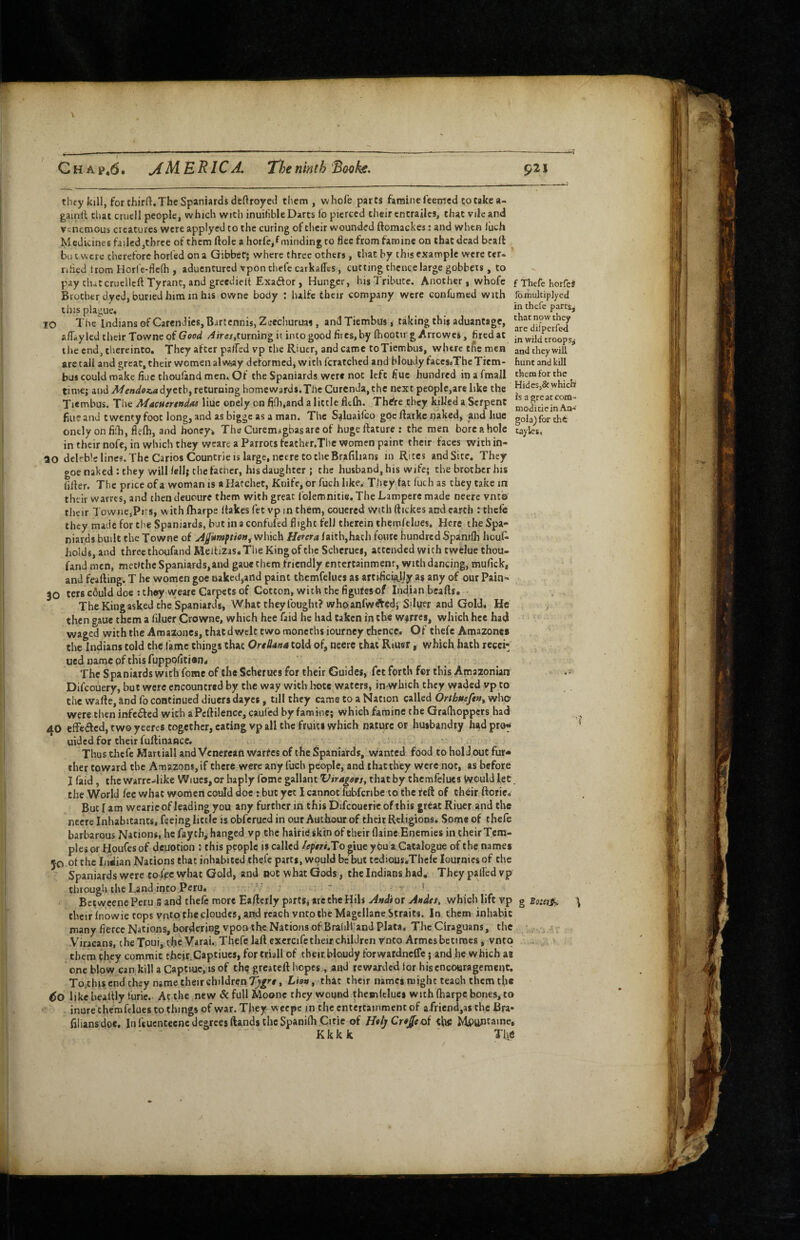 they kjll, for thirft. The Spaniards deftroyecl them, whofe parts famine feemed to take a- gainfl that cniell people, which with inuifible Darts fo pierced their cntrailcs, that vile and venemous creatures were applyed to the curing of their wounded ftomackes: and when luch Medicines failed,three of them ftole a horfe,f minding to flee from famine on that dead bcall bu t were therefore horfed on a Gibbet; where three others , that by this example were ter- rihed trom Horfc-flcfti, aduentured vpon thefe carkalTes, cutting thence large gobbets, to pay thatcruellcft Tyrant, and greedielt Exaftor, Hunger, his Tribute. Another, whofe Brother dyed, buried him in fais owne body : lulfc their company were confumed with this plague. 10 The Indians of CarenJies, Bartennis, Zeecliuruai, and Tiembus, taking this aduantage, aiTaylcd their Towne of Good v4/rc/,turning it into good fites, by fhootii g Arrowes, fired at the end, thereinto. They after palfed vp the Riucr, and came toTiembus, where tfts men are tali and great, their women alwiay deformedj wichfcratched and bloudyfaCes<iThe Tiem¬ bus could make fiuc choufand men. Of the Spaniards were not left fiuc hundred in a fmall time; and A/ewdut^dyctb, returning home wards. The Curcnda,the next people,are like the Tiembus. The Macuertudas liuc oncly on fidi.and a little flcfli. Th^re they killed a Serpent fine and twenty foot long, and as bigge as a man. The Saluaifeo gOc ftarke naked, and liue oncly on fifh, flefh, and honeys. The Curemagbasare of hugeftature ; the men bore a hole intheirnofe, in which they wcare a Parrots feather.Thc women paint their faces within- ao deleble lines. The CariosCountrie IS large, necrc CO the Brafilians in Rites and Site. They goe naked : they will fell; the father, his daughter ; the husband, his wife; the brother his filler. The price ofa woman is a Hatchet, Knife, or fuch like. They fat fuch as they take in their warres, and then deuoure them with great folemnitie.The Lamperc made neerc vnto their Towiie,Pii:s, with fharpe Hakes fet vp in them, couered with ftickes and earth : thefe they made for the Spaniards, but in a confufed flight fell therein thcmfelues. Here the Spa¬ niards built the Towne of which Herera faith,hath foutc hundred Spanifli houf^ holds, and three thoufand Meltizas.The King of the Seberues, attended with cwelue chou¬ fand men, mctitlic Spaniards,and gaue them friendly entertainmenr, with dancing, mufick* and feafling. T he women goe naked,and paint thcmfelues as artihci^ljy as any of our Pain- 30 tets could doe ; they wearc Carpets of Cotton, with the figufesof Indian beafts. The King asked the Spaniards, What they fought? whoanfw^edj Siltrer and Gold, He then gaue them a filuer Crowne, which hee faid he had taken in the warres, which he« had waged with the Amazoncs, thatd welt two moncths iourney thence. Of thefe Amazones the Indians told the fame things that Oreliatta told of, neerc chat Riuer, which hath recci- ued name pf this fuppofician* The Spaniards with feme of the Scherues for their Guides, fet forth fer this Amazonian Difeouery, but were cncouncred by the way with lioce waters, in which they vyaded vp to the wafle, and fo continued diuers dayes, till they came to a Nation called Orthtteftn^ who were then infc6led with a Pcflilence, caufed by famine; which famine the Gralhoppers had 40 effeiSlcd, tw© yeeres together, eating vp all the fruits which nature or husbandry had prof uided for their fuflinance. - Thus thefe Martiall and Vcnercafl Warfes of the Spaniards, wanted food to hold out fur* ther toward the Amazons, if there were any fuch people, and thacthey were not, as before I faid, the warrc4ike Wiues,or haply fome gallant ViragetSy that by thcmfelues Would let the World fee what women could doe : but yet I cannot fubfcribe to the reft of their ftorie. But I am wearic of leading you any further in this Difeouerie of this great Riucr and the nccre Inhabitants, feeing little is obferued in our Authour of their Religions. Some of thefe barbarous Nations, he faychj hanged vp the hairie skin of their (laine Enemies in their Tem¬ ples or Houiesof demotion ; this people is called /eptri.To ^iue you a Catalogue of the names JO of the Indian Nations that inhabited thefe parts, wpuld be but tediaus.Thcle lournics of the Spaniards were to iVc what Gold, and not what Gods, the Indians had. They palled vp through the Land into Peru, ■ t Betweene Peru S and thefe more Eafterly parts; are the Hils A/tdi or Audet, which lift vp g \ their fnowie tops vnto the cloudcs, and reach vnto the Magellane Straits. In them inhabit many fierce Nations, bordering vpoa the Nations of Brahli and Plata, The Ciraguans, the Viracans, cheTpui, tlje Varai. Thefe laft excrcife their children Vneo Armes betimes, vnto them they commit their.Captiucs, for triall of their,bloudy forwatdncffe; and he which as one blow cankillaCaptiue,isof thq greateft hopes, and rewarded tor his encouragement. To,thiscnd they name their childrenLias, that their names might teach them tfie 60 like beallly furie. Ac the new & full Moonc they wound thesniclues with fharpe bones, to inure chemfelues to things of war. They weepe in the entertainment of afriend,as the Bra- filiansdoe. In feucntecnc degrees ftands the Spanifh Citie of H«ljCr«J^coi Mp^ntaine, . Kkkk ' The f Thefe horfeS famultipjycd in thefe parrs, that now they are difperfed in wild troops^ and they will hunt and kill them for the Hides,& which is a great com- moditiein An-’ gola) for the taylcs. *» . 1