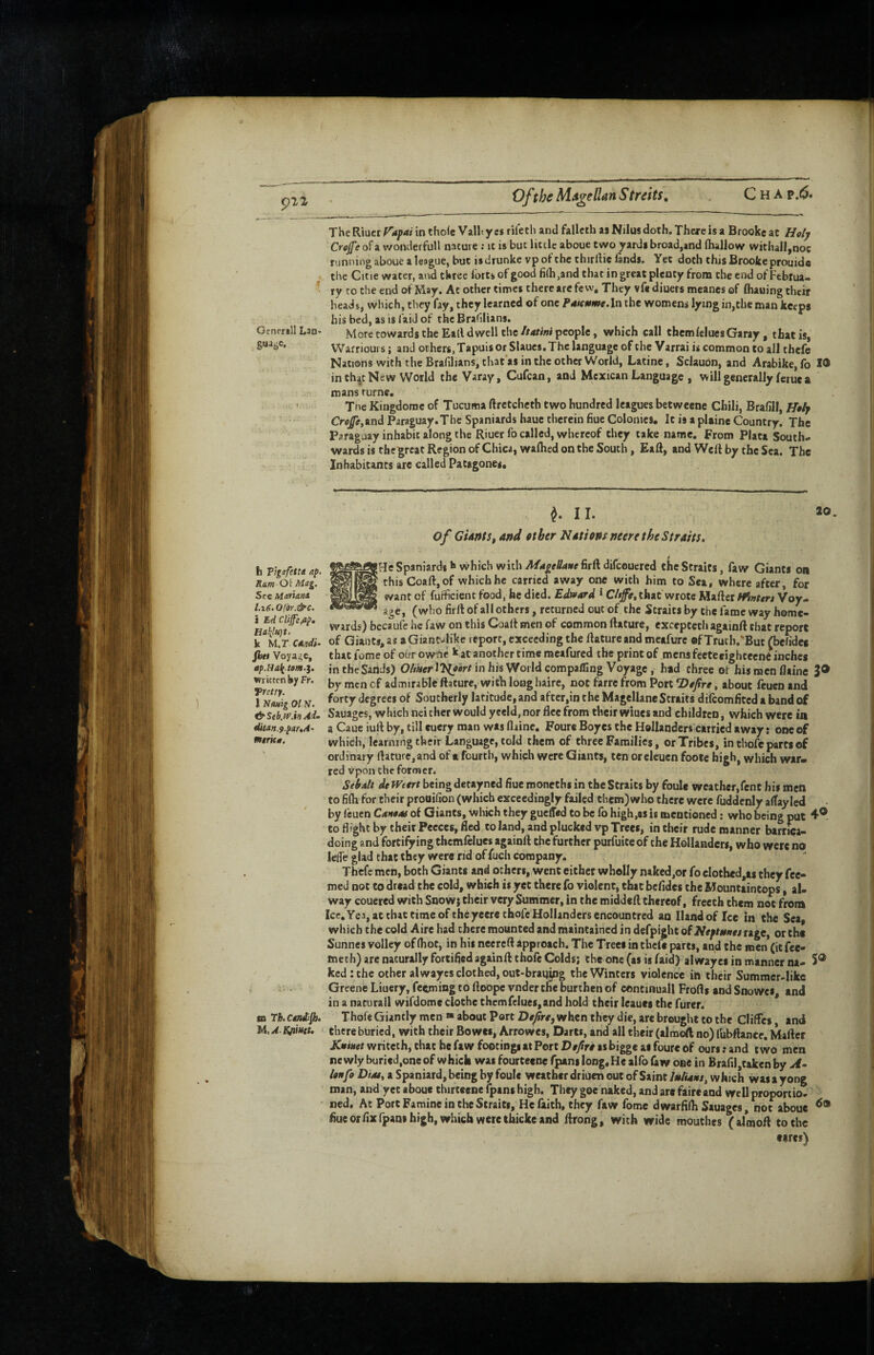Ofthc Ms^ellan S treks. TheRtiicrr/i;)4nntho(c Valltyes rireth and fallcth as NjIus doth. There is a Brooke at Holy Crejfe of a wonderful! nature ; ic is but little aboue two yards broad,and (hallow withall,noc running aboue a league, but is drunke vp of the thirftie lands. Yet doth this Brooke prouide the Citie water, and three forts of good 6(h,and that in great plenty from the end of Febtua- ry ro the end of May. Ac other times there arc few. They vf« diners meanes of (hauing their heads, which, they fay, they learned of one P4Knme.ln the womens lying in,the man keeps his bed, as is laid of the Brafilians. Generali Lan- More cowards the Eatl dwell the//4r/w people, which call themlelues Garay, that is. Warrioui s; and others, Tapuis or Slaues. The language ofeheVarrai is common to all thefe Nations with the BrafilianSjthat'as in the other World, Latine, Sclauon, and Arabike,fo in th;4t New World the Varay, Cufean, and Mexican Language , will generally ferue a mans rurne, Tne Kingdomc of Tucuma ftretcheth two hundred leagues betweene Chili, Brafill, Htfy Crop,and Paraguay.The Spaniards hauc therein hue Colonies, It is a plaine Country. The Paraguay inhabit along the Riuer fo called, whereof they take name. From Plata South¬ wards is thegreat Region of Chica, walhed on the South, Eaft, and Weft by the Sea. The Inhabitants are called Patagones, 20. ^ I I. of CUntSfAnd other Notions rteere the Straits, /b« Voyage, thatfomeof oirrowi^e kjt another time mcafured the print of mens feeteeightecne inches in the'Sands) OAker ll^Mrr in his World compafling Voyage, had three of his men flaine 3® writtenby Fr. admirable ftature, with long haire, not farre from Port ‘Dejirt, about feuen and iKmig 01V. ‘^fgi'ees of Southerly latitude, and after,in the MagellancStraits difeomfited a band of &Seb.%.hAd. Sauages, which nei chcr would yeeld, nor flee from their wiues and children, which were ia duan.9.pauA^ a Cauc iulf by, till euery man was flaine, Foure Boyes the Hollanders carried away: one of which, learning their Language, told them of three Families, or Tribes, in chofe parts of tntrK0. ordinary flaturc,and of a fourth, which were Giants, ten or eleuen footc high, which war- red Vpon the former. Sehalt tie fVeert being detayned flue moneths in the Straits by foulc weather,renc his men to fifli for their proaifion (which exceedingly failed them) who there were fuddenly affayled by (cuen CaneAf of Giants, which they gueffed Co be fo high.as is mentioned: who being put 4® to flight by their Pecces, fled to land, and plucked vp Trees, in their rude manner barrica- doing and fortifying thcmfelues againft the further purfuite of the Hollanders, who were no lelfe gUd chat they were rid of fuch company. Thefe men, both Giants and others, went cither wholly naked,or fo eIothed,as they fec- med not to dread the cold, which is yet there fo violent, that bcfides the Mountaintops, al. way couered with Snow; their very Summer, in the middeft thereof, freeth them not from Ice, Yea, at chat time of the yeerethofe Hollanders cncountred an Hand of fee in the Sea, which the cold Aire had there mounted and maintained in defpight of Neftetttes rage, or the Sunnes volley of (hot, in his neereft approach. The Treci in theft parts, and the men (it fee- cnech) are naturally fortified againft thofe Colds; the one (as is faid) alwayes in manner na- S® kcd;the other alwayes clothed, out-braging the Winters violence in their Summer-like Greenie Liuery, feeming to ftoope vnder tfie burthen of concinuall Frofls and Snowes, and in a nacurall wifdome cloche thcmfelues,and hold their leauct the furer. sn rh. Cendipi. Thofe Giantly men « about Port Dejirty when they die, are brought to the Cliffes and JA.AKfimet, there buried, with their Bowes, Arrowes, Darts, and all their (almoft no) (ubftance, Mafter KtiHet writeth, that he faw footings at Port Dejiro as bi^e at foure of ours: and two men newly buried,one of which was fourteene fpani long«He alfo faw one in Brafil,takenby A- Unfo Dim, a Spaniard, being by foule weather driuen out of Saint /leAsw, which was a yone roan, and yet aboue thirteene fpani high. They goe naked, and are faireand well proporiio. ned, At Port Famine in the Straits, He faith, they faw fome dwarfifli Sauages, not aboue flueorflxfpani high, which were thickeand ftrong, with wide mouches (almoft to the cares)
