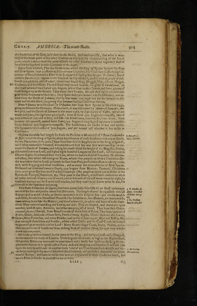 CrtAp.7. jiMERl CA, ^ The ninth “Booke, the South fide of the Line, as it doth on the North, And ccniequently, that what is wan¬ ting in the South parts of the other Continents totVards' the cpunteruailing of the North parts (which is about three hue parts of both tlie otfief Continents layed together) mull of neceliitic be fjpplyed in this Continent of the South, ' ■ writech. That the Gouernours which thc'Kihg of Spa in e fendech for Peru and NewSpaine, iiauea cullome todilcouer newCountries.Thc Licentiate Cafiro beingGo- uernour of Peru,fent forth a Fleet from Limaj which failing 8co. leagues Wellwar J, found ceftaine Hands in i j. degrees to the South of the EqiinoiSliall, with a kind of people of yel- lowifh complexion, and all naked. Hecre they found Hogs, Doggfs, Hen', Clones, Ginger, 10 Ginamon,.and fomeGold. The firft Hand they named the greatcH Cmd^leanal^ oh the Co^ll whereof they fayled 150. leagues, where they tooke aTowne,and forhe graincs of 'Goldhanged vpin theHoufes. They burnt chcirTowne, beeaule they had in afuddenfur- |)rize killed fourtccnc of their men. They fpent foufte.ene ihohetl s in this Difcouery, and na¬ med them the Hands of Salomvn^ that by that name men might bee further induced to dif- couer and inhabit them, imagining that SAlemin had his Gold from thence* HouA ^ GnineA wasdifeouered by fent from New Spaine in the yeere going to difeouer the Moluccas, Haera faith, it was difeouered by AIhaio of SnAmdr^t^An- »i71527. and the Hands of Salomon in the yeere 1 567, by Lo^c Garcia of Caftro, which are many and great, but tighteenc principal!; Ibme of them 300. leagues in compalTe, two of 20 20o..others of loo.and of fifty, and leffe: the Inhabitants, feme bheke, (ome white, forme browne : thegreatefl, named Saint Ifabel^x^o. leagues in length,and eighteene in breadth: Niekolas 150. leagues in compalTc. The Inhabitants are blacke of hue and witCie. The Spaniards i’.afiecoaftcd it 700, leagues, and yet cannot tell whether it bee anile or Continent. , liefeltfu GerarJm hath largely fet forth the t>etition or Memoriall of c ^eter Perdinaadez. de ^ir,vnto the King of Spaine,about his difcouery of thofeSoiitherne vnknowne Hands, for the Plantation of the fame. I haue fince feen this his Supplication to the King in Spanifli, with other memorials ^ thereof, wherein he faith that hec was fent with two (hips to dif¬ eouer the Hands of Salevtgv, and taking his courfe about the height of the Magellan Straits, 30 difeouered a mayne Land, and fayled eight hundred Leagues on the Coaft, till hee came in fifteene degrees Southward from the Line, where he found a fruitfall Countrey.He difeoue- red a Bay, into which fall two great Riuers, where they purpofe to fettle a Plantation.Or- dcr was taken that he fhould prefently be fent from PerUjWithcommifTionto take vp 1200, men, with (hipping and other necelTaries, and as many the yeere after out of NewSpaine. He found out three and twenty Hands, 2 30. leagues from Mexico; 'Taumaco, Chicayma (where are great Oyfters with Pcarles) Guay topo (the people whereof are as white as the Spaniards) Tucopio,Fonofono, &c. They pray to the Dcui!!, which hath conference With an Indian vnfeene, from a piece of wood; and to him and all the reft many times by night,he toucheth the face and breft with cold Couches, but they could neueiTearnc what he was.He ^0 l^oretold of the Spaniard? comming. . ^ Thii Pedrs Fer»4»dez. de Qutros^ fourteene yeeres buiied bimfcifc to no fniall endamag^ men'c of his ftate and perfon about this Difeouerie. The length thereof he equalleth vntoall Europe, and as much of Alia, as thence extendeth to the Cafpian Sea : and for the wealth and riches, he cals it a Terreftriall Paradife.The Inhabitants, hee affirmeth, are innumerable, foine white, fome like the Mulatos, and fomc otherwife, in colour and habit of body diuef- ftfied. They neither haue King nor Lawes, nor Arts. They are diuided, and warre one vpon another, with Bowes, Arrowes, and other weapons,all of wood. They liaue their Orato¬ ries and places of Buriall, Their Bread is made of three forts of Roots, They haue varietie of Fruits, Cocos, Almonds of foure forts,Pome-citrons, Apples, Dates; there are al!b Swine, 5® Goats,Hens Partnehes, and ocher Fowles; and as the Indians report, Kine and Buffali.Hee faw amongft them Siluerand Pcarles , others added Gold ; and the Coall Cennti ics feemed to promife gnat wealth within Land: Many Riuers: Sugar Canes, Bayes, Haoens,ando- thcr commodities of Lands and Seas, making (liew of another China, the ayre very whoie- fome and cemptrare. He tooke pollellion thereof, in the name of the King , and fet vp a CroITe and a Chappell, in the name of the Lady of Loretto, Thefc Regions trend cuen as high as the Aiquinodliall. When tills Difcouery was made he mentioneth not ;■ onely hec fuetli to the King for em¬ ployment therein. It is rightly called Terra Aa(lra!ie Incegnita^Tiod therefore I wilfnot take vpoo me to be your Guide tin another lenfe ^oneof our Countrimen hath wittily and lear- ^ j ncdly(according to his wont) deferibed this Countrey, and paralelled therewith the Coun¬ tries o( Europe, and hath let vs fee due wee arc acquainted in thofe Coafls too much, and need a Pilot or Guide to condu^l vs out of them. ' ' Kkkk 5 ( Hi; b Rat.pirt.n Ycl.u € P. Tgrdin. in ^tr. ’BettMitt Auftralis lncog'‘ nit. d Bytf'al^ng- e Ahrcarif/t BfitsHHumi,
