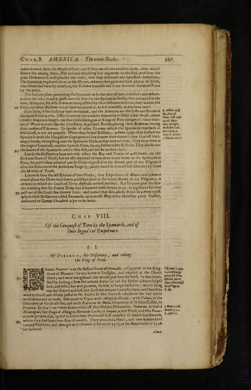 f came to teach them the Word of God : and if tliey would not yeeld to them.., they would flioote fire among them. The Indians would try this argument in the.fitld, and there the great Ordnance fo well pleaded the caufe , that they btlecued and fubic^ed themfelues; The Spaniards imployed them in the Myncs, whence they gathered lucb plenty of Gold, that others had twenty choufand, but himfelfc had three hundred thoufand PuZos bytheyeere. _ i. '■ - *1* * '> The Indians after, pcrcciuing theSpaniards robe but morcall men, rebelled ; and where¬ as they had vfed to carry. gralTe into the Fort for the Spaniards Horfesjthey conucyed in the lame, Weapons, by which meancs being allilted by their fellowes without, they wonne the lO Fort; and when would haue recouered it, he lolt himlelte, as you hauc heard. Euer fince, <l this hollihty bath continued, and the Araucans are the Lifts and Barres to theSpanifli Conquefts. THfeir Countrey (to confiJer Arauco by it felfc) is but ImallJibout twenty leagues in length : neither could the Inguas or Kings ot Peru conquer it: their man- — net of Warre is much like the Chriftians, in pitched Battels placing their Bowmen arhong their rankes of Pikemen, To fpeake of other Townes which the Spaniards haoe built in this Coaft, is not our purpofe. When they facked Baldiuia ^ n/inno 1599. they tcafted the Spaniards with the like golden Cups powred hot downc their throats: they * cut off tht I- snageshcads, triumphingouer theSpaniards Gods as they termed them. 7 hey were then at the (legeof Imperiall, another Spanifli Citie, hauing before taken Baldiuia^ They pluike out 2Q the hearts of the Spaniards which they kill, and drinke in their skuha Lately the Hollanders hauc not only taken the Bay and Towne of ^liSaiuts, on the Eafternclhore of Bralil, hut arealfo reported to hauedone much harme to the Spaniards in Peru, the particulars whereof partly I haue expreffed in the fecond part of my Pilgrimci after the Relation of the Amboyoa Tragedy,’ partly hade left tomofefulldifcoucry by Time the Mother,of Truth. ' ^ Likewife fince the Uft Edition of this Worke, that Expedition of MAjri zn^Schsttten found about the Globe hath becnc publifhed (and in the fecond Booke of my Pilgrrmes is extant) in which the Coafts oi.Terra Aujlralu are belt notified. But let (mee giue the Rea¬ der warning that Sir Vr^ncu Drake had dilcouered thofe S’tfaits in 5 j; -being forced by tem>»' 30 the South Sea thorow them; and named that Eitz.aiethj lliud in iAnve 1578^.’ which thefe Hollanders called as in an old Map in his Maieftics priuy Gallery, dedicated to Qiieene£/r«<«^erA is yet to be ftene, ■ j : f q Adams and tbe^Dueeb Fleei loft mi- ny of their men in fight with ibc Indi¬ ans ido8, a- boutS. Marie.,' r Neyrin ;*'• U’!'! !. I! .-V'. } Chap VIIL . ? Of the Conquejl of feru hy the Spaniards, and of their Inouas or Empetouri. 40 ^ I. I - » ' - . • r. - 0/P,^A.. o , his Difepuery , And taking the King of Pern. taneii Pizarro f was the Baftard fonne 6fGonf.allo, a Captaine in the King- dome of Nauarre : he was borneattrufiglio, and expofed at the Church doore; and none being found that would giue him the breft, he was nouri- fhedbyfuckingaSowfefcertainedayesrat laft his Father acknowledged him, and when bee was growne, let him to keepe his Swine ; which being one day ftrayed and loft, hce durllnotreturne home for feare, and therefore went toSiuill,and thence paflfed CO the Indies. In this Swinifti education lice had notfo much as learned to reade. Hee went to Vraoa with AlonJ« dt Hoieda j with P'a/n0ay to the Dilcouery of Che South Sea; and with Pedrartw de Aailtf Gouernour of Golden Caftile, to Panama. In thisCicic »were diuers which aff.acd Golden Difeoucries. Pedrrfriw intended Ntetra^Hay blit Ditged* Almagr9,'}itrttar>do Luche, or Luijttcs,^ rich Prieft, and this Ptx,ar~ now growne rich, agreed to ioynC their Porfes and beft induftry to Icarch Southwards, where they had heard was ftore of wealth. They prouidedaNauie, and two hundred and twenty Souldicrs, and Almagro with Pit,AfTo,\v\ the ycerc ^.or (as hath it) 1516. fet forward. At ' r • /...i Vid.b!ft»rUgU‘ Herat del Peru iferita far el fnta GartHaffe dilaytuin i.bb. c Gem.e.\6t, EtttKalie.i, I..Af9l,l,X9