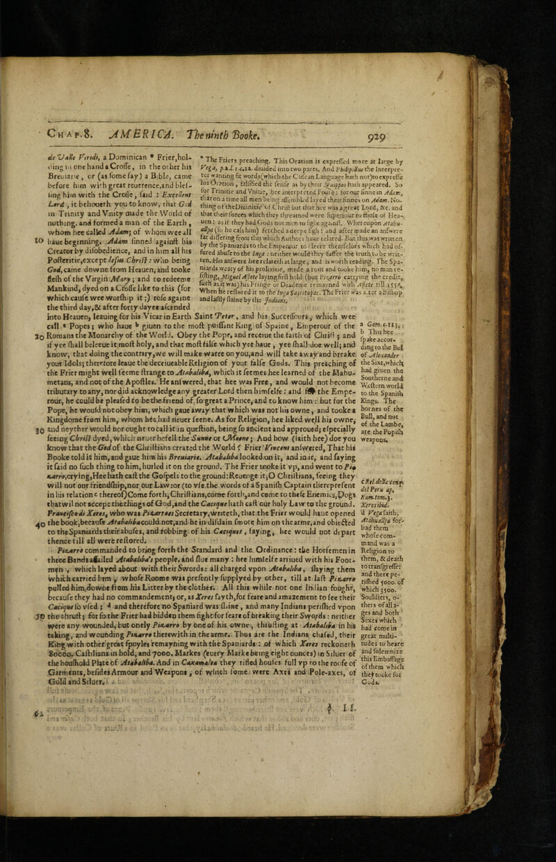 Chap.8. jiM ERICA. de ZJaIU Virtdi, a Dominican * Frier,hol- tiing m one hand aCrolfe, in thcocherhis Breuiarie, or (as Tome fay) a Bible, came before him with great reuercnce,and blel- linghirn with the Crojlc, faid ; Excellent Ltrd , it bchooeth you to know, that G;d m Trinity and V.nity made the VVotld of nothing, and formed a roan of the Earth, whom hcc called Adam\ of whom wee all to baue beginning. Adam linned againrt his Creator by difobedience, and in him ail his Pofteritie,except/eyi« Chrsf}: vf'iw being GodyCime downefromHeauen.andCooke flc(h of the Virgin and to redeeme Mankindj dyed on a Crbfie like to this (for whichcaufcweeworfhip it;) rofcagainc The Friers preaching. ThisOration is exprefied more at large by 1 ‘Ctiz. diuided into two parts. And l^hiltpilius the Interpre¬ ter wanting fit words(vrhich the Cirfran Language hath not)tocxpteirc his Oration , falfificd the lenfe as by their hath appeared. So lor Trinitie andVnitie, hcc interprctctl Fpuie; tor our finne in Adam, that on a time ail men being afl'cnibk d layed their finnes on Aeam. No. thing ot theDiuinitie of Chnll but chat hee was agreac Lord, &c. and that their forces which they threatned were fiiperiour to iholc ot Hea- ucn: as if they had Gods not men to figlx againft. Whereupon Atahu- (fo he cals him) fetched a deepe figh: and after made an anfwerc far differing from this which Authors hauc i elated. But this was written by the Spaniards to the Emperour toclecre chemfclues which had of¬ fered abufetothe Inga : neither would they fdffer the vruthtobe writ.^ ten. His anfwcrc hecrejateth at large, and is worth reading. fheSpa- niards weary of his.prolixitie, made a roilcand tookehini, nomanre- laying firff hold (bpc iH^arro carrying the credit, fitch as i; was) his Fringe orDiademe remavned with Afjcte till When hii reffered it to theThe Frier was .i.ter aBilliop andlaftly flaineby the ‘ '* t‘. if ■ ^ the third day,& after forty daye# afeended intoHeauen, leauingfor his Vicar in Earth Saint Terrr, and his SuccflTours, which wee call * Popes; who haue ^ giuen to the moft puiflintKing ot Spaine, Einperour of the iCne*^ . - a Cow. M13,; 3o Romans the Monarchy of the World. Obey the Pope, and receiuc the faith of CluiH j and J? ^or if yee (hall belecuc it moft holy, and that moft falfe which yec hauc , yce (hall doc well; and /in/rrthTkil know, that doing the contrary,we will make warre on you,and will take away and breake of Alexander your Idols; therefore Icauc the deceiueablc Religion of your falfe Gods. This preaching of thcSi.xc,whicfK the Frier might well teeme ftrange to AtabaUlfa^ which it feemes hee learned of the Mahu- 5^^ metans, and not ofthc Apoftles. Heanlwercd, that hcc was Free, and would not become Wcfterrnvorld tributary to any, nor did acknowledge any greater Lord then himfelfe: and f# the Empe- to the Spaniib rour, he could be pleafedf o be die friend of fo great a Prince, and to know him: but for the kings. The Pope, he would nocobey him, which gaue away that which was not his owne, and tookc a homes of the King^rae from him, whom hie had ricuer feene. As for Religion, hee liked well his owne, go ind ney thtr would nor ought to call it in queftion, being fo ancient and approued; efpecially Popilh feeing Chriif dyed, which neucr befell the Sttmie ot ; And how (laith hee) doc you weapons, know chat the the Chriftrans created the World < Ptiet ’^Ttncttet anlwercd. That his Bpoke told it him, and gaue him his .fircMiarie. looked on it, andinir, and faying it faid no fuch thing to him, hurled it on the ground. The Frier tookc it'vp, and went to P/# *4rra,crying,Hee hath caft the Gofpcls to the ground:Reucnge it;0 Chtiftians, feeing they will not ourfriend(hip,nor our Law :of (to vfetbc words of aSpanifti Captain thereprefent in his relation c thereoQCome forth,Chriftians,come forth,and coriic to theft EnemieSjpogs that wil not accept thethlngs of God,and the Cac/fve hath caft our holy Law to the ground. Traneifctdi XertSi who was P/<.»irra« Secretary,Wrrtctb, that the Frier would haue opened CKtl.deSa-con^ ddPeru ap, Ram~tom.j. Xtresibid. d Vegafoiih, ,^0 thebookjbecaufe./#/4^<»/if^4Could.not,and heip'dildain fmote him on thearme,4nd obitiled totheSpaniardstlieirabufes, and fobbing of his C4f/^4e/, laying, hee would not depart r ™ thence till all were reftored. ' > mand^wara Piauerra commanded to bring forti* the Standard and the Ordinance: the Horfemcn in Religion to three Bands alailed AtA>altha*s people, and flue many : hee himlclfc arriued with his Foot- them, & death mfh ■, which layed about with,their Swords: all charged vpon flaying them ^^fr^nfigrefle; whiefaearriedhrm V wbofeRoome wasprcfentlyfupplycd by other, till at laft P/*4rra hfh^ooo^of polled himidowneffom his Litter by the clothes. All this while not one Indian foughr, which35oo! becaufc they had no commandementi or, as JTerwraythjforfcare and amazement to fee their Souldicis, o- Cact^tui'o vitd i * and therefore no Spaniard was fldne, and many Indians pcrifhed vpon thersofalla- tho t-bruft j for fothe Frier had bidden them fight for fcare of breaking their Svyo^ds; neitlicr I'xcs thich' weroany wounded, butonelyPiansrra by one of his owne , thriifting at Ataialiia in hii had com/in taking, and wounding Pwiarre therewith in the arme.. Thus are the Indians chafed, their great multi- King with other'grdsc fpoyks'remayning with theSpaniarde-; of which Xarex reckoneth tudestoheare Soedo. Caftiliansin hold, and 7000. Markes (euefy Marke being eight ounces) in Siluer of ^Icmnize the houftioid plate of And in C4JC4W4/M they rifled houlcs full vp to the roofe of ofthem^whi^i Garments,bcfideiArmour and Weapons, of vyliich fomc- werc Axes and!Pole-axcs,‘’of thc^to&kefor Gold and SiIutTrfJ. v ■ Gods, te ■ ■iw 10 ‘ J. ■ 1 f. I