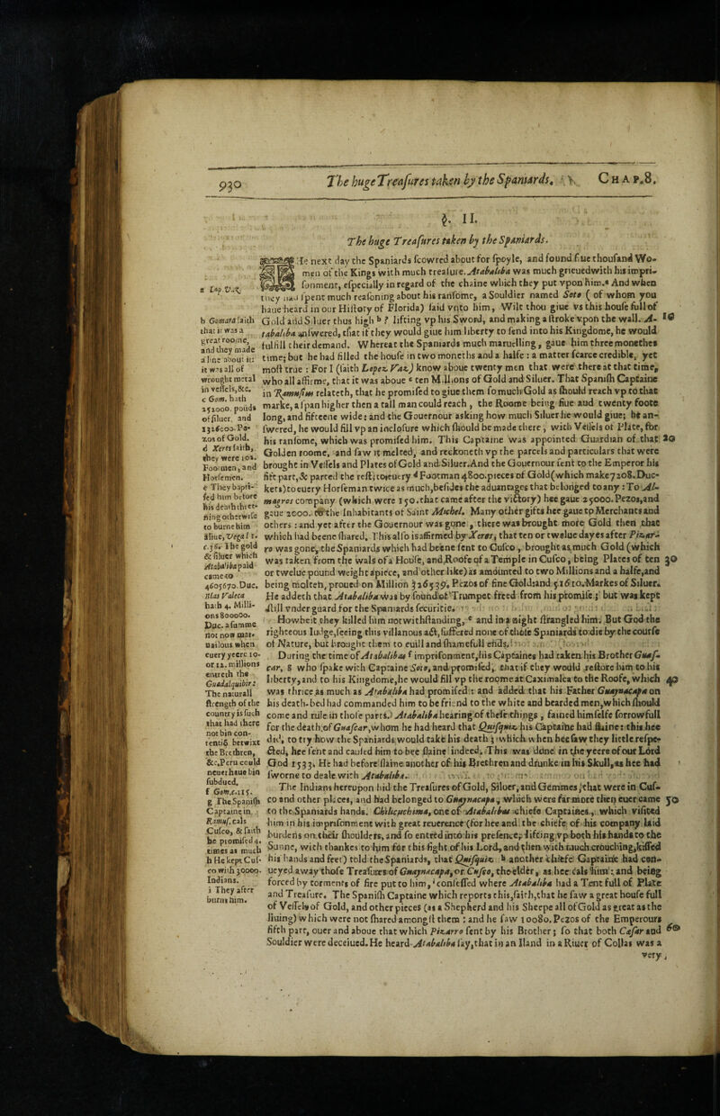 / 930 The hugeTre^futes tnkyfihy the SpaniArdst Ch ap.8. S U^.Vd!^ ^reat rooinc, and dicy made aim: about it: it wax all of wrought metal in vcffclSjScc. c Gom. hath 151000. pofid* offiluct, and iji^coo-Pa* zos of Gold, d .jrerti (aitb, 10 ^ IL The huge Treafures nken hy the Spaniards4 lie next day the Spaniards fcowred about for fpoyle, and found fine thoufand Wo¬ men of the Kings with much trealure,^f<t^4/r^4 was much grieuedwith hisimpri- fhnmenr, cfpccially in regard of the chains which they put vpon hirr.« And when UK'y'iiiru fpent much reafbning about his ranfome, aSouldicr named Sett ( of whom you haue heard in our Hilfory of Florida) faid vnto him, Wilt thou giuc vs this houfe full of b Gomara faith Gold aiid Siluer thus high *» ? lifting vp his Sword, and making a Ihoke vpoh the wall. A- that it was a tAhahba. anfwered, tliat if they would giue him liberty to fend into his Kingdomc, he would fulfill cheirdemand. Whereat the Spaniards much maruelling, gauc him threemonecbea time; but he had filled the houfe in two moncths and a halfe : a matter fcarce credible, yet mod true : For I (faith Lafez. Faz,) know abouc twenty men that were there at chat time, who all affii roe, that it was aboue «ten Millions of Gold and Siluer. That Spanifh CapCainc in T^Hfuti rclatcth, that he promifed to giuc them fomuch Gold as (hould reach vp to that marke,arpanhighcr then a call man could reach , theRoome being fiue aud twenty foote long, and fifcecne wide: and the Gouernour asking how much Siluer he would giue; bean- fwered, he would fill vp an inclofure which (hould be made there, with Vcilcls of Plate, for his ranlbmc, which was promifed him. This Captaine was appointed Guardian of that . j Golden roome, and faw it melted, and rcckoncth vp the parcels and particulars that were FootmenVand brought in Velfcls and Plates of Gold and.Silucr.And the Gouernour Tent to the Emperor hig Horfemcn. ’ lift part,5c parted the reft;toieutry ^Footman48oo.picccs of Gold(which makcyzoS.Duc- e They bapti- kers)tocucry Horfeman twice as much,befidcs the aduantageg that belonged toany :To jwdji-w company (which were 150.that camcafter the viftory) hee gaue 25000.Pezoi,and birtgoihcriS 2000. ro'the Inhabitants of Saint MteheL Many othergifts hee gauc tp Merchants and tobLnebim others: and yet after the Goucrnour was gone , there was brought more Gold then that iXintiVe^al i. which had beene (hared, Thisalfo isaffirmcd.byJfeWj thatten or twcluedayesafter Piz,Kt* c.j^rlhcgold yg was gone, the Spaniard,s which had beene fcnt to Culco, brought as.much Gold (which ^  ald^ taken from the wals of a HoDfe, and.Roofe pf aTempIe in Gufeo, being Plates of ten }0 camceo**^^ or tweloe pound weight :(piccc, and other'likc)as amounted to two Millions and a halfe,and 4605670.Due. being moltch, proued on Million ^adygp^Pezosof fincGoldtand 5.16 io.-Markes of Siluer. ,!u, He addeth that Ax*bdibft4ii.% by fouhdot.'Trumpet freed .from his p'romife.;' but wag kept ilill vndcr guard for the Spaniards fecuritie. i i .. u?;;ii ■ .. .i„i Howbeit they killed him not withftanding, * and io'foighc firangled himv But God the righteous ludge,feeing this villanous aif,lufFcrcd none of diote Spaniards to:die by the courfc of Nature, but hroaghc them to euilland fhamefbU dids.i ; .. .u J-'- --' During the timeofAtzbahbat f imprifonment,hisCaptaincs had takeahis Brother (j*4yi car, 8 who fpakc with Captaine Setet and promifed, chat if they woilld jeftore him to his liberty, and to his Kingdome,he would fill vp the roome at Caximalca to the Roofc, which 40 was thrice as much as Atabtf/tba hud promifed : and added; that his Father Gm*y«acAf 4 on his death, bed had commanded him to be friend to the white and bearded men,whichiliouId come and rule in thole partS.> Atabaltba hearingnf thefcidiings, famed himfelfe forrowfull for tliedeath;of Gnafcarhe had heard that his Captaihe had daine: this.hee temle'b«wixt try hovv the Spaniards would takb his death j iwHicliw hen hee&w they little refpe- thc Brethren, fted, heelVntand caultd him tobec flaine indeedi This was dcinfc in phe y eere of our Ldtd Scc.Perucculd Qod 1533* He had bcforcf flame another ofhij Brethren and drunkc in Ifis Skull, *8 hcc had * ncuerhsuebin fwornc to deale with u* m J The Indians hereupon liid the Treafures of Gold, Siluet,and Qemtncs,‘that were in Cuf- co and other places, and had belonged to Guajuacafa:, winch wers far mote tlitp euer came 50 to the Spaniards hands. Ckilicuehim4t one oi 'Atabalrbat schiefo CapcaiRcs., which vificed him in his impnfonment with great reuerence (for hee and!the chiefe; of .his company laid be romifed4 f'^rdens oi^thcir fhoulders, and fo entrtdintohis prefcnce;:^ifci^g:vp both his hands to the tiBiesai much 5unne, with tliankcs to him frir this fight of Ivii Lord,and tJr®n'>'2rh.rjuch.cr6uching,ki0td b HekeptCuf* his iiands and feet) told theSpaniards, that Qmfifuiz. b another ihifcfe! Gaptainfe had can- cowiih30o©o. ueyed away thole Trea'llirfSof 4^4,or.C*yrtf,thpeldcr, as hec rials'Kim*:,and bei6g forced by tormentg of fire put to him,'conlefled where At4b4ltb4 had a Tent full of Plate and Treafure. The Spanifh Captaine which reports chii,raifh,tliat be faw a great houfe full of VefTcha of Gold, and other pieces (as a Shepherd and his Sheepe all of Gold as great as the liiiing)which were not (hared amongfl them rand he faw tooSo.Pezos of the Emperours fifth part, ouer and abouc that which Piz^arro fenc by his Brother; fo that both C^ejartnd ^ Souldicr were deceiued. He heard fay,that in an Hand inaRiuer of Collar was a very, Staj Vdtea hath 4. Milli¬ ons 800000. Puc.afumroc not non mat* uttlous when cuery yeere lo. or IX. mtlUons entrech the Guadalquibir: The naturall ftrength of the country isfuch that had there not bin con- fubdued, f GoW.f.115. g The Spanifh Captaine in. Rmitf. ezh Cufeo, & faith Indians, i They after btiriiihim.