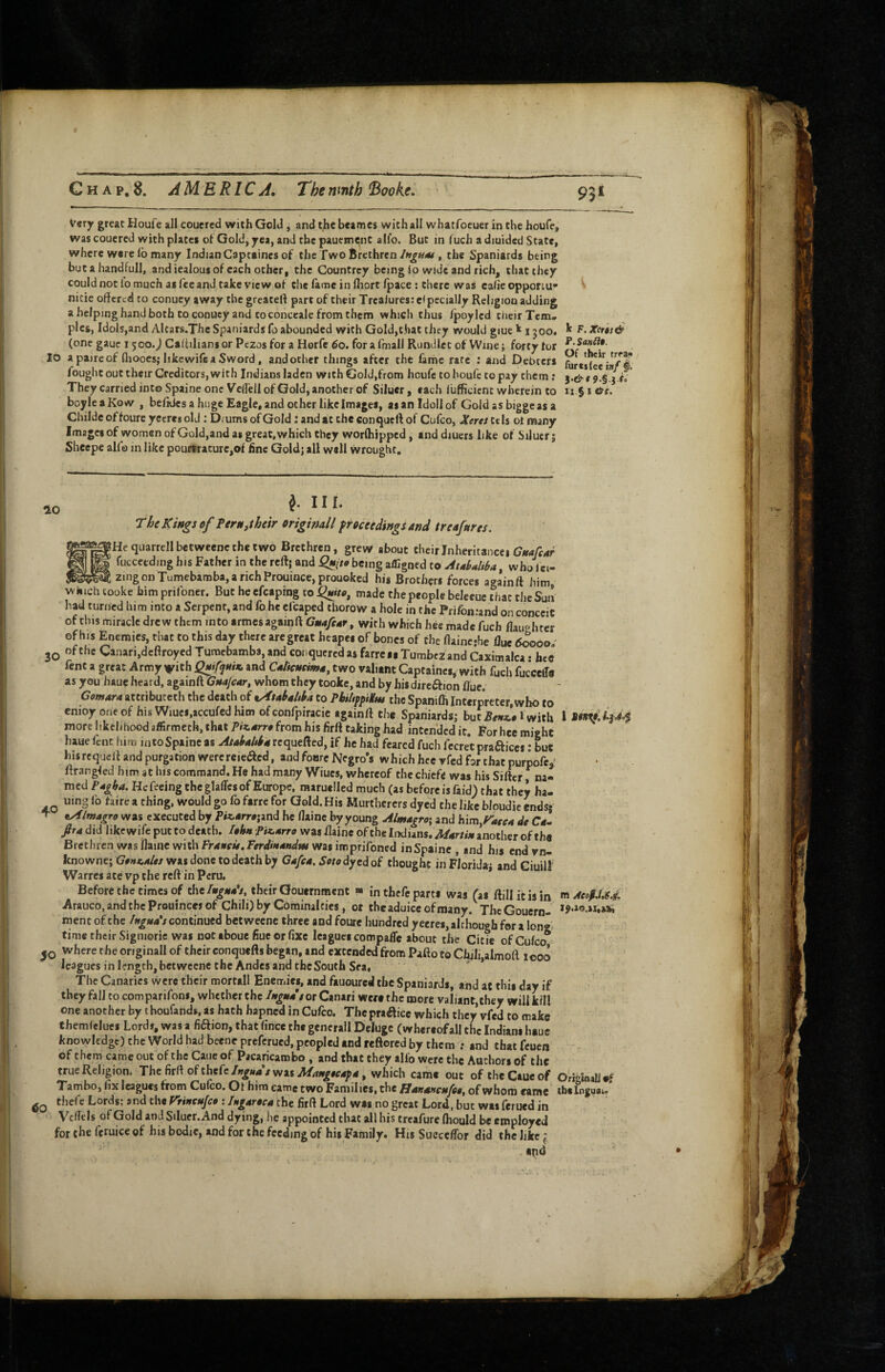 93* Very great Houfe all couercd with Gold, and the bcames with all whatfoeuer in the houfe, was couercd with plates of Gold, yea, and the pauemeinc alio. But in fuch a d:uidcd State, where were lb many Indian Captaines of the Two Brethren, the Spaniards being buta handfull, andiealousof each other, the Countrcy being lo wide and rich, that they could not lo much as fee and take view of the lame in Hiort/pace: there was calie opporiu’* nitie offered to conuey away the greateff part of their Trcalures: e< pecially Religion adding a helping hand both to coouey and to conceale from them which thus Ipoyled their Tern* pics, Idols,and Altars.Thc Spaniards fo abounded with Gold,that they would giue 1500. 1* XeTts& (one gaue 1500..I Caffiltans or Ptzos for a Horfe 60. for a fmall Rundlet of Wine; forty tor 10 a paireof flioocsj likewifca Sword, and other things after the fame rate ; and Debters I fought out their Creditors, with Indians laden with Gold,from houfe to houfe to pay them; They carried into Spaine one VelTell of Gold, another of Siluer, each llifficient wherein to 11.51 0s, boyleaKow , belides a huge Eagle, and other like Images, aianldollof Gold as biggeas a Childe offoure yecres old; Drums of Gold: and at the conqueft of Cufeo, Xeret tcls ot many Images of women of Gold,and as great, which they worlhipped, anddiucrs like of Silucrj Sheepe alfo in like pourtracurCjOf fine Goldj all well wrought. The Kings of FerUitheir origindl ftoctedingiand treafurcs. 8Hequarrellbetweencthetwo Brethren, grew about their Inheritance* (7«4/f4r fucceedmg his Father in the reft; and Quito being a/Egned toAtoUiba, who Jci- zingonTumebaroba,arichProuince,prouoked his Brothers forces againft him, which tooke himprifoner. But heefcaprng so Quito, made the people beleeuc that theSua had turned him into a Serpent, and fo he cfcaped tborow a hole in the Prifonrand on conceit of this miracle drew them into armes againft Guufcuf, with which hee made fuch flauphrer of his Enemies, that to this day there aregreat heapei of bones of the ftainerhe flue tJoooo.' 3Q of the Canari,dcftroyed Turaebamba, and conquered as farre as Tumbez and Caximalca • hee fent a great Army ^ith Quifqttiu, and Cultcueimu, two valiant Captaincs, with fuch fucceiTe as you haue heard, againft Guafear, whom they tooke, and by hisdireftion flue. Cowara attributeth the death of vAtaltultha to PbihfpiKm the Spanifli Interpreter,who to enioyoneof his Wiuei.accufedhim of confpiracie againft the Spaniards; buc5e«#l with 1 44 more likelihood affirmeth, that Piz.arro from his firft taking had intended it. For hee might haue fent liim into Spaine as Atohulttu requefted, if he had feared fuch fecret prafticcs: Lt hisrequert and purgation werereieaed, and foare Negro’s which hee rfed for that purpofe,: ftrangfed him at his command. He had many Wiucs, whereof the chiefe was his Sifter na¬ med Pogha, Hefecing the glades of Europe, raaruelled much (as before is faid) that they ha- uing fo faire a thing, would go fo farre for Gold. His Murthcrers dyed the like bloudic ends: ^ oAImogro was executed by P«arr#;and he flaine by young Almagroi and Kim^Faseu de C4- ftra did like wife put to death. IohnPiK.urro was flaine of the Indians. Murtiu another of the Brethren was flame with Frducit, Ferdmundm was imprifoned in Spaine , and his end vn- knowne; Gong^Alts was done to death by Gafu. Swedyed of thought in Florida; and Ciuilf Warres ate vp the reft in Peru. Bcforcthe times of thetheir Gouernment « in thefe parts was (as ftillitisin m AeofM Arauco.andtheProuincesof Chili) by Cominalcies, ot theaduiccofmaoy, ThcGouern- *?-*«-»i***i ment of the /ugua*t continued bet wecnc three and foure hundred yecres, ahhough for a longi time their Sigmoric was not tboue fiue or fixe leagues compafle about the Citie ofCu/co* where the originall of their conquefls began, and extended from Pafto to Chili,almoft icoo leagues in length, bet weene the Andes and the South Sea, The Canaries were their mortall Enemies, and fauoured the Spaniards, and at this day if they fall to comparifons, whether theor Canari were the more valianc,chey will kill one another by thoufands, as hath bapned in Cufeo. The praAicc which they vfed to make themiclues Lords, was a fiftion, that (ince the gencrall Deluge (whereofall the Indians haue knoxyledgt) the World had beene preferued, peopled and reftored by them ; and that fcucij of them came out of the Cauc of Pacaricambo , and that they alfo were the Authors of the true Religion. The firft of thefe/was A/44^#e4y4, which came out oftheCaueof Ori«ioalj4f Tambo, fix leagues from Culco. Ot him came two Families, the Hununcufeo, of whom came ibelnguai. thefe Lords; and the Vrincujco ; Jngartca the firft Lord was no great Lord, but was ferued in Vcflels of Gold and Siluer. And dying, he appointed that all his treafure (hould be employed for the feruice of his bodie, and for the feeding of his Family. His Succeffor did the like i apd