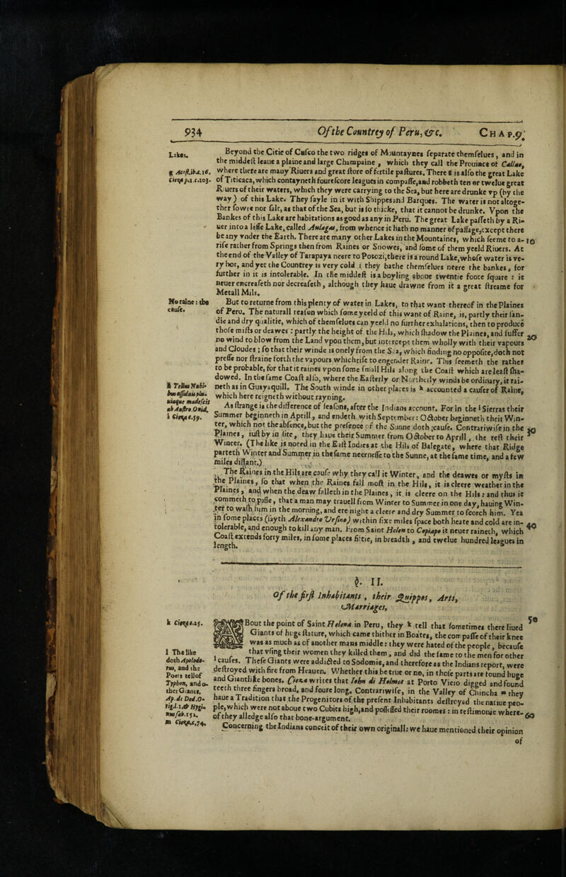 934 Ofthe Conntrej of Peru^ ^c. Lak«i. Neraioe: tbe CtulCa M TelbuVnhU bmtfidHuplu. madtfcit thAuftn.OBid, I k C}§^t,xf. 1 The like doth ApoloiU^ TUI, and ihc Posts teUof Tyfbon, ando. thetGiantt. Af.de Ditl.O’ HfgU m ci#v.f.74. C H A p.p'J Beyond the Citie of Cafeb the two ridgei of Mjuntayuei feparatc chemfelues, and in the middeft leaue a plaincand large Charapaine , which they call the Prouince of C4//4#, where tliete arc many'Riuers and great ftore of fertile pafture*. There i is alfo the great Lake of Titicaca, which contayneth fourefcore leagues in compalTe,a»d robbetfa ten er twelue great Riuers of their waters, which they were carrying to the Sea, but here are drunkc rp (by tlie way) of this Lake. Theyfaylc in it with Shippes and Barques. The water is not altoge¬ ther fowre nor fair, as that ofthe Sea, bur is lb ehicke, that it cannot be drunke. Vpon tlie Bankes of this Lake are habitations as good as any in Peru. The great Lake pa/Te th by a Ri- uer intoa Icffe Lake, called from whence it bath no manner of palTage,txcept there beany rnder the Earth. There arc many other Lakes in the Mountaines, which feeme to a- rife rather from Springs then from Raines or Snowes, and foroeof themyceldRiuers. At the end of the Valley of Tarapaya ncerc to Potezi,there is a round Lakcjwhefe water is ve¬ ry hot, and yet the Countrey is very cold : they bathe thcmfelucs neere the bankes, for further in it is intolerable. In cRerniddeft isaboyling abone twentie foote fquare 1 it neucrencreafcthnordccrcafcth, although they hauc drawnc from it a great ftreame for MetallMils, But toreturne from this plenty of water in Lakes, to that want thereof in the Plaines ®fBeru, ThenaCurall reaien which forr.eyeeld of this want of Raine, is, partly their Ian- die and dry qualitte, which of themfeluei can yceld no further exhalations, then to produce thofe miffs or deawes; partly the height of the Hils, which fhadow the Plaines, and iuffer no wind to blow from the Land vpon them,but intercept them wholly with their vapours ^ and Cloudes; fo that their winde is onely from the Sea, which Snding no oppofice,doth nof: prefle nor flrainc forth the vapours whichrife to engender Rain?. This feemeth the rather to be probable, for that it raines vpon fomcfmallHili along the Coaff which are leaft (ha- dowed. Incbefamc Coaftalfo, where the Eafterly orNcriherly winds be ordinary, it rai- neth as in Guayaquill. The South winde in other places is k accounted a caufer of Raine, which here reigneih without rayning. Asftrangeisthedifferenceof lea fons, after the Indians account. For in the! Sierras their Summer beginneth in Aprill, and endeth with September: Odober beginneth their Win- ter, which not theabfcnc«,bucthc prefeoce cf the Sunne doth jeaufe. CoRtrariwirein the ^ plaines, iwbyin (ite, they haue their Summer from Odober to ApnU , the reft their ~ Winter. (Thelike js noted in the Eall Indies at the HiU of Balegate, where that Ridge parteth Winter and Summer in thefamc neerneirctothe Sunne,at ehefame time, and afew miles diftant.) the deawes or myfts in .the Plaines, fo that when ;the Raines fall moft in the Hili, it iscletre weather in the Praincs, *n^ when the deaw falleth in the Plaines, it is clecre on the Hils .• and thus it commeth copafle, that a man may traucll from Winter to Summer in one day, hauing Win- CO wafo him in the morning, and ere night a clsere and dry Summer to fcorch him. Yea in tome places (laych Alexundro within fixe miles fpace both hcate and cold are in- ^ wleraWc, and enough to kill any man. From Saint Htlen to C0piM» it neuer raineih, which ^ J^aft extends forty miles, in fomc places fifeic, in breadth , and twelue hundred leagues in i. II. » Of the frfi IfihdbitAHts ^ their Arts^ Tjitdrridgeh Bwt the point of Saint in Peru, they k tell that fometimes there liued Giants of huge ftature, which came thither in Boa'tei, thccoir pafleof their knee was as much as of another mans middle: they were hated ofthe people, becaufe that vfing their women they killed them, and did the fame to the men for ether 50 1 f .r-i r , V, -.-till lAiiic lu wic men roretner caufes. Theft Giants wereaddiacd toSodomic.and therefore as the Indians report, were deftroyed with fire from Heauen. Whether this be true or no, in thoft parts are found buee and Giantlike bones, writes chatJi Helmet at Porto Vieio digged and found Mcth three fingers broad, and fourelong. Contranwife, in the Valley of Chincha - thev hauc a Tradition that the Progenitors of the preftnt Inhabitants deflreyed thcnatxue peo- pft,which were not aboue two Cubits high,and poflrffed their rooraes; in tcftimoiye where- ^ ofthey alledge alfo that bone-argument. ^ Indians conceit of their own originall; we haue mentioned their opinion of