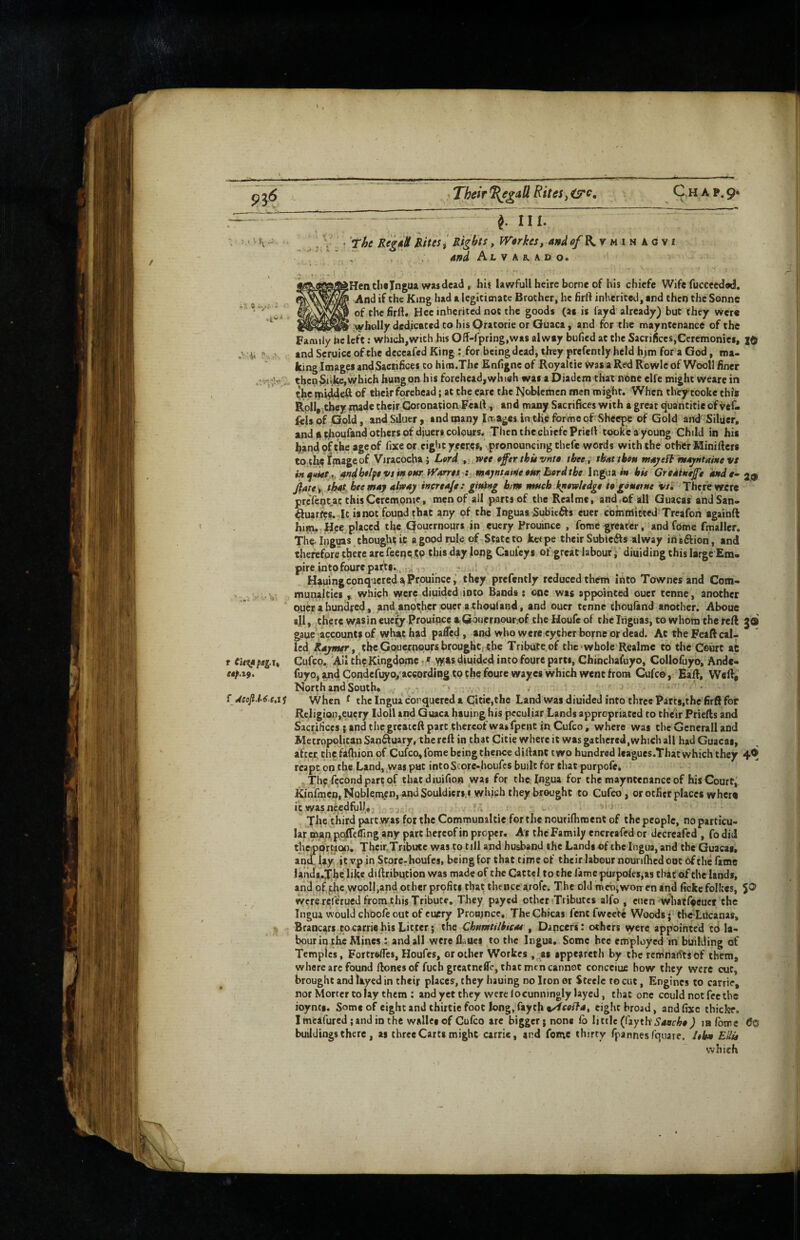 P3<5 ’ Their ^e^aU Rites ^ C,h a p. 9* / - III. • The Reg^H Rites i Rights, JVerkes, ando/Kym^kosi and Alvarado. \ Hen clisjngua wMdeat) t hi$ lawfull heire borne of his chiefe Wife fucceedwJ, I And if the King had a legitimate Brother^ he firft inherited, and then the Sonne I of the firft. Hec inherited not the goods (a« is fayd already) but they were ^AViielly dedicated to his Oratorie or Guaca, and for the mayntenanct of the Famiiy be left; winch,with his Off-fpring.was alwey bufied at the Sacrifices,Ceremonies, I® and Seruice of the deceafed King r.for being dead, they prcfenily held h>m for a God, ma¬ king Imag^ andSaciifices to him.The Enfigne of Royaltie wasaRedRowIeof Wooll finer thcbSii.kcjWhich hung on his forehead,whi«h was a Diadem that none elfe might weare in ^*he of their forehead; at the eare the Noblemen men might. When theytooke thi* Roll,,they rnade thejr Coronation Feart., and many Sacrifices with a great quantitie of vef- leis of Gold, and Sduer, and many la.ages in the forme of Sheepe of Gold and Siluer, and ^oufand others of diners colours. ThenthecliiefcPriefi tooke a young Child in his handpftheageof lixeor eightyeeres, .pronouncing thefe words with the other Minifters totlitilmageof Viracocba j Lord, , wee offerthitvnte thee, thutibett maj/ett’ m4jHtai>$evs ftndbtlfevsfnonr tViirret-i majHtamenr Berdtbe Ingoum bis Greatkejfe Mde-2,9 jare y that bee may altoay increase : gitti>*g bm much knowledge ie gomtTtie vs. There were preientjac thisCefempnie, men of ail parts of the Rcalme, and ,of all Guacas andSan- ftuarfcs.4t is not found that any of the Inguas Subitfts euer committed Treafon agaihft him., Hce placed the Qouernours in euery Prouince , fomegreat^, and fome fmaller. ThV Inguas thought it a good rule of-State to ketpe their Subicftsalway inaftion, and therefore there arc feeneSP Cauley s of great labour i diuiding this large Em¬ pire into fourepafti.,.,; . ; ■ Hauing conquered a Prouince i they prefently reduced them into Townes and Com- munaltics which were diuided into Bands: one was appointed oucr tenne, another ouer a hundred, and another ouer a choul and, and oucr tenne thouland another. Aboue ajl, there wasin euefy Prouince RQonernouriof the Houfc of thelnguas, to whom the reft go gaue' accounts of what had pafled, and who were cyther borne or dead. At the Feaft cal¬ led ^thcGouecnqurs brought; the Tribute of the‘whole Realme to the Court at r Ci<i;apagu Cufep. All tli^Kingdpmc diuided into foure parts, Chinchafuyo, Collofuyo, Andc- fuyOj and Condefuyo,'according tp the foure wayes which went from Cufee, Eart, W«Ri' eap.t^. North and South* * When t thelngua corqucreda Citic,the Land was diuided into three Parts.thefirR for Religion,euery Idotl and Guaca hauing his peculiar Lands appropriated to their Frielts and Sacrifices ; and the greateft part thereof was fpent in Cufeo, where was the Generali and Metropolitan Sanftuary, the reft in that Citie where it was gathered,which all had Guacas, after, the fafliion of Cufeo, fome being thence diftant two hundred leagucs.Thatwhich they 4® rcapt on the Land, .was put intoStore-houfes built for that purpofe, • . The fccond part of tbatdiuifion was for theingua for the mayntenance of his Court,' KinfmcoiNobleinen, andSouldicri.i which they brought to Cufeo, or other places wherq it was needful). . . The third part.was for the Comrounaltie for the nouriflimenC of thepcople, noparticu- lar man pplffeffing any part hereof in proper. As the Family encreafed or decreafed , fo did th^ortion. Thcir.Tribute was to till and husband the Lands of the ingua, and the Guacas* ancTUy itvp in Store-houfesi being for that time of their labour nounftied cot of the fame lands.T'heTikc diftribution was made of the Cattel to the ramepurpolts,as cliat of the lands, and of,f,hc.wpoII,and other profits that thence arofe. The old mehiwon-en and ficke follccs, 5® were relerued from this Tribute. They payed othenTribuces alfo , etien whatfipcucf the Ingua would choofe out of euery Proomce, The Chicas fent fweete Woods j the LUcanas, Brancars to carriers Litter; the Cbnnetilbicas , Dancers: others were appointed td la¬ bour in the Mines : and all were flaues to the Ingua. Some hec employed in building of Temples, Fortrftflcs, Houfes, or other Workes . as spptarcth by the remnai^tsof them, where arc found llones of fuchgreatneffc, that men cannot concciue bow they were cut, brought and Ilyed in theij places^, they hauing no Iron er Steele to cut, Engines to carrie, nor Morter tolay them : and yet they were locunninglylayed, tliat one could not fee the ioynts. Some of eight and thirtie foot Jong, fayth %/tcosla, eight broad, and fixe thick?. I meafured; and in the wallesof Cufeo are bigger; none fo little (fayth'lafome <Jo buildings there, as three Carts might carrie, and feme thirty fpannesfquare. leb» EUu which