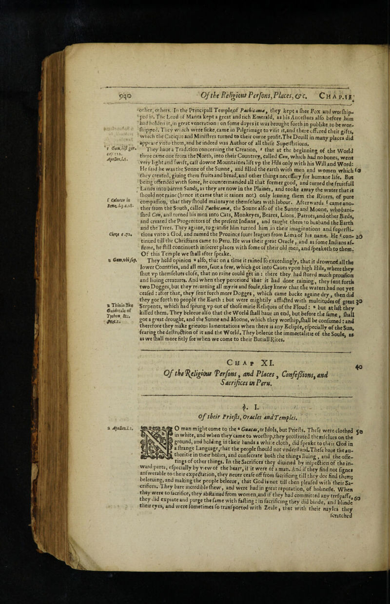 Jl 940 Of the Bel't^kus Per font ^ Places^ oc, C h a p. 1 b --7' •: ‘r? , ‘ r (jomjn^ gen* cap III. f Cdlutio in cie^ e.jz. a Gmxhifuf. % Thisisllke Chiditilt of 7ython^ Sic, ether, others. In the Pfihcipall Templc^of P4fA/V4)w<e, they keppafhecFox andwoifhip- ptdir.TheLordofManrakeptagrcatandrichEracrald, ashisAncefters alfo before him had holdeii itjin great veneration; on fome dayes it was brought forth in publjke to be wor- Hiipped. Tirey which were fickc.came in Pilgrimage to rifit it,and there offered their gifts, winch the Cacique and Mmifters turned to their ownc profit,The Deuill in many places did appearc vnto them,and he indeed was Author of all thefe Supeiftitions, They hauc a Tradition concerning the Creation, * that at the beginning of the World there came one from the North, into their Countrey, called C^w, which had no bones went very light and fwift,cali downcMountaincslift vp the Hils only with his Will and Word: Hefaidhe wastheSonneoftheSunne, and filled the earth with men and women which they created, giuing them fruits and bread,and other things necelfary for humane life. But being offended with fome, he countermanded all that former good, and turned thefruitfull Lands into barren Sands, as they are now in the Plaines, and tooke away the water that it (liquid not raine (hence itcame that it raines not) only leauing fbem the Riuers, of pure compalhon, that they (hould maintaync therafclues with labour. Afterwards ^ came ano¬ ther from the South, calledthe Sonne alfo of theSunneand Moone, whobani- Ihed Cd«, and turned his men into Cats, Monkeyes, Beares, Lions, Parrots,and other Birds, and created the Progenitors of the prefent Indians, and taught them to husband the Earth and the Trees. They againe,togratifie him turned him in their imaginations andfuperfti- tions vnto a God, and named the Prouince foure leagues from Lima of his name. He «con- 2d tinued till the Cbriftians came to Peru. He was their great Oracle, and as fome Indians af- firme, heftill continueth in I'ccret places with fome of their old men, and Ipcakcth Co chem. Of this Tefmple we (hall after (peake. ' - - They hold opinion « alfo, that on a time it rained fo exceedingly, that it drowned all the lower Countries, and all men, faue a few, which got into Caues vpon high Hils, where they (hut vp themfelues clofe, that no raine could get in; there they had (fored much proiafion andliuingcreacurcs. And when they percciued that it had done raining, they lent forth two DoggeSjbut they returning all myrie and foule.thcy knew that the waters had not yet ceafed: after that, they lent forch more Dogges, which came backc againedry, then did they goe forth to pcoplt the Earth ; but were mightily affli^fed with multitudes of great JGI Serpents, which had fprung vp out of thofe miric Rcliques of the Floud: » but at laft they killed them. They belecue aUo that the World (hall haue an end, but before the fame (hall goe a great drought, and the Sunne and Moone, which they wor(liip,(hall be confumed : and therefore they make gricuous lamentations when there is any Eclipfc, e/pecially of theSuB, fearing the deftruftion of it and the World, They bclecue the immortalitic of the Soule tl as we (hall more fitly fee when wc come to their Buriall Rites. * Chap XI. Of thel{eligimi ferfom^ and Places^ Confefions^and Sacrifices m Peru, ^ I. > A - of their Priejis, Oracies andTemfUs, O man might come to the • G*i4f4<,Gr Idols, but Priefts. Thefe were clothed Cq in white, and when they came to worfiiip.they prollratcd themfelues on the ground, and holding iri their hands a whicc cloth, did fpeake to their God in aftrange Languagc,rhat the people (hould not vndcrIiand-Therc baue theau- thoritic in their holies, and confecrate both the things liuing, and the offe- •'Ir’gs of other things. In the Sacrifices they diuined by inlpc£lion of the in¬ ward parts, efpecially by view of the heart, if it were of a man. And if they find not figne* an wtrablc to t he ir expcaation, they neuer ccafe off from facrifictng till they doe find them- bclecumg, and making the people belecue, that God is not till chen plcafed with their Sa¬ crifices. They bare incredible flicw, and were had in great reputation, of hohnefle. When they were to lacrifice, they abftaincd from womcn,and if they had committed any trefpaffe they did expiate and purge the fame with fading: in facrificing they did binde, and biindc their eyes, and were fometimesfotranfported with Ztale, time with their nayles they feratched