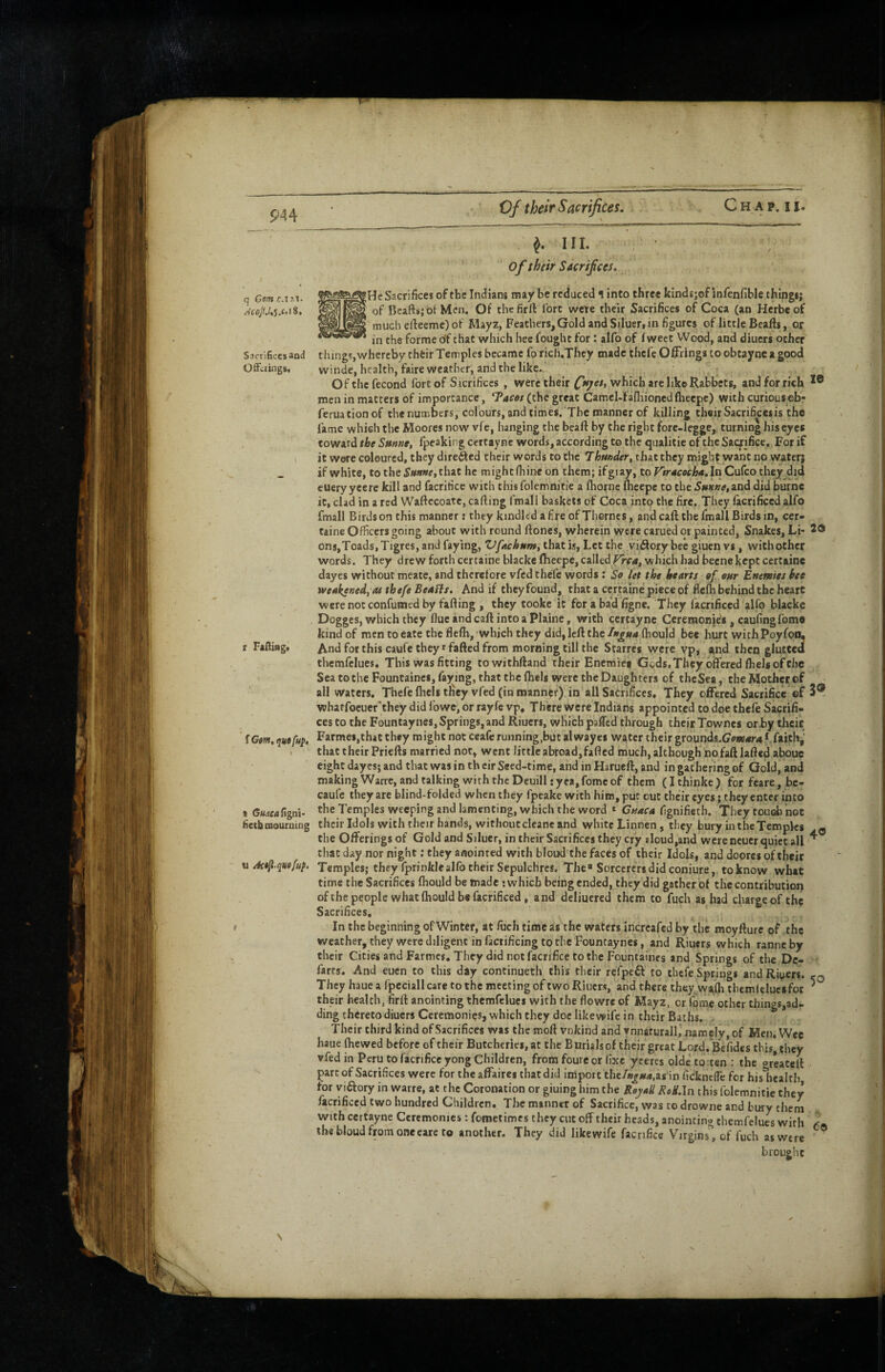 m q Gem c.i ^ in. ' of their Saerifces. He Sacrifice! of the Indians may be reduced \ into three kindsjof infenfible things; of Bcafts;otMcn. Of thcfirlVibrt were their Sacrifices of Coca (an Herbeof much eftceme) of Mayz, Feathers, Gold and Si.Iuer, in figures of litcle Bcafts, or in the forme of chat which hee fought for: alfo of fweet Wood, and diuers ocher r FaHitig. Sacrifices and things, whereby their Temples became fo rich.They made thefe Offrings to obtaync a good Offerings, winde, health, faire weather, and the like., Ofthcfecond fort of Sicrifices , were their which are like Rabbets, and for rich men in matters of importance, ^ac$s (the great Camel-faniionedfheepc) with curious ebr feruationof the numbers, colours, and times. The manner of killing their Sacrifices is the fame which the Moores now vfe, hanging the beaft by the right forc-legge, turning his eyes coward the Snme, fpeaking cettay ne words, according to the qualitie of the Sacrifice, For if it were coloured, they dire^cd their words to the Thunder, that they might want no water; if white, to the that he mightlhineon them; ifgiay, torirdwciEjrf.InCufcothcy did euery yeere kill and facritice with this folemnitie a fhorne iheepe to the Smne, and did burne it, clad in a red Waftecoate, calling fmall baskets of Coca into the fire. They facrificed alfo fmall Birds on this manner: they kindled afire of Thornes, and caft the fmall Birds in, cer- taine Officers going about with round flones, wherein were carued or painted, Snakes, Li< 2® ons,Toads, Tigres, and faying, Vfachum, that is, Let the vidory bee giuen vs, with other words. They drew forth certaine blacke flieepe, called which had beenekept certaine dayes without meate, and therefore vfed thefe words; So let the hearts of our Euemies hee weakened, as thefe Beafls. And if they found, that a certaine piece of fiefh behind the heart were not confumed by fading , they cooke it for a bad figne. They facrificed alfo blacke Dogges, which they flue and caft into a Plaine, with certayne Ceremonies, cauifingfomo kind of men to eate the fleffi, which they did, left the In^ua (hould bee hurt with Poyfoo, And for this caufe they * fafted from morning till the Starres were vp, and then glutted themfclues. This was fitting towithftand their Enemiet Geds, They offered fhels of the SeatotheFountaincs, faying, that the fhels were the Daughters of theSea, theMotherof all waters. Thefe fhels they vfed (in manner) in all Sacrifices, They offered Sacrifice ®f 3® whatfoeuer'they did fowe, or rayfe vp. There Were Indians appointed to dee thefe Sacrifi¬ ces to the Fountaynes, Springs, and Riuers, which pjffed through thejr Townes or .by theit tGem.quofup, Farmes.that they might not ceaferunning,but alwayes water their grdunds.(7ew4r4*.faithj' that their Priefts married not, went little abroad,fafted much, although no faft lafted aboue eight dayes; and that was in th eir Seed-time, and in Harueft, and in gathering of Gold, and making Warre, and talking with the Deuill; yea, fomc of them (Ithinke) for feare, bc- caufc they arc blind-folded when they fpeake with him, put out their eyes; they enter into the Temples weeping and lamenting, which the word » Guaca fignifietb. They touch not their Idols with their hands, without clcane and white Linnen, they bury in the Temples ^ the Offerings of Gold and Siluer, in their Sacrifices they cry sloud,and were neucr quiet all ^ that day nor night; they anointed with bloud the faces of their Idols, and dopres of their Temples; they fprinklealfo their Sepulchres, The Sorcerers did coniure, to know what time the Sacrifices fhould be made ; which being ended, they did gather of the contribution of the people what fhould be facrificed, and deliucred them to fuch as had charge of the Sacrifices, In the beginning of Winter, at fuch time as the waters incrcafed by the moyfture of the weather, they were diligent in facrificing to the Fountaynes, and Riuers which ranneby their Cities and Farmes, They did not facrifice to the Fountaincs and Springs of the De¬ farts. And euen to this day continueth this their rcfpe£l: to thefe Springs and Riuers. t-Q They haue a fpcciallcare to the meeting of two Riuers, and there thcy^vyalh tbemltluesfor ' their health, firft anointing themfclues with the flowre of Mayz, or fome other things,ad¬ ding thereto diuers Ceremonies, which they doc like wife in their Baths. - Their third kind of Sacrifices was the moft vnkind and vnnaturaJl, namely, of Men. Wee haue ffiewed before of their Butcheries, at the Burials of their great Lord.Befides this, they vfed in Peru to facrifice yong Children, from foure or fixe yeeres oldetorten : the greateft part of Sacrifices were for the affaires thatdid import the%«<*,as in ficknclTe for his health for yiftory in warre, at the Coronation or giuing him the Rejaii ReH.ln this folemnitie they facrificed two hundred Children, The manner of Sacrifice, was to drowne and bury them with certayne Ceremonies: fometimes they cut off their heads, anointing themfclues with the bloud from oneeare to another. They did likewife facrifice Virgin5%f fuch as were brought t GtkicaC\%rA- iietbtnouroing u Act^ quaful.