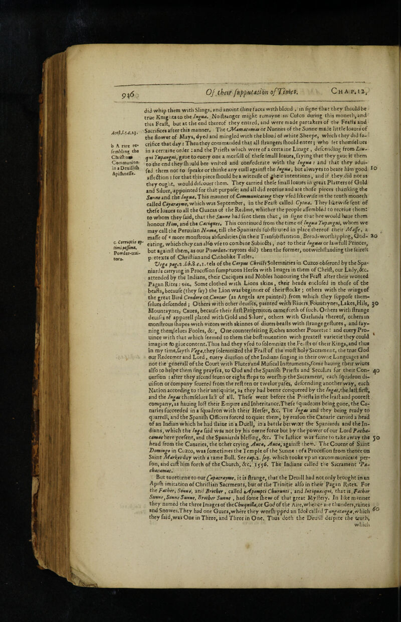 94*5 Of,their f«l>pulacion ofTinks. Ch A P.12.. AcsllJ.f.c.tS‘ b A rare re* femWing tho Chriftiav Communion' in a Deuilliih Apifhneffe* c Corruptto $p itimiptJJuM, Powdcr-iiaio eori. aid whip them yvjtb Slings, and anoint their faces wreh blond , in figne that they (houldbc true Knights to theNoltranger might remayne in Culco during this moncth, and thisFeall, but at the end cbereof they entred, and were made partakers of the FeaHs and Sacrifices after this manner. The LMdmacom/u or Nunnes of the Sunne made little loaues of the flower of Mays, dyed and mingled with the blond of white Sheepc, which they did (a- ' crificetbatday: Then they commanded that all llrangers Ihould enter; who (et themfclues in a cerraine order : and the Priefts which were of a certaine Linage , dcfcending from Liw- qnt toeuery one a morfcll of chefe Imall loaues,faying that they gaut it them totheendtheyfliouldbce vnlred and confederate with the Ingtt*: and that they adui- fed them not to fpeakcorthinkeany cuillagainiithe/»g«4, butalwayestobcare him good *0 afleftion : for chat this piece fliould be a witneffe of ^heir intentions, and if they did not as they ought, would difeouerchem. They carried thefc fmall loaues in great Platters of Gold and Silucr, appointed for that purpafe; and all did rcceiue and are thofe pieces thanking the S»^nt and the /»^«4.This manner of Communicating they vfed like wife in the tenth moneth called C^4r4^«»e,which was September, inthcFcafl called Cj/iua. They like wife fent of thefe loaues to all the Guacas of the Rcalme, whither the people affembled to receiue rhem: to whom they faid, chat the St(»ne had fenc them that, in /igne that hee would haiic them honour Himj and the Caciques, This continued from the time of (ngua Tnpangui, whom we may caliche Peruuian iV*<w»4, till the Spaniards fubllimted in place thereof their Mafe, a mafle of « more monftrous abfurditics (in their Tranfobltancion, Bread-worlhipping, God- JO eating, which they can alfovfe to combineSubiefts, not to theiror lawfull Princes, but againft them, as our Powder-tray tors did) then the former, notwichflanding the tairelt p. ctexts of Chriftianand Catholike Titles. Vega pag,t tels of the Cerptu Solemnities in Cuzco obferued by the Spa¬ niards carrying in Proceflion fumptuous Hcrfci with Images in them of Chrill, our Lady,&c. attended by the Indians, their Caciques and Mobles honouring the Feafl after their wonted Pagan Rites: w*. Some clothed with Lions skins, their heads enclofcd in thofe of the bcaftsjbccaufeCthey fay) the Lion was beginner of thcir ftocke; others with the wingsof the great Bird CWflrr or C/a«f*r (as Angels are painted) from which they fuppofe them- felucs defeended; Others with other deuifes, painted with Riutrs,FouHtaynes,Lakes,HiIs, 30 Houncayncs, Caucs, becaufe their HrllProgenitcrs came/erth of fiicb. Others with ftrange deuifes of apparell plated with Gold and Siluer, others with Garlands thereof, others m monftrous ihapes with vizors with skinnes of diuers beafts with ftrange geftures, and fay- ning thenifclues Foolcs, &c. One counterfeiting Riches another Poucrtie: and euery Pro- uince with chat which feemed to them thebeft inuencion with greateft varietic they could imagine (togiuecontent.Thus had they vfed tofolemnize the Feafts of their Kings, and thus in my time,Caych ^iega,they folemnized the Feaft of tlie moft holy Sacrament, the true God our Redeemer and Lord, euery diuilion of the Indians finging in their owne Languages and not the generall of the Court with Fluterand Mufical Inftrumcnts,fome hauing their wiucs alfo to helpe them fingprayfes, to God and the Spanifh Priefts and Seculars for their Con- /p uerfion ; after they afccndleuen or eight fteps to worflnp the Sacrament, each fquadrondi- iiifion or company feuered from the reft ten or twelue pafes, dcfcending another way, each Nation according to their antiquitie, as they bad beene conquered by the Ingas,the \tti\ firft, andthe/»^4/themfeIucslaft of all. Thefc went before the Priefts in the leaft and pooreft company, as hauing loft their Empire andInheritance.Thefc fquadrons being gone, the Ca¬ naries fuccceded in a fquadron with their Herfes, &c. The Ingot and they being ready to quarrel!, and the Spanifh Officers forced to quiet them, by realon the Canarie carried a head of an Indian which he had flaioe in a Duell, in a battle betwixt the Spaniards andtheln- dians, which the Inga faid was not by his owne force but by the power of our Lord Pacho- <r4f»4ehere prefent,and the Spaniards blcfling,'See. Tbelufticc was faine to takeaway the 50 head from the Canaries, the other crying jiuca, Auca, againft them. The Couenc of Saint Domingo in Cuzco, was fometimes the Temple of the Sunn* ; ofa Proceflion from thence on Saint Marketd^Y with a tame Bull. See eap.z. feq. which tookevp an excommunicate per- fon, and caft him forth of the Church,&ci 1556. The Indians called the Sacrament T4- chacamac,' ' ‘ But toreturne to om Capacrajnte, itis ftrange, that the Deuill had not only brought inan Apifh imitation of Chriftian Saermenrs, but of the Trinitie alfb in their Pagan Rites, For the Father^ Sonne, zx\d Brother , ciWed t/fpempti Churunti, znd Intiquaequi, thzt is ^Father Sunne,SonneSunne, Brother Sunne , had fome (hew of that great Myftery. In like manner they named the three Images of theCj5i«^»<^,or God of the Aire, whence are thunders,raines and Snowes.They had one Guaca,where they worftitppcd an Idol called Tangatanga,<ivhieh they faid,was One in Three, and Three in One, Thus doth the Dcuil! deipite the truths which