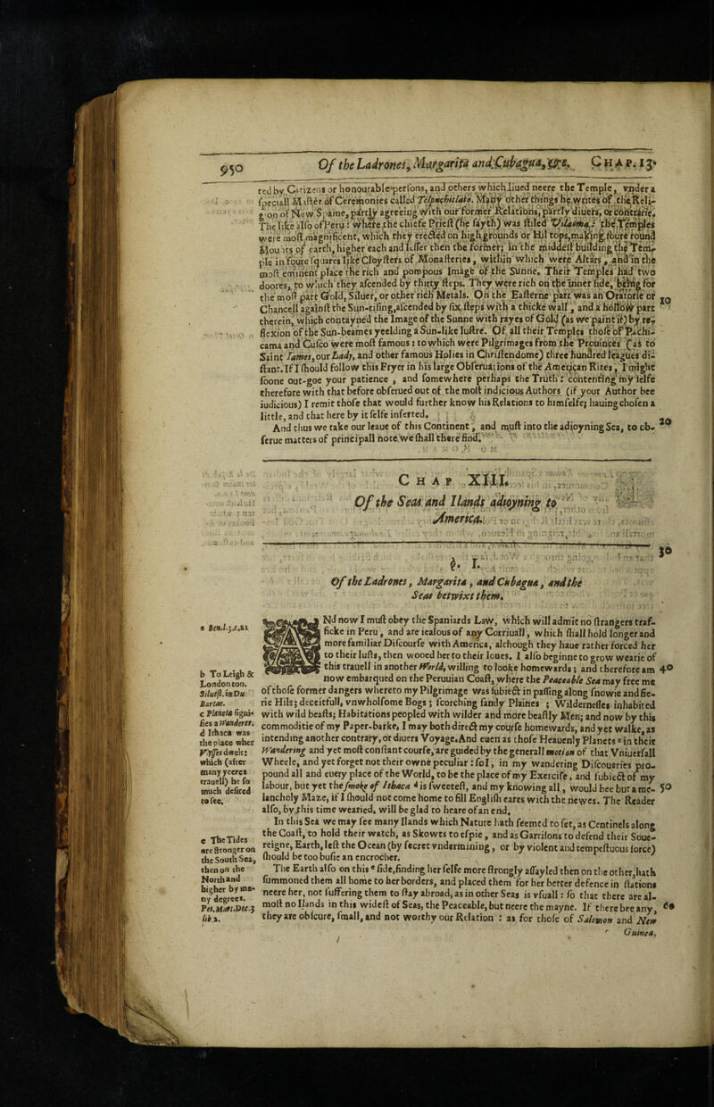 Of the Ladrones^ Marian fa and£uh4gfia^ C h 4 fft 13* the like 4fq ofl^crij: wliwe.che cliicfe Prieft (fve fayth) Was ftiled' vvere raoft raaignificeht, wliich rhcy elfc«€don highgrbunds dr Hi| Mou ICS 0/ earth’, higher each and ItlTcr then the fdrmerj in the rjftiddeU buildingtli^^ pie in Sqireiquares iJitcCroyftcrs of Monafterjes , witiiib'Which werp Altars .^ndln tl^e Chanccll againft the Sun-rifing.afcended by fixfteps witlii a^ thicke waif , and a hbl^d^ p^rc therein^ which contayned the Image of the Sunne with rayei of Gol^ (as wc paint iOb^ re^ flexion oftheSun-beamesyeelding a Sun-like luftre^. 0f all their Temples thoft of feachii cama and Cufeo were moft famous: to which were Pilgrimages from the PrcninfiW ’(“ai to Saint /iiwff/,our and other famous Holies in Chriflendome) three'hundredleagues dii ftaor. If I (hould follow this Fryer in his large Obfefuat ions of the Amet^^an Rites, I mlght (bone out-goe your patience , and fomewhere perhaps chc Truth? cbntehflrtg my Iclfe therefore with chat before obferued out of the molt indicious Authors (if your Author bee iudicious) I remit thofe that would further know his Relations to himfelfe; hauingchofen a little, and chat here by it felfe inferred, ; _ And thus we take our leaue of this Continent, and muft into the adioyningSea, to cb- ^ ferue matccis of principal! note we flialltherefind,''^. ■- '0 . V »« 1 , u IT * I T'»5 - .1 • '♦ .7 c fj b To Leigh & London too. Siluejl.hDu Sartae. c PhineU (igni'* Resiff^anderer. d Ithaca was the place wber dwelt; which (after many yeercs trauell) he fo much delired to fee. e The Tides arefttongeroa the South Sea, then on the North and higher by Hit- tiy degrees* fet.H/at,Dec.$ Chap 'S ;--'V ■' Vi.„ ‘O . y /‘tj::l , 7 ,ri:'j:;?'-! • I lin r* *■' _ '[ .77. - If :l I f. sVv ' ■' .. “i, ■*“ Of the Seas and Hands adtofnin^ ^ America*! 1^0 «I T.n;' ^ I...- - . Of the Ladroncs, Margarita, andCnbagua, and the Seas tetvpixt them, ’ ? - .f ij. s® Nd now I muft obey the Spaniards Law, which Will admit no ftrangers traf- fickeinPeru, and are iealous of any Corriuall, w hich fliall hold longer and more familiar Difeourfe with America, although they hauc rather forced her CO their lulls, then wooed her to their loues, I alfobeginnetogrow wearieof this trauell in another ff'ar/J, willing to looke homewards; and therefore am 4® now erabarqued on the Peruuian Coaft, where the Peaceable Sea may free me of thofe former dangers whereto my Pilgrimage was lubieft in paffing along fnowie and Ae¬ rie Mils; deceitful!, vnwholfome Bogs} fcorching fandy Plaiftcs ; Wildernelles inhabited with wild bcafts; Habitations peopled with wilder and more beaftly Men; and now by this commoditie of my Paper-barke, I may both diredf my courfe homewards, and yet walke, as intending another contrary, or diueri Voyage.And euen as thofe Heaucnly Planets * in their fVander$Hg and yet moft conftant courfc, arc guided by the gencrall motien of that Vniuerfall Wheele, and yet forget not their owne peculiar :foI, in my wandering Difeousries pro¬ pound all and euery place of the World, to be the place of my Exeicifc, and fubieft of my labour, but yet ^isfwceteft, and my knowing all, would bee bur a me- 5^ lancholy Maz-c, if I Ihould not come home to fill Englifti cares with the nc wes. The Reader alfo, by .this time wearied, will be glad to hearc of an end. In this Sea we may fee many Hands which Nature hath feemed to fet, as Ccntinels along the Coaft, to hold their watch, as Skowts to cfpie, and asGarrifons to defend their Souc- reigne, Earth, left the Ocean (by fccret vndermining, or by violent and tempeftuous force) Ihould be Coo bufic an cncrochcr. ^ The Earth alfo on this« fide,finding her felfe more ftrongly aflayled then on the other,hatK fumraoned them all home to her borders, and placed them for her better defence in ftationi neere her, not fuflPering them to ftay abroad, as in other Seas is vfuall: fo that there arc al- moftnollands in this wideftofSeas, the Peaceable, but neere the mayne. If there bee any they arc oblcure,fmall, and not worthy our Relation : as for thofe of Salomon and Nei ' Guinea f