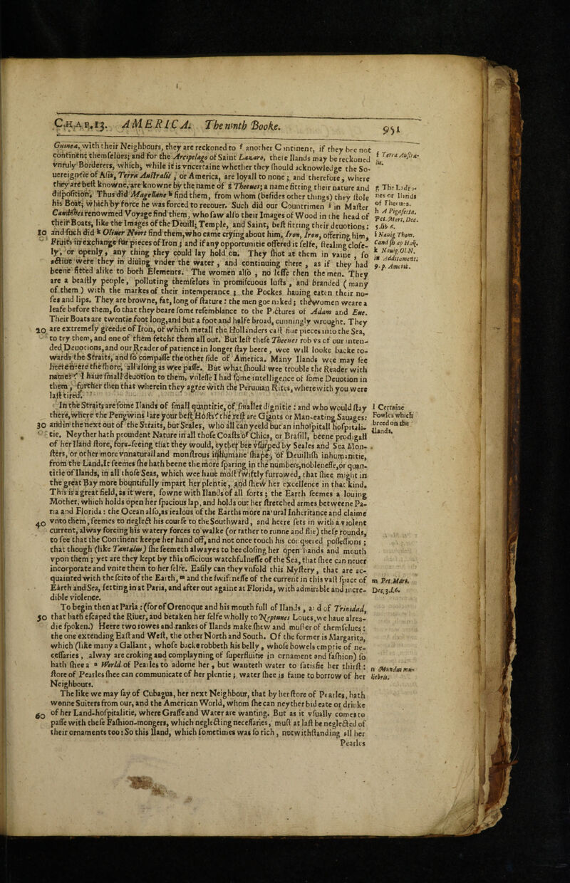 AMERLC Ai The ninth Booke. with their Neighbours, they arc reckoned to f another C )nrincnr, if they bre not continent Chemfclues; and for the Arcipefa^o of Simt Laz.aro, chele Hands may be reckoned / vnruly Borderers, which^ while ifis vneertaine whetlicr they (hould acknowledge the So- ' ucrcignt'ieof Afia, Te^rn Anffra/u j or America, are loyaJl to none j and therefore, where thity arefeert know^ne/are knowne by the name of 8 T/^eewerj a name fitting their nature and S The Lidr >- difpdficionv Thm^td * find them, from whom (befides other things) they llole h»rids his which by force he was forced to reeoucr. Such did our Countrimen i in Maftcr CMumeinnowmcd Voyage find'them, who faw allb their Images of Wood in the head of Te1^?rtn' theii‘Boats,liketheImagesoftheDeuilliTempIe, and Saintj beft fitting their dcuotions; lo a'nd fach did k Ottuer Nport find them,who came crjring about him. Iron, IreH^ offering him, * Fruicslffexchange fiar pieces of Iron ; and if any opportunitie offered it felfe, ftcaling clofc- ly, or openly, any thing .they could lay hold on. They (hot at them in vainc , fo •aiue wefe they in diuing Vnder the water , and continuing there , as if they had Zp Ziui bcene-fitted alike to both Elements. The women alfo , no leflp then the men. They arc a bcallly people, polluting themfelucs in promifeuous luffs , and branded ( many of them ) with the markesof their intemperance j the Pockes hauing eaten their no- fes and lips. They are browne, fat, long of ftaturc; the men goe naked; theswomen weare a leafe before them, fo that they bearefomerefemblancc to the P,6fures of Adam and Ette. Their Boats are twentie foot long,and but a foot and halfe broad, cunningly wrought. They ao are extremely gircedie of Iron, of which metall the Hollanders caff due pieces into the Sea, to try them, and one of them fetcht them all out. Buflcft thelc Theeues rob V's of our inten- ded Deuocions, and our Reader of patience in longer ftayhccre, wee will looke backeto- wards-fhe Straits, and fo compaffe the other fide of’America, Many Hands wee may fee Jrcefeiir'efe the Ihofei^all along as wree paffc. Bat what ftiould wee trouble the Reader with namekf 1 haue ffnall'dfeuOtion to them, vnleffe I had fome intelligence of fome Dcuotion in them p forther then that wherein they agree with the Peruuian Rices, wherewith you were lafttiretf.-^^- y '' _ III the Straits are fome Hands of fmall quaqti,tie, of rrBaflet dignitic: and who would ffay 1 Ccriaine _ there,\vh we the Pcn'gwins larc four bcf^Hbffsf the jteA are Giants or Man-eating Sauages; 30 aridin theriext out of theStfaits, but Scales, whoalleanyeeldbutan inholpitall hofpitali- ‘ ' tie. Neythcr hath prouident Nature in all thofe Coafts of Chica, or Brafill, bcene prodigafl *^*‘^*‘ of her Hand ffore, fore-feeing that they would, eytfie^'befc Wued by Seales and Sea Mon- . fters, or other more vnnaturalland monffrous ffjHym'ahVffiaj^^ 'of Dcuillifli inhumanitie, from the Land.Ic feemes (he hath beene the niorc (paring in the numbers,nobleneffe,or quan- title of Hands, in all thofe Seas, which weehaufe m'OltfWiftly furrowed, that Ihce might in the great Bay more bountifully impart her plehtie, .and (heW her ejtccllencc in that kind. This is a great field, as it were, fowne with Hands of all forts; the Earth feemes a louing Mother, which holds open her fpacious lap, and holds out her ftretched armes bet weenc Pa- na and Florida: the Ocean aIfo,as iealous of the Earths more na'ural Inheritance and claime vnto them, feemes to rtegleft his courfe to the Southward, and hecre fets in with a violent current, alway forcing his watery forces to walke (or rather to runne and fiie) tbefe rounds, to fee that the Continent keepe her hand off, and not once touch his corqueied poffeffjons; that though (like Tantalut) (he feemeth alwayes to beeclofing her open bands and mouth vpon them; yet arc they kept by this officious watchfulneffc of the Sea, that (hee can neuer incorporate and vnitc them to her felfe. Eafily can they vnfold this Myftcry, that are ac¬ quainted with the feite of the Earth,® and the fwiftneffe of the current in this vartfpace of m VetM»U Earth and Sea, fettingin at Paria, and after out againc at Florida, with admirable and mere- Dec.iJ,6. diblc violence. To begin then at Paria : (for ofOrenoque and his mouth full of Hands, ardof Trinidad 50 that hath efcaped the Riuer,aDd betaken her felfe wholly to ?(?;>/««« Loues.we haue alrea- diefpoken.) Hecretwotowcsand.rankesof Hands make (hew and muflerof themfclues: the one extendingEaff and Weft, the other North and South. Of the former is Margarita, which (like many a Gallant, whofc backerobbeth his belly, whofe bowels emptie of ne- ceffaries , alway arecrokingandcomplayningof fuperfluitie in ornament and fafoion) fo hath (heea “ ffirtdof Peailesto adornc her, but wantech water to fatisfic her thirff: „ mundmmH‘> fforc of Pearles (hce can communicate of her plentic; water fliee is fame to borrow of her Hcbrit^ Neighbours. The like we may fay of Cubagua,hcr next Neighbour, that byherftoreof Ptarles.hach wenne Suiters from our, and the American World, whom flic can ney ther bid cate or driukc of her Land-horpitalitie, whereGraffeand Wacerarc wanting. But as it vfually comesto paffc with thefe Fafliion-mongcrs, which negleftingncccffaries, muff at laft beneglcftcd of their ornaments coo: So this Hand, which fomecimes was fo rich, nocwichffanding all her Pearles