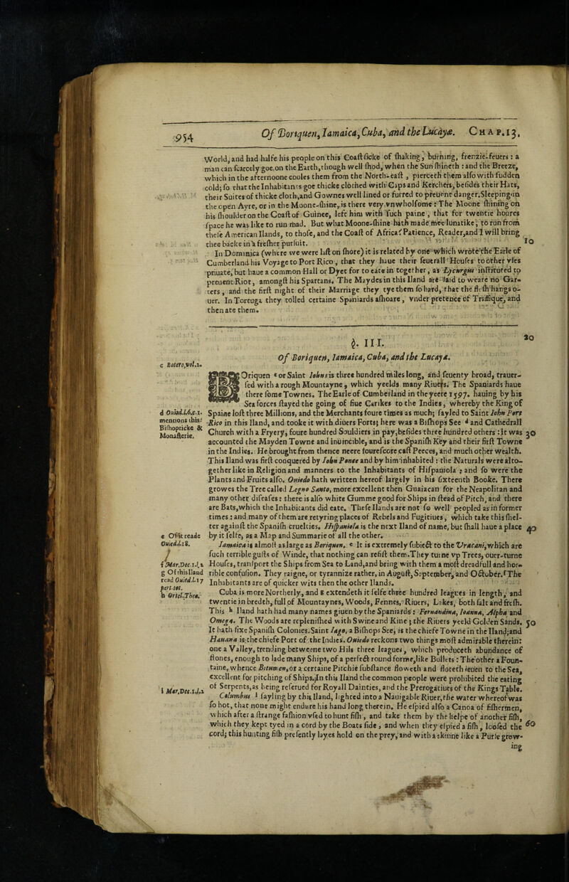Of Donquan^ Jamaica^ Cuba^ and the Lficdja, C h a p, 13, World, and had halfe his people on this' Coall ficke of (haking, burning, frcnzielfeuers: a man can fcarcely goe.on the Earth,though well fliod, when the Sun Ihlncch : and the Breeze, which in the afternoonecooles them from the Nortli-eaft , pierecch them alfo with fudden chldjfo chat the Inhabitants goc thick® clothed witlrCapsand KerdierSi bchdes their Hats, their Suites of thickc cloth,and Gownes well lined or furred to preuenr danger.Slecpingda the open Ayre, or in the Moone-{liine,.is there very.vnwholfome s The Moone fhinihg oh hU flioulderontheCoaftof Guinee, left him with Tuch painc , that for twentie hoores /pace he was like to run rtiaJ. But wbatMoonc-lhinc-hith inadc ihee lunatikc'i to run from thefe American Hands, to thofc, and the Coaft of Africa^ Patience, Reader,and I will bring theebackein^frefberpurluit. >■ lo . In Dominica (where we were laft on fliorc) it is related by one -which wroteYheEarle of Cumberland his Voyage to Port Rico , that they haue their feucrall f Houfcs toothefylcs priuate, but haue a common Hall or Dyct for to eat# in together, as Ljcnritu mRifute'd to preuenc Riot, amongft his Spartans. The Maydesin this Hand are-/aid to wcarc no Gar¬ ters, and the firft night of their Marriage they tye them fo hard, that the fltlh hargso- uer. In Tortuga they tolled certaine Spaniards afhoare, vnder pretence'of Tra'fiique^ and thenatethera. . ^ d Ouad.L6.e.x. mentions this- Bidiopricke & Mooafterte. c Oidcreade OuitdhS. 1 { ^ar.Dec.i.l.% g O/rhisIland read Ouied.L\y fart.tot. b OrteLThet.' i M*r.Dec.xJ.i —ii- 30 ^ 11 I. of Borique/i, lamaica, Cuba, and tbt Lucaya. Oriquen * or Saint hhnns three hundred thiles long, and feuenty broad, traucr« fed with a rough Mountayne , which yeelds many Riue|fs/The Spaniards haue there forae Townes. TheEarleof Cumberland in theyecre ijpy. hauing by his Sea forces flayed the going of fiuc Carikes to the Indies, whereby the King of Spaine lo/l three Millions, and the Merchants foure times as much; fayled to Saint lehn Ptrt Rico in this Hand, and tookc it with diuers Forts; here was a Bi/hcps See * and Catbedrall Church with a Fryery, foure hundred Souldiers in pay,be/id€s three hundred others: it was jO accounted the Mayden Towne and inuinciblc, and is the Spani/h Kty and their HrA Towne in the Indies. He brought from thence neere fourefcore caA Peeces, and much other wealth. This Hand was hrA conquered by Iobn Ponte and by him inhabited ; the Naturals were alco> gether like in Religion and manners to the Inhabitants of Hifpaniola ; and fo were the Plants and Fruits alfo. hath written hereof largely in his hxteenth Booke. There growes the Tree called more excellent then Guaiacan for the Neapolitan and many other difeafes: there is alfo white Gumme good for Ships in Aead of Pitch, and there are BaCs,which the Inhabitants did eate, Thefe Hands are not fo well peopled as in former times; and many of them are retyring places of Rebels and Fugitiues, which take this (licl- ter again A the Spanifti cruelties. Hi^anioU is the next Hand of name, but (hall haue a place aq by it fclfe> as a Map and Summarie of all the other. «'■; lamnicA is almoA as large as Beri^uen, « It is extremely fubieft to the Vracanf,'T/h\ch art fuch terrible gulls of Winde, that nothing can refiA therr.They tuine vp Trees, ouer-turne Houfes, traniport the Ships from Sea to Land,and bring with them a moA dreadfull and hor¬ rible confulion. They raigne, or tyrannize rather, in AugOA,September^and Oftober.fThc Inhabitants are of quicker wits then the other Hands. Cuba is more Northerly, and e extendeth it I'elfe three hundred leagues in length, and twentieinbredcbjfullof Mountayncs, Woods, Fenncs, Riuers, Lakes, both fait and freAi. This *• Hand hath had many names giuen by the Spaniards: Fernandina, hannn, A/pha and Omegt, The Woods are repleniAied with Swine and Kine; the Riuers yceld Golden Sands, jo It hath AxeSpanidi Colonies.Saint a Bifliops Sec, is the chiefe Towne in the IIand;and H4uana is:thcchiefe Port of the Indies, Ouiedo reckons two things moA admirable therein: onea Valley, trending betwcene two Hili three leagues, which produccch abundance of Aones, enough to lade many Ships, of a perfc6l round forme,Iike Bullets: The‘other iFoun* taine, whence B/r«a!e»,or acfrcainePitchiefubAance floweth and flotethieu'en to theSea, excellent for pitching of Ships.jln this Hand the common people were prohibited the eating of Serpents,as being referued for Royall Dainties, and the Prerogaitiucs of the Kings Table. Columbiu 1 layling by this Hand, lighted into a Nauigable Riuer, the water whereof was fo hot, that none might endwre his hand Jong therein. He efpied alfo a Canoa of hlhermcn, whichaftci a ArangcfafliionvftdtobuntfiAi, and take them by thehclpeof another fifll, wiiieh they kept tyed in a cord by the Boats fide , and when they efpied a fifh, Icofcd the cord; this hunting filh prefently layes hold on the prcy,‘ind with a jkinne like a Purlt grow ing