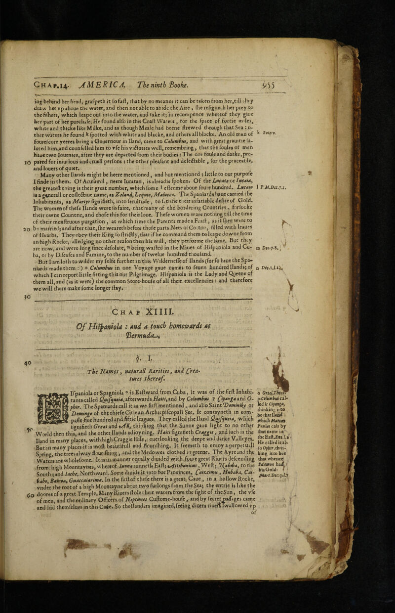 Ghap.i4- AMERICA. The ninth'Booke. 9)’) ing behind her head, grafpeth ic fofaft, rliacby no meanes it can be taken from her,till ihcy draw her vp aboue the water, and then not able to abide the Aire , fhcrellgneth her prey to thchftiers, which leapeout into the water, and take it; in recompcncc whereof they giue her part of her purchafe. He found alfo in this Coalt Wacfis , for the fpace of fortie miles, white and thickc like Milke, and as though Mealc had bcene Ifrcwed through that Sea : o- Eottro, thcr waters he found k fpotted with white and blacke, and others all blacke. An old man of ^ foorcfcore yeeres being a Gouernour in Hand, came to Coltimbtu^ and with,great grauitie (a- luted him,and counfelled him to rfe his vifforics well, remembring , that the foulct of men haueewo lournies, after they arc departed from their bodies: The one fouleanddarke,pre- 50 pared for iniurious and cruell perfons: the other plcafant and delc^fable , for the peaceable, and iouers of quiet. Many other Hands might be hcerc mentioned, and but mentioned ; little to our purpofe I findc in them. OfAcufamil, neere lucatan, isalreadie fpoken. Of LwaUox IttSAia, the greateft thing is their great number, which fome 1 efteeme aboue fourc hundred. Lucatit 1 ?.M,Dce.7.u is a ginerall or colleftiue name, as Zelandt Lct^uio^ Mulacco, The Spaniards h?uc carried the Inhabitants, as Martyr fignifieth, into feruitude , to fttisfie tbeir inlatiable defirc of Gold. The womenof thefc Hands were lofairc, that many of the bordering Countries, forlookc their owne Counthe, and chofeihis for their loue. Thefe women ware nothing till the time of their menflruous purgation , at which time the Parents made a Fealf, as it (liee were to w 30 be married; and after that, (he weareth before thofc parts Nets olCottpp, filled with leaucs f ofHearbs. They obey their King fo ftri£fly,that if he command them to Icape downc from anhighRocke, allcdging no other reafon then his will, they pertorme the lame. But^rlity ' ^ 30 re now, and were long (ince dcfolatc, being walled in the Mines of Hifpaniola and Cu- ni Der.y.S. ] ba, or by Difcafcs and Famine, to the number of twelue hundred chouland. But 1 am loth to wilder my fclfs further m this Wilderneflcof Hands (for fohaue the Spa¬ niards made them : ) ® Ctlttmbtu in one Voyage gaue names to feuen hundred Hands; of q Dec.iJX^ which lean report little fitting this our Pilgrimage. Hifpaniola is the Lady and Qycene of them all, and (as it were) the common Store-houfe of all their excellencies: and therefore we will there make fome longer lUy« ) . ' ' / ■ii'7. ■ ■ ■ 'V •-^-----T:— -' i- ‘chap X'IIII. Of Htfj^anioU : Md a touch homewards at ^ ■ ^ermuda^ ’ > 40 ^ I. T^e Names, naturaU Rarities, and C^ea^ tures thereaf* irpaniolaorSpagnioIa » is Eaftward from Cuba, it was of thefirftlnhabi- I tants called afterwards Huir/, and hyColumbtu P and O- [ fhir. The Spaniards,call it as we firll.mentioned, and alfo Saint pr Domingo o( thechiefeCitiean Arpluepifcopall See. It contayncth m com - paffe Aue hundred apd fiftie leagues. They called phe Hand Q^fijutia, Vfhkh ^ (jgnificth C7re4r and thiokipg Sunne gaue light to no other ^ World then this%nd the other Hands adioyning. fignifieth Cr4^^w. and luch is the Hand in many places, with highCraggie Hils ,i ouerlooking the deepe and darke Vallcycs. 'But in many places it is moft beautifull and flourilhing. It feemeth to cnioy a pcrpetuJl Spring, the trecsalway flouriftiing , andthe Medowes clothed iagrccnc. The Ayreand tfie Waters are wholefome. It is in manner equally diuided with fpure great Riuers defeending from I high Mountaynes, w hereof runneth Eaft; v^ttibaniew, Weft; T^abiba, to the South; and lache, Northward. Some diuide it into fiue Prouinccs, C*ix.cmu , Hnbaba, Cm- Ubo, Bainpa, GuaccaUrima. In tlie firftof thefe there is a great, Gaue , in a hollow Rocke, vnder the root of a high Mountaync about two furlongs from the Sea; the cntric is like the <jo doores of a great Temple. Many Riuers ftole their waters from the fight of the Sun, the vfc of men, and the ordinary Officers of Neptunet Guftome-houfe, and by fecr« oaffijges came and hid themfelucs in this Ca^e. So the llandrrs imagined,fi:eing diuerg riucflTwallowed vp of o Ortel.TbeM fuColumbui cal* ed It CipMga, thinking it to , bechatUsnd t wbjch^4rnii» Faulm cals by that name ia' thcfiaft.Eei./.a* He called ic al» fo Opbir,thin, king itco bee that whence Salemen hadl * bit Gold' * ^ort.Vtc.Zol.7 i-