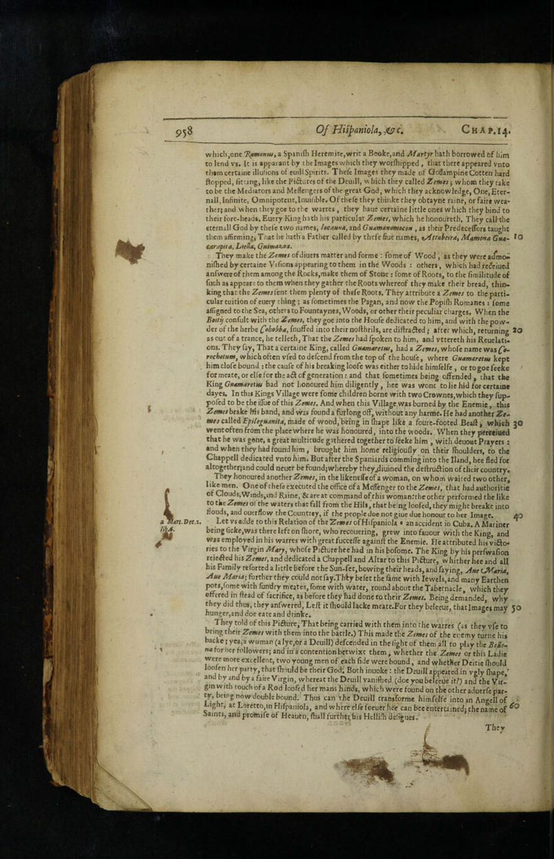 P58 Of Hi^anioky CHAP.14. art.Dce.i, w .. hiclijOne 'F^mentu, a Spanifli Hcrcmicc,writ a Boolce,and Martjr hath borrowed of him to lend vs. It is appai ant by t he Images which they worfliipped, that there appeared vnto thamcertaine illulions of cuili Spirits. Thefc Images they made of GolTampineGotten hard flopped, fitting, like the Pictures of the Deuill, w Inch they called Zernes j whom they take CO be the Mediators and Meffengersofthe great God, which they acknowledge, One,Erer- nall, Infinite, Omnipotent,Inuiliblc. Of thefc they thinke they obtayne raine, or faire wea¬ ther; and when they goe to the warres, they haue certaine little ones which they bind to their fore-heads. Euery King hath his particular Zemes, which he honoureth. They call’the etcrnall God by thefc two names, IecapsMa,^nd Guamar/amecoM , as their Predeceflbrs taught them affirming, That he bath a Father called by thefe fiue names, ty^ttaheirat Mamona Gm4~ carapfta, Liella, Guma^oM, They make the Zemes ofdiuers matter and forme : fome of Wood, as they were nifhed by certaine Vifions appearing to them in th^ Woods : others, which had re^eiued anfvvereof them among the Rocks,make them of Stone: fome of Roots, to the fimilitudeof fuch as appears to them when they gather the Roots whereof they make their bread, thin¬ king that the Zemes fenc them plenty of thefe Roots. They attribute a Zemes to the parti¬ cular tuition of cucry thing; as fometimes the Pagan, and now the Popifii Romanes: feme affigned to the Sea, others to Fountayncs, Woods, or other their peculiar charges. When the Betti} confult with the Zemei» they goe into the Houfe dedicated to him, and with the pow¬ der of the herbe C°^ehba, fnuffed into their nollhrils, arc diftradfed; after which, returning iO as out of a trance, he telleth, That the Zemes had Ipoken to him, and vttereth his Reuclati- ons. They fay, That a certaine King, called Gtsamaretw, had a Zemes, whofe name was which often vfed to delcend from the top of the houfe, where GMamaretm kept him clofe bound ; the caufeofhis breaking loofe was either to hide himfclfe, ortogoefeeke ^ for meate, or elfe for the adf of generation; and that fometimes being offended, chat the King Gfidmarettu had not honoured him diligently, hee was wont to lie hid for certaine dayes. In this Kings Village were fome children borne with two Crownes,which they fup- pofed to be the ilTue of this Zemes. And when this Village was burned by the Encmie, this Zemes brake Ws band, and viras found a furlong off, without any harrae. He had another Ze^ mes called EpUeiMamta,m3ide of wood, being in Ihape like a fourc-footed Beaft^ which 30 wentofeen from the placc where he was honoured, into the woods. When they pereeiaed that he was gone, a great multitude gathered together to fCcke him , with deuoat Prayers: •nd when they had found him, brought him home rcligioully on their fhoulders, to the Chappell dedicated vnto him. But after the Spaniards cofnming into the Hand, hee fled for altogether;and could ncucr be found; whereby theyjJiuined tile deftruiftion of their country. They honoured another Zemes, in the likenefleof a woman, on whom waited two other. One of theft executed the office of a MelTcnger to the that had authoritie of Cloud s,Winds,and Raine, & are at command of this womanrrhc other performed the like to ot the waters that fall from the Hils, chat being loofed, they might breakc into nouds, and ouerflow theCountrey, if the people doe not giue due honour to her Image, 40 Let vs adde to this Relation of the Zemes of Hifpaniola • an accident in Cuba. A Mariner being ficke,was there left on fliore, who recoiiering, grew into fauour with the King, and was employed in bis warres with greatfucceffe againfl the Encmie. Reattributed his vifto- ries to the Virgin Marj, whofe Piaure hee had in his bofome. The King by his perfwafion reicifed his Zemes, and dedicated a Chappell and Altar to this Pifture, whither hee and all his Family reforted a little before the Sun-fct,bowing their heads, and faying, ^sseUKaria, jiste Maria; fiitther they could notfay.Thfy bcfcc the fame with Jewels,ahd many Earthen pots,fome with fundry meates, fome with water, round about the Tabernacle, which they offered in ftead of facrificc, as before they had done to their Zemes. Being demanded, why they did thus, they anfwcred, Leif it fliould lacke meate.For they bclecue, that Images may 50 hunger,and doe eateanddrinke. s j They told of this Figure, That being carried with them into the warres (as theyvfcto bring their Zemes with them into the battle.) This made the Zemes of the enemy turne his backe; yea,a woman (a lye,or a Deuill) defeended in the fight of them all to play the BeHs- na for her followers; and in a contention betwixt them, whether the Zemes or this Ladie were more excellent, two young men of cath fide were bound, and whether Dcitie (hould u finuld be their God, Both inuoke: the Deuill appeared in vgly Ihape ' and by and by a faire Virgin, whereat the Deuill vanifhed (doc you bclecUe it?) and the Vir¬ gin with touch of a Rod loofed her mans hands, which were found on the other aduerft par- ty, being now double bound. Thus can the Deuill tramformc himfelfC into an Angell of ^ignf, at Loretto,in Hifpaniola, and where elftfeeuer lftc can bee entertained; the name of iaints, and promife of Heauen, ftiallfurther,fais Hcilifh defigues. They