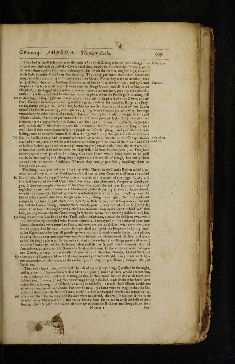 4 Chap* 1^M. ERIC A. Tlje ninth Books. 959 They had fcrtiuall Solemnities in Hifpaniola to their Zewe/, whereuntothe Kings lum- b Dtc.T.ia. moned tiicir Suhie<9:s by publike Crycrs ; and they, neatly dn fled after their manner, pain¬ ted with diners colours of hcarbs, relortcd thither, with theirarme*,thighes, legs, adorned with (hcis, tomake Muflcke intheirdancing. Thus they prefcntcd themlelucs before the King, whofatedrummingat the entrance of the Gate. When they were to facnfice, they purged thcmfcluts flrfl, thruftmg downcalacred hooke into their throat, and by vomit Sacrifices, emptied their bodies. After, they went into the Kings Court, and all fate in a Ring about the Idoll, crofle-legg^l like Taylors, and wry-necked for reuerencr, praying, that their Sa¬ crifice might be accepted. The women in another place, when the Priefls gaue warning, fell 10 to da^jcingand finging (in manner as is before expreffed) the prayfe of their Ztmei, and of¬ fered Cakes in baslcets, concluding with Songs in prayle of their ancient Kings, and Pray¬ ers for future prorptricie, After this, both Sexes kneeled do wne, and offered their Cakesj whicli the Priefts receiuing, cut in pieces, giuing to eucry man a portion, which hce kept vntouched the wholeyecre,for a holy Rcliqae, efteeming chat houfc in danger of Fu eand Whirlc-winds, that is not preferued wich this referued piece of Cake. They feemed fomc- times to heare a voyce from their Zemes, (whether by the illuhon of the Priefls, or the De- uillj which the Priefls intcrpieteu by their behauiour: for if they danced and fung, all was well; but if they went forrowfully, the people went forth fighing , and gaue chtmfel.jes to falling, cuen to extreme faintntfle with weeping, vntill they thought their Zewer reconci¬ le led. In this Hand tiny iiad « as many wiues as they wcie able to fuflaine : the Cacique .St AiC- c Oiikd.gett. c(»4 bid thirtiCjtwo of which were buried with him perforce.Some of them wtreaddidcJ to lulls of Sodomic,,and others more (if more may be) vnnarurall. Generally they were ve¬ ry luxuricu , both men and w men : yet they abftaincd from Mother,Siller, and Daughter (ocher degr.es they (pared not) thinking that fuch Incefl would bring them to an euill death. In their buying and felling they weighed not the^ worth of things, but oncly their owncfancie, as wc fee in Children. Theeues they cruelly ^unifhed , empaling them on ftiarpe (lakes aliue. Touching the originall of man thus they fable. Thereis in the Hand a Region called Cau- nana where they fainc that Mankind came Hril out of two Caucs of a Mountayne called 30 Cauta : and chat the biggell fort of men came forth of the mouth of the biggeft Cjue, and the leall fort out of the lealt Caue 1 this Cauc cliey name .AmAiauna^ the greater, CAz-ikaxA- gHA, Before men might come out of the Caue, the mouth thereof was kept and wa ched nightly, by a man whole name was MAchtchAelt who departing further to lookeabroad, W3$ by the Sunne (the fight of whom he was fotbidJen) turnW into a Hone,They faine the ' like of others turned into trees; for going lo farre a filhing in the night, that they could not returnc before the rifing of the Sunne, Acercaine Ruler alfo, called ZJagmtenA, lent one forrh ofthc Caue a fifhing , whoby cheSunnes furpiifall, was turned inco a Nightingde, which therefore in the night bcwayleth his misfortune. ZdagenioHa lore troubled with this lofle, leaning the men in the Caue, brought forth the women and lucking children, and Ica- 40 uingthe women in an Hand of that Tra6l, called Afuthinino, carried the children away with him, which being opprtlTed with famine, fainted}and remayned on thebankesof acertaine / Riucr, here they were turned to Frogs, and cryed toA, toa^ as children with them vie to cry for thedugge. And hence alio come thofe pittifull cryings of the Frogs in the Spring-time. As 1 or VagoHtoHA, he by fpeciall priuiledgc was not transformed: wandering in diuers places, hedefeended toaccrtainefaire woman,whom hefawinthebottomeof the Sea, andrccei- ue ! of her bright plates of Laten, and a kind of Hones which their Kings greatly efleemed.' Another Caue they had (for the former tale is endlelTe , as Superflition commonly is) called adorned with Piilures of a thoufandfalhions. In the entrance were twogra- uen Zemes f whereof one was called and the other A/wruifeij. Out of thisCauc 50 they lay theSunneandMionefirftcametogiuel.ghttothe World. They made asRiIigi* ousconcourfe to thefe Caucs, as they which goe on Pilgrimage to Rome, Compollclla , or Icrulalem, They had a ruperllitious conceit of their dead : who (they thought) walked in the night, and eace the fruit (which is like to a Quince) and chat they would dectiue wo¬ men, in taking thcfh.peof men;making,as though they would hauctodoe with them, and fuddenly/vanifhaway. If any feeling a llrange thing in his bed, made doubt whether it were adcadbodie, he might be refolued by feeling on his belly , becaufe ihefc Gholh could taka all other members of mans bodic, but not the nautll (as fome with vs imagine that the De- Uill can take.tlie whole lhape ofa man, oncly his clawes excepted:)chefe dead men,they fay, 60 often met them by the way, and if a man were not afraid, they vanifhcd; but if hee were alraid, they would allault him , and many hereby haue bcene taken with t he loflTe of their limbes, Thefe Supcrllicions were left them by tradition in Rithmes and Songs from their N n n n 1 fore- \ (