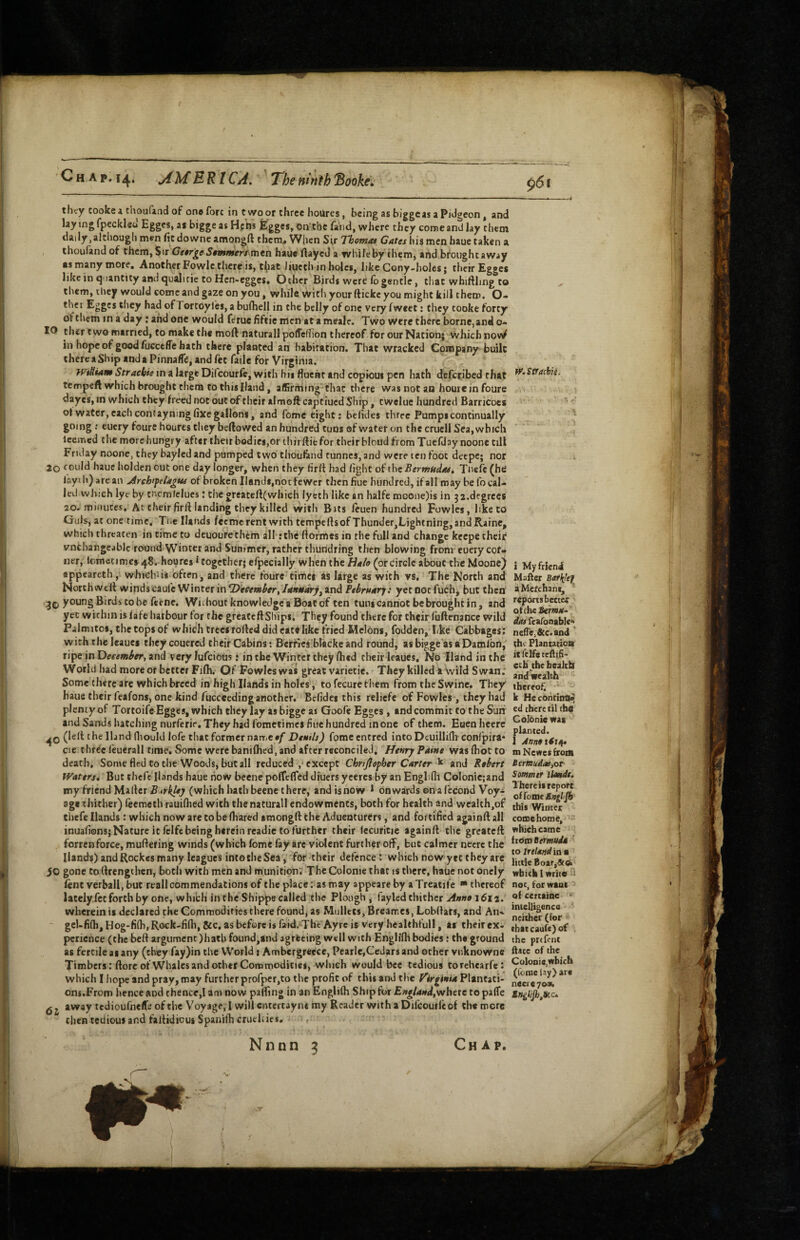 they Cooke i thoufand of one fore in twoor three hoUres, bcingasbiggeasaPidgeonj and lay ing fpeckleo Egges, as bigge as hs Egges, on'tbc land, where they come and lay them daily,although men fit downe amongd chem« W|ien Si,r Thomas Cates his men baue taken a thoufandof them, Sir George Sommeri^nitn. haue flayed a while by them, and brought away »s many more. Another Fowlc there is, t^iat Jiucth in holes, like Cony-holes; their Egges like in quantity and quail tic to Hen-egges* Ocher Birds were lb gentle, that whiHling to them, they would come and gaze on you, while With your ftickc you might kill them. O- thei Egges they had of Tortoyles, a bufhell in the belly of one very fweet: they cooke forty of them in a day: and one would ferue fiftie men at a meale. Two Were there borne,and o- 10 ther two married, to make the moft natural! polTelTion thereof for our Nation; which nowf in hope of good fuGctfle hath there planted an habitation. That wracked Company built there a Ship and a Pinnafle, and fet fade for Virginia. Wiliam Straebie in a large Difeourfe, with his fluent and copioui pen hath defetibed that tempeft which brought them to this Hand, affifming-thac there was not an houreinfoure dayes, in which they freed not out of their almoft captiuedShip, twelue hundred Barricbes ot water, each contayning fixe gallons, and feme eight: belides three Pumps continually going; eucry foure houres they bellowed an hundred tuns ®f water on the cruell Sea, which leemed the morehungry after their bodies,or thirftiefor their blcud from Tuelllay noone till Friday noone, they baylcd and pumped two tliouflind runnes, and were ten foot decpc; nor 2o fould haue holden out one day longer, when they firlt had fight of the Bermudast Tbefc (he layth) are an Jrch'felagw of broken Hands,not fewer thenfiue hundred, if all may be fo cal¬ led wluch lye by tncmfclues; the greatellCwhich lycth like an halfe moone)is in 32.degrees 20. minutes. At their firll landing they killed with Bats feuen hundred Fowles, like to Guls, at one time, Tiie Hands feemcrent with tempellsof Thunder,Lightning,andRainc, which threaten in time to dcuourethem all;the ftofmes in the full and change kcepe their vnchangeable round'Winter and Summer, rather thundring then blowing from cuerycof- ner, lometimes48. houres * together; efpecially when the Halo (or circle about the Moonej appeareth, whichiis often, and there foure times as large as with vs. The North and North well winds caufc Winter in ^December, lanHdsry^ and Fthruarj: yet not fuchj but then young Birds to be feme. Without knowledge a Boat of ten tuns cannot be brought in, and yet within is fafe harbour for the gfeateftShips, They found there for their ruflmance wild Palmitos, the tops of which trees rolled did eat# like fried Melons, fodden, like Cabbages; with the leaucs theycouered their Cabins: Berflcs'blackeand round, asbigge asaDamlbn/ ripe in and very lufcious i intbe Winter they Ihed their leaues. No Hand in the World had more or better Filh. Of Fowles was great varietie. They killed a wild Swan.* Some there arc which breed in high Hands in holes, to fecurc them from the Swine. They' haue their feafons, one kind fucceedinganother. Belides this reliefc of Fowles , they had plenty of Tortoife Egges, which they lay as bigge as Goofe Egges, and commit to the Sun and Sands hatching nurfcrie.Theybadfomctimcs flue hundred inone of them. Eaenheerc (lelt t he Hand lliould lofe that former name of Deuils) fome entred into Deuillifh conl'pira- cie three I'euerall time. Some were banilhed, and after reconciled. Henry Paine was Ibot to death. Some fled to the Woods, but all reduced ,* except Chrijlopher Carter k and Robert IVatersi But thefe Hands haue how becne poffcfled diuers yeercs by an Englifii Colonicjand my friend Mailer (which hath beene there, andisnow * onwards on a lecond Voy¬ age thither) feemeth rauilhed with thenaturall endowments, both for health and wealth,of thefe Hands: which now are to be (hared amongft the Aduenturers, and fortified againft all inuafions; Nature it felfc being herein readie to further their (ecuricie againll the greeted forrenforce, muftering winds (which fome lay arc violent further off, but calmer necrc tlie Hands) and Rockes many leagues into the Sea, for their defence: which now yet they are 50 gone to (Irengthcn, both with men and munition; The Colonie that is there, haue not onely lent verbal!, but rcall commendations of the place: as may appeare by aTreatife * thereof lately.fct forth by one, which in the Shippe called the Plough, fayled thither 1612. wherein is declared the Commodifies there found, as Mullets, Breannes, Lobllars, and Aik - gcUfifh, Hog-fi(h, Rock-fi(h, &c, as before is faid. The Ayrc is very healehfull, at their ex¬ perience (the bed argument )bath found,and agreeing well with Englifli bodies: th# ground as fertile as any (they fay)in the World j Ambergreece, Pcarle,Cedars and other vnknowne Timbers rdorcofWhales and other Commodities, which would bee tedious torchearfc: which I hope and pray, may further prorper,to the profit of this and the Virginia Plantati¬ ons.From hence and thence,! am now palling inanfenglilh Ship for England,whetc to ^ j away tcdioufnelTi; of the Voyage, I will entertayns my Reader with a Difcoutlcof the more then tedious and faltidiou* Spanifh cruellies. N n n n 9 ie.StraciiiA I Myfrieni Mafter Bat{!ef a Merchant, reports better oftbeiem*-’ <firrfcarooable'> neiTej&c.and the Plantation it felfe teftih- etb\the health andwealih thereof, k HecontinOi^ ed there til the Colonie was planted. 1 Annoiitn. m Newes frodl Bermudas,ot Sommer llottdt. There it report oi [ome Snglifi this Winter come home, ’■ which came how Bermuda ' to Ireland in a little Boar,&(a wbitk 1 write u not, tor want of certainc > intelligencG ' neither (for that caufc) of . the prtfent ftatc of the Colonie,which (feme lay) are necie yooR, Chap,