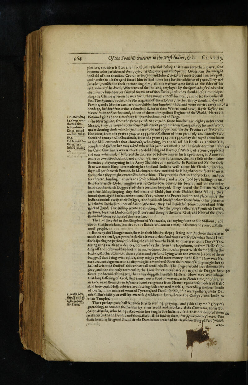 9% OftheS^anifiattelties intheff^eJlIndies,CrC, Ch a p.15. i P.Mart Jet.^ l.%.carttt»cou- ftonacdhim- (elfetobaue 4. Kings attend <inhitD. Dec,9, W.3. He burned ^o> Kings,tbeir btTres looking k. Jiullafidtt, fUtaf^viriiaid * 'tapa ftquk^ ,1 f ^ I iuy.Lueibk plcafurc, and after fell to fearch for Gold. The firft Bifliop that came into thefe parts, fenC his men to be partakers of the fpoyle. A Cacique gaue the Spanidi Gouernour the weight in Gold of nine thoufand Crownes; h? (in thankfulncs) to extort mote,bound him to a poll, and put fire tb his feet,and forced liim to fend home for a further addition of jooo.They not fatislicd,pcrlifted in their tormenting him , till the marrow came forth at the Ibles of his feet, whereof he dyed. When any of the Indians, employed by the Spaniards, fayled vndcr their beauy burthens, or fainted for want of necelTaries, lell they (hould lofe time in ope¬ ning the Chaine wherein he was tyed, they would cut off his head, and lo let the bodie fall but. The Spaniard robbed the Nicaraguans of their Come, fo that thirty thoufand dyed of Famine, and a Mother ate her owne childe; flue hundred thoufand were carried away into tg bondage, befideshftie or fixtie thoufand flaine in their Warres: arid now, fayth Cafst, re* mayne fourc or f^ue thoufand, of one of the mofl populous Regions of the World. Hccre did Vajfchitt f giiic at one rime fourc Kings to be deuoured of Dogs. - • • In New Spaine, from the yeere I j 18. to ijfgo. in four* hundred and eighty miles about Mexico, theydeftroyed aboue fourc Millions of people in their Conquefls by fire and fword, qotrcckoningthofc which dyed in feraitude and oppreflion. In the Prouinceof Naco and Honduras,frotn theyecre 1524.to 15^5, tVv6Millions of men perilhed, and fearejy two thoufand remayne.In Guatimala, frotn theyeere 1524. to 1540. they dedroyed aboudfoure or fiue Millions vnder that AluaradOf who dying, by the fall olf his Horfe, as is before f'aid, complained (when bee was asked where his painc was moll) of his Soule-torment; and 20 his Citie Guatimala was with a three-fold delugcof Earth, of Water, of Stones, opprclVcd and ouer-wbelmed. He forced the Indians to follow him in his Expeditions, in Armies of tenne or twcntic thoufand, not allowing them other fuftenance, then the flefh of tbeir flaine Enemies, mayntaynin^ in his Army Shambles of mans'flcfh. In Panuco and Xalifco their (late was much like; one made eight thoufand Indians wall about his Garden, and let elipm all peridi with Famine. In Machuacan they tortured the King that came forth to meet them, that they might extort Gold from him. They put his feet in the Stockes, and put Fre thereto, binding his hands to a Foil behinde him; and a Boy Rood by , baRinghis roa- Red. feete with Oyle, another wkha Crofle-bow bent to his breaR, and on the other hand another with Doggesjuofthele tortures he dyed. They forced the Indians to deli- 50 Utrth'eisildolsiijihoping’rhcy had bcene of Gold, but their Golden hope failing, they forced them agairii to redeemethem. Yea, where the Fryers had in one place made the Iodians»tocaR jiwa^ their iraiiges, the Spaniards brought them fome from other places to fisllchemu ImtheProuincc of Saint Martha t they had dcfolated foure hundred and fiftic lAilesof J.and. The Bilhop wrote to the King, that the'pcople called the Spaniards Deuils, dr 35irej5, for their Diabolicallpraftices} and thought the Law, God, ind King of the Chri- Ilians-lTadbceodauthorsofthis cruelcic. ' The like they did in the Krngdomc of Venezuela, deRroylng foure or fiue Millions, and dot of tbat;.firm.eLandj carried to the Hands for flaues at tithes, in fcuentcene yeers, a Milli- tmof people.yciw u'irii;* - * ' ^ why doe I longer trace.them in their bloudy Reps; feeing our Authour that relates TOUch more then I,yet proteRc^h that it was a thoufafid times worfe. Or whac fhould I tell •tbeir luring no perfom? plucking the child from the breR, to quarter it to his Dogs ? Tor- .turingKingiwith new deuices,borrowed eyiherfrom the Inquifition, or from Hell? Cut¬ ting off the nofes and hands of men and women, that lined in peace with them? Selling the -Father,Mother, Child,to diuers places and perfons^Lying with the women (as one of them bragged) that being with childe, they might yeeld more money in the fale < How was Na¬ ture become Regenerate iri thele prodigious monRers? Euen the nature of things roi«>ht bee a* -baflicd wrtbthelenfeof this vnnaturall fenfclefneflc. The Tygre would but deuoure bis fprey,and notcurioufly torment itfthe Lien fometimes fpares it; nay, their Dogges haue 50 Tometime becnelcflc dogged, then their doggilhDcuillifh Mailers. How may wee admire iHiatlongfuRering of God, that rained not a floud of waters, as in Naah time; or of fire as 'inLott,ot Gffloncs,as inyfyJw/jcr feme vengeance from Hcauenvponthefe models ofHclK And how could Heljforbcare fwallowing fuch prepared raorfels, exceeding the beafilinefTc of beaRs, inhmanixie of wonted Tyrants, imd Deuillifhnelle, if it were poflibIe,of the De- ^uiJs ^..But'tbcfc you will fay were k iouldiers : let vs leaue the Campe, and lookc to . their Temples* V 1 . , , n-t! There perliapsyou flrall fee their PrieRs reading, praying, and (tliis they moR glory of) preaching, to conuerc the Indfa'ns by their word and workes. Aske aPricRof ^•^int//4frAai, who beingAsked what hee taught the Indians, faid that hec denoted them , with curfes to the Dcuill, and this fofficed, if hcfaidcb them, PerYou ^ haue heard what good Diuinitie the Dominican preached to AtAbaltbft King pi Pcru( which ,■3 lla wan-