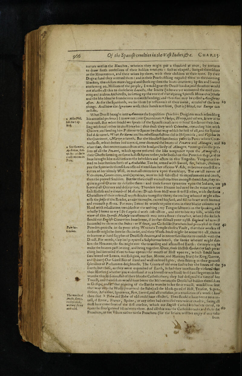 966 * MilesPhiU leb.Htrt.ap. Hak. ■ SeeGemtra, Af tiUonm, Ben. %o.8ec ot ibele ciuili warrcs in Peru. PowJer- l.caibn. Tbe words of ^ofe%,Gen.u interpreted, w'ltheut forme and void. OJ ths Spafulh cruelties in the Indiesc. C h a p. 15 • torture within the Matches, wherein they might put a thoufand at once, by tortures to draw forth confeflions of their hidden treaUircs : fuchas clcapcd , hanged thcmfelues in the Mountayncs, and their wiues by them, with their children at their fecte. By their Dogsat land they worried them ; and in their Pearle-fiOiing cxpolcd them to thcrauening Sharkes, themfelues more dogged and (harking then the biutc creatures; by fire and Sword conluming 20, Millions of the people, I would giue the DeuiH his due,and therefore would notafcribeall this to thofe later LochsIs, the Iciuits (who are yet accounted the molt cun¬ ning and zealous Architefts, in fetting vp the roo: e of iharafpiringSpanifli Monarcbie)thefe and the like bloudie foundations nocwithflanding; and therefore may be called ayiceejforiet after. As for the Spaniards, wc lee them by tefiimonie ot tlitir owne, accufed'of the fame things. And how the Ignattans wa(h their hands not from, (but in) bloud, our Eurepe can teftifie. ' ' What DeU’Il brought into t/fmerica iheInquiGtion (hii fai*-e Daughter much refemblirg his accurfed prelcnce) 1 know not.: our Countrimen * FbtUpst Hortop^^nd otliers, Jenew it to their colt. But what (hould we fpeakeof the Spsnilh cruehic to 0. btrsC” Locke on their dea¬ ling with each other inciuillbroylts; thus dealt they with Columim, re,waidiflg him with Chaines and fending hiu^ Palbner toSpaine by.that way which he tirll of all,and fot Spaine had dilcoLiercd, What Ro'dantu and his rebellious faction did in Hifpaniola , and yajehu* in ' the Continent, (JVf4''r;'r relatcth. But thebloudieft butcherits palled in Peru; whercCoue- toufnclTe, which before bad ioyn^d, now diuorced the hearts of PiK.arro and Almapro, and 2o after that, that neererconiuii6tion ot the hcad.and body of Almagro, areuenged in the per- fonsofallche Ptn^arri^ which againe retorted the like veogcance vpon the Almagrifls i their Ghofts fecmtug.or Tome htllilh fqrics rather,to be loofed on that Peruuian ltage,ard to haue brought like mifchiefes to the beholders and adlors in this Tragedie. Vengeance fe- med to haue broken forth ot tAtahalibaefYon ht, armed with Sword, fire, halttr', chaines; yea the Spaniards themfclues olfeicd thcmfelues her officious V-flils, to become ciuili Ex - cuters ofher bloudy Will, in mutualiexecution vpon themleluys. Tlie awiull names of Vice'royes.Gouernours, and Captaines, were no leiP fub;t6lcd toimprifonmentand death, then the poore/l: Souldier. But for thelc ciuili vnciuill ciuclties amongft tbemrtluej,they re¬ quire a good Orator to dclcribechem : and thole former tyrannies vpon the Indians, are jO beyond all Oratory and drfeription. Thunders from Heauen bad need bechc voice to vrtef fuch Hcllilh and vnlieard-of Mairicie:,; Dcuih from Hell were firteff S ribes, with the fieri# Charafters cf tlieir infcniJl woik-houlcs ro regilltr them• the reading whcrcot m'ghc allo- niHi the fenfe of the Reader, amaze his reafe», exceed hisfatth, and fill lus heart with hoitour and vneouth p.lfions. Formce; I wan fit wordstopaint them in their blacke colours: my Hind with relu6lation tre<i,bleth at r'le writing : my Tongue falteretii in the fptaking.and wholly I feeme to my Glfe f.irpriz.d with dilfraftion , and not to bee my Iclfe, whiles the view of this Spaniftj A/e<i/ar/4 transformech mcc into a (tone: the rathe r, wlieni tbinkcfuch (hould our Enghjh Conuf-rdon hauebecne, if in that difmall yecrc 1588. £»»j/Whad at well fuccceded to them as the Indtes : or if fince, our Catholike Preachers had preuayKd in their 40 Powder-proiedls, in the yctre 1605. Wno lor a Temple chofc a Vault, that tlieir workes of dirkneflc rnigh t be done in i he.dai kc, and their Work-houfe migh t be neercr to I. til, thence to borrow ar hand fuj plies of Deuilblh deuices,and in necrer familiaritic to confult with ih# Diuill, For words, tl.ey had piepared a Sulphurous breath, the fraokc whereof might dar¬ ken the Heauens; ths fire might rent the trembling and allionilhed Earth ; the noylc mighe make the hearers palt he ming, and being together. Once, thole HelliOi Cerinri by luch prea¬ ching had intended tiierc to haur opened the mouth of Hell vpon vs, which fliOuld haue fwa’.lowcd our Lawes, our Religion, our Sun, Moone, and Morning Star (the King,Queene, and Pi ince^ Our fairell Skit of fixed and well ordered lights, then fhining in their greateft fpIcodourofParliament-brightnelle. The Giantsof old were laid to bee ihefonnesof the 50 Earth; but thele, as they were engendred of Earth, fohad they incclfuoufly violated that their Mother (whether you vnderlfand it in a lircrall or my fticall I'cnll*) and begotten in her wombe this Hel-monftei'of their bloiidieCatholicilnic} they had defigntd'the time of her Traudl, and themfelaes wo«ld haue beene the Mid-wiuc$;the Dcuils had bidden themfclues as Gofl[lp5, and^t hat opting of the Earths Wombe in her fieiietrautH, would haue lent that way into the World (ro attend the Babe) all the bhck-gu'.rd of HelljTr.'afon, Super-' llition, Athcilme, Ignorance, Fire, Sword,and allconlufion,in a reuolution of a worlc ChAot' then that TehH md'Bohft of old could haue elfcefted. Then fliouki it haue beene no n ar- uclljifRome, France, Spaine, or any other had cxercifed tyrannic or crucltie, fceingall mult haue come Oiort of the firft crurhie, which out Engltfh Catlubkes had tx cured, ro open the floudgatesof bloud vnto them. And all this was the Catholikecaulc,and tin fe the Preachers, or the Vlhers rather to the Preachers. (for the Icl'aits will bee angry if wee take ^ ' from