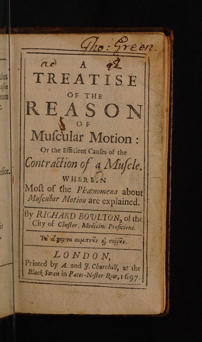 BR i fle TREATISE | OF THE R EA S ON] AO e | | Mufcular Motion : Or the Efficient Caufes of the | Contraction of 4 a Mufcle. WHEREIN IMof{t of the Phenomena ate Mu A ‘cular Motion are explained. | by R ICHARD BOULTON, of th City of Chefler, Medicin; } Profciens. cE Fe: eb gayre eal: , x) Cupeey, oe LONDO TNO ee Printed by 4. and F F. Charchill, at the