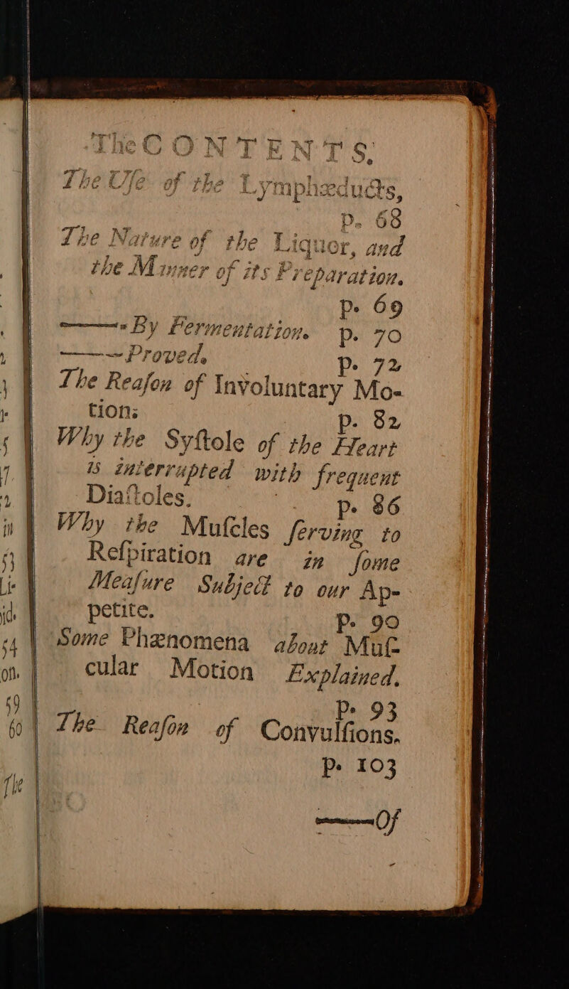 1@ Nature of the Liquor, aud the Minzer of its F Veparation. Pe 69 laliove PP. 70 ——~ Proved, Pp 72 The Reafon of Involuntary Mo- tions p- 82 Why the Syftole of the Heart is inierrupted with frequent Diaitoles. | Pe 86 Why the Mufeles Serving to Refpiration are ” jz Some Meafure Subje# to our Ap- petite. P- 90 Some Phenomena aboot Mat cular Motion Explained. By -; a? oe Vann Qaa Tea nemeeay rp y i EC} CHE He | Ps. 93 The Reafon of Convulfions. Pp» 103 mage