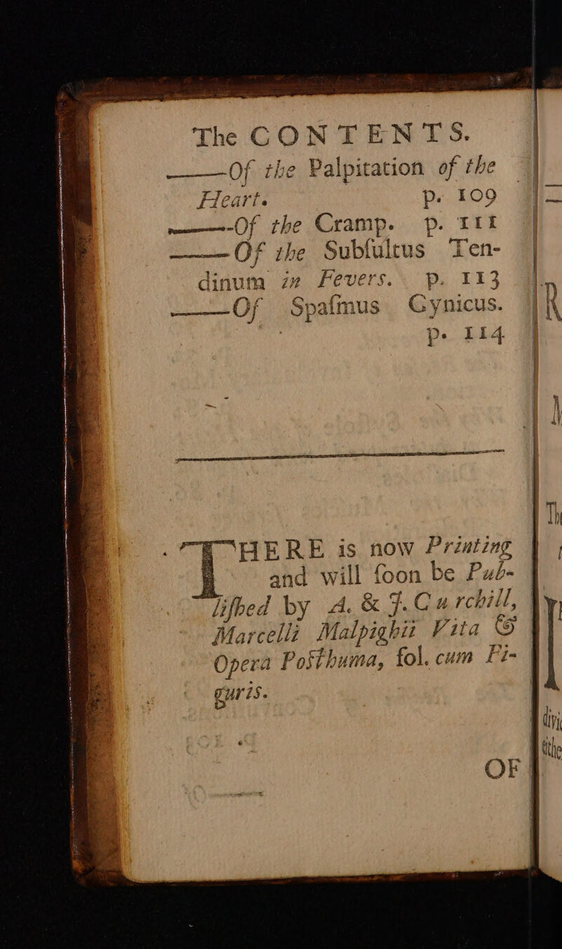 ee eg The CONTENTS. __— Of the Palpitation of the ! p. £09 | | ———-Of the Cramp. p. Itt | ———Of the Subfultus Ten- | dinum iv Fevers. p. 113 hp .f . e or a, a fa * Spafmus Gynicus. ee f | ; | or LS — “FIERE is now Printing | | i and will foon be Pud- J lifbed by A. &amp;F.C# rchill, | Marcelli Malpighiz Vita © | ) SPE ap Opera Posibuma, fol. cum Fi- cur ZS. OF |
