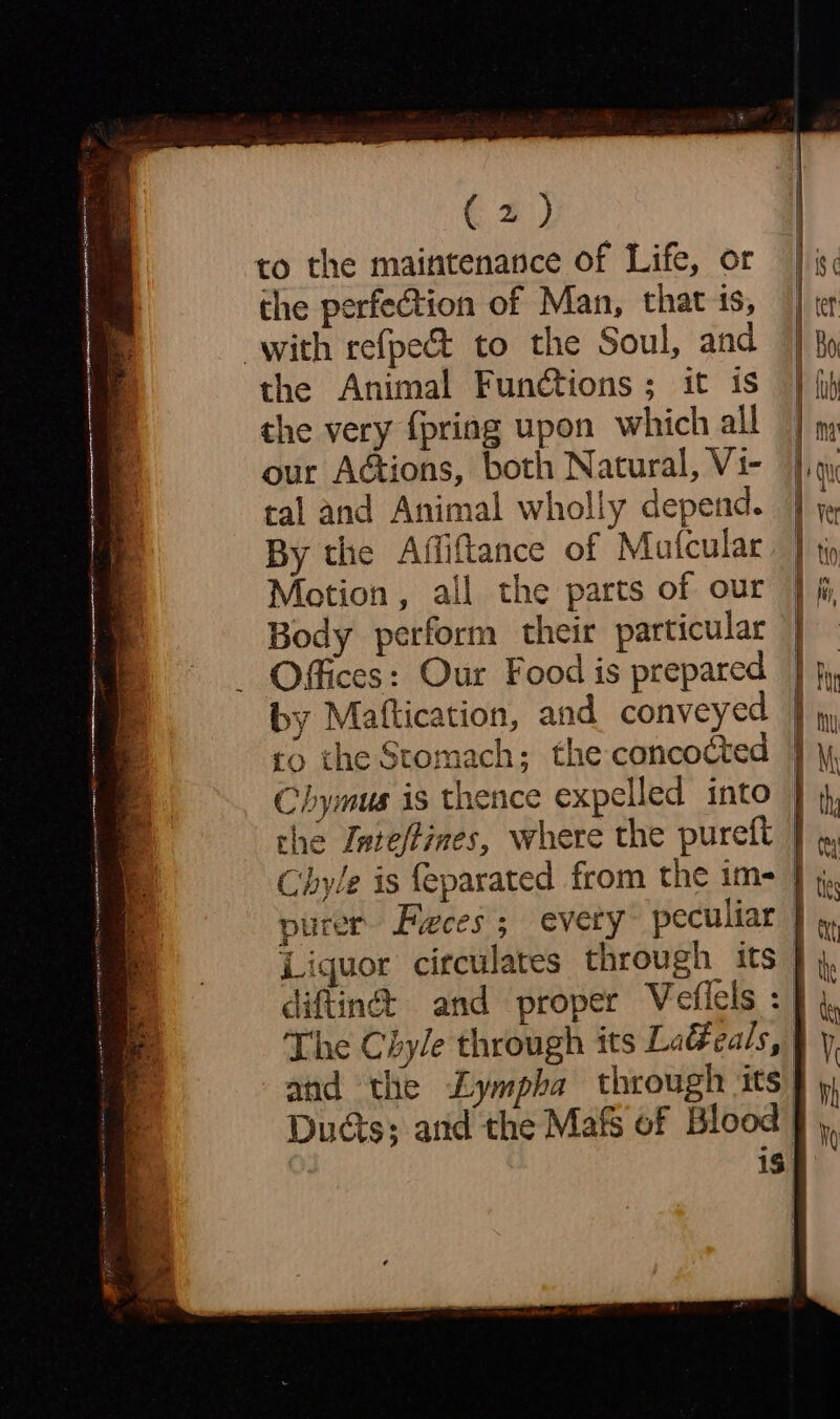 to the maintenance of Life, or the perfection of Man, that is, with refpe&amp; to the Soul, and the Animal Functions ; it is the very {pring upon which all our Actions, both Natural, Vi- ral and Animal wholly depend. By the Affiftance of Matcular Motion, all the parts of our Body perform their particular Offices: Our Food is prepared by Mattication, and conveyed so the Stomach; the concocted Chymus is thence expelled into the Inte/fines, where the pureft Liquor circulates through its and the Lympha through its Dus; and the Mafs of Blood iS