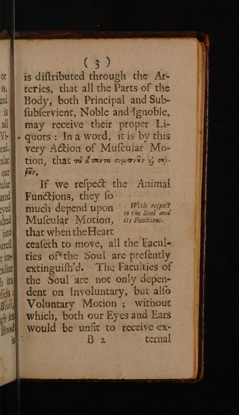 itd } urell i eine “)iat | } itsh (els oh is Ce) | is diftributed through the Ar- teries, that all the Parts of the Body, both Principal and Sub- fubfervient, Noble and4gnoble, may receive’ their proper Li- quors:: Ina word, itis by this very Action of Mufcuiar Mo- tion, that ad di my re TUpLwy By ty o02- psy, If we refpect the Animal Functions, they fo much depend upon 472 rejpett tethe Soul ana Mulcular Motion, | its Functions. that when the Heart ceafeth to move, all the Facul- ties of*the Soul are prefently extinguill’d. “The Facu: Ities of the Sou! are not only depen- dent on Involuntary, but alto Voluntary Motion ; without which, both our Eyes aad Ears