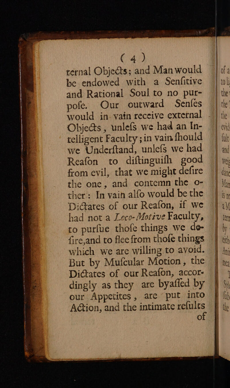 ternal Objects; and Man would be endowed with a Senfitive and Rational Soul to no pur- pofe. Our outward Senfes would in. vain receive extetnal Objects , unlefs we had an In- telligent Faculty ; in vain fhould we Underftand, unlefs we had Reafon to diftinguifh good from evil, that we might defire the one, and contemn the o- ther: In vain alfo would be the Dictates of our Reafon, if we had not a Leco- Motive Faculty, to purfue thofe things we de fire,and to flee from thofe things which we are willing to avoid. But by Mufcular Motion, the Didctates of our Reafon, accor- dingly as they are byafled by our Appetites, are put into AGtion, and the intimate refules