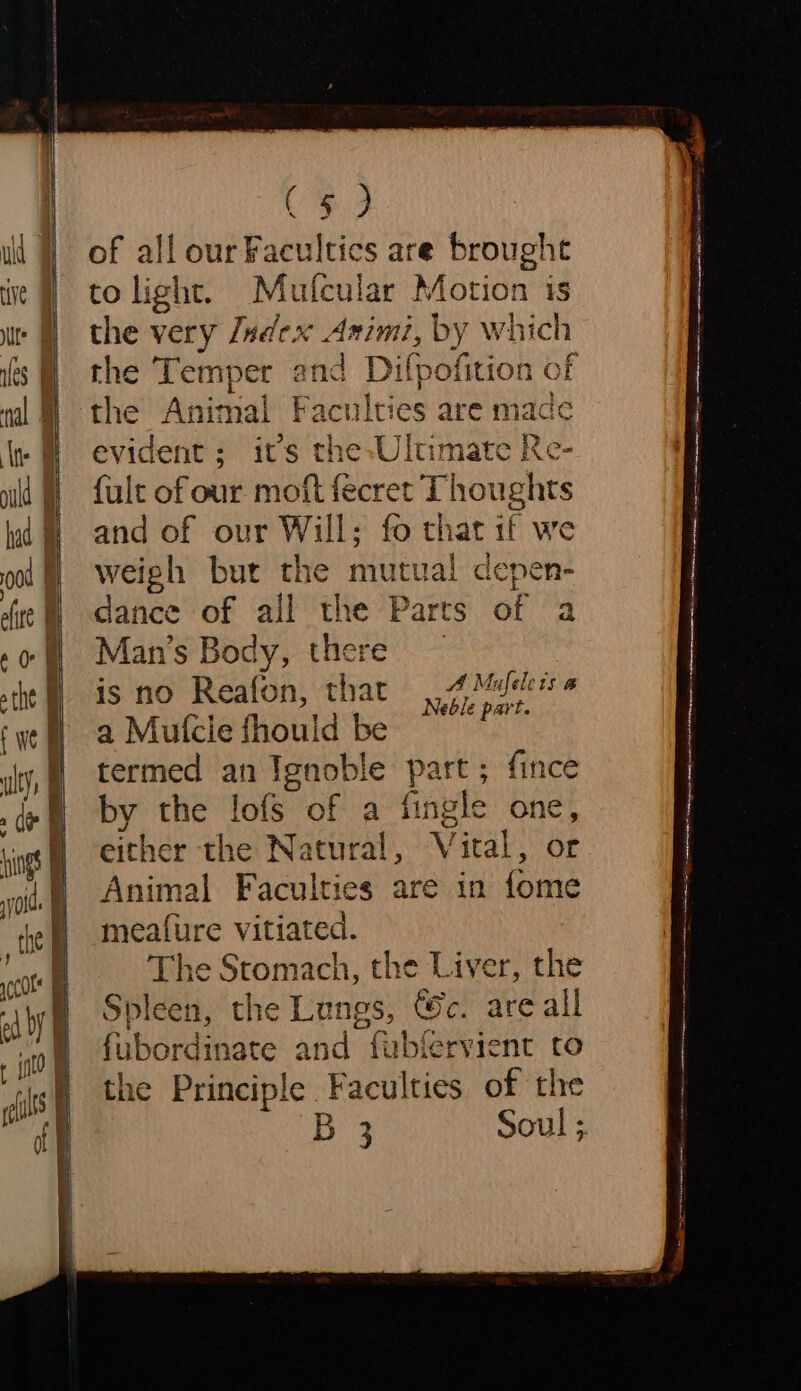 ( § of all ourFacultics are brought to light. Mufcular ‘eet is the very Jadex Asin the Tempe dit Dilpo the Animal Faculties are mace evident; it’s | He eves Re- {ult of our moft fecret Thoughts and of our Will; fo that 1f we weigh bur the mutual depen- dance of all the Parts of a Man’s Body, there is no Reafon, that eee a Mulcie fhouid be ane termed an Ignoble part; fince by the lofs of a fingle one, either the Natural, Vital, or Animal Faculties are in fome meature vitiated. The Stomach, the Liver, the Spleen, the Lungs, ®c. are all Ue nate and fublervient ro e Principle Faculties of the Ba Soul ;