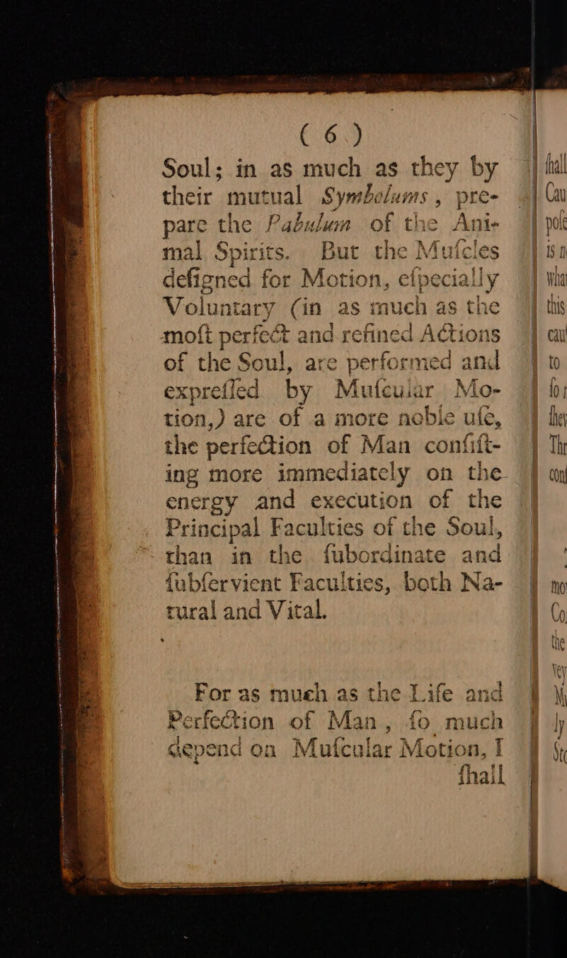 Soul; in as much as they by their mutual Symbelums , pre- pare the Pabulum of the Ani- mal Spe But val Mutcles defigned for Motio Volunta ry (in as much as the moti pay &amp; and. refined Adi ons of the Soul, are performed am exprefled by Mutcuiar Mo- tion,) are of a more noble ule, the perfection of Man confift- ing more immediately on th energy and execution of the Principal Faculties of the Soul, than in the fubordinate and fabfervient Faculties, both Na- tural and Vital. i rl eeeeot For as mueh as the Life and Perfection of Man, fo much { > aepe end on Migustne Motion, 1 fi il tilai