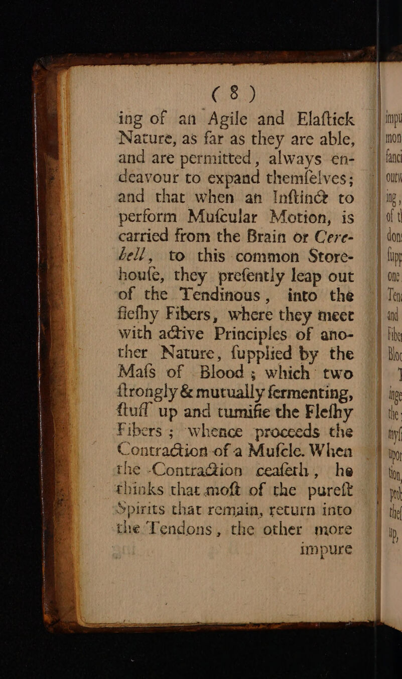 ing of an Agile and Elaftick Nature, as far as they are able, and are permitted, always en- deavour to expand themfelves; and that when an Inftin® to perform Mufcular Motion, is carried from the Brain or Cere- bell, to this common Store- houte, they prefently leap out of the Tendinous, into the ficlhy Fibers, where they meet with active Principles of ano- ther Nature, fupplied by the Mats of Blood ; which two itrongly &amp; mutually fermenting, ftufl up and tumifie the Flefhy Fibers ; whence proceeds the Contradtion of a Mufcle. Whea the -ContraG@ion ceafeth, he thinks that moft of the pureft “Spirits that remain, return into the Tendons, the other more impure