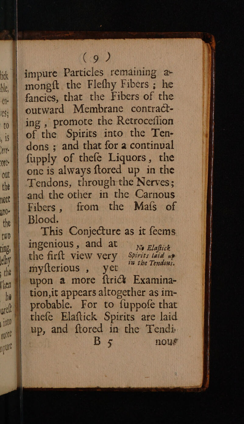 impure Particles remaining a mongft the Flefhy Fibers ; he fancies, that the Fibers of the outward Membrane contract- ing , promote the Retroceflion of the Spirits into the Ten- dons ; and that for a continual fupply of thefe Liquors, the one is always ftored up in the Tendons, through the Nerves; and the other in the Carnous Fibers, from the Mafs of Blood. This Conjecture as it feems. ingenious, and at yy zy picg the firft view very Spirits taid sp myfterious yet im the Tendons. | upon a more ftricé Examina- | tion,it appears altogether as im- ) probable. For to fuppofe that thefe Elaftick Spirits are laid up, and ftored in the Tendi- Bs nour