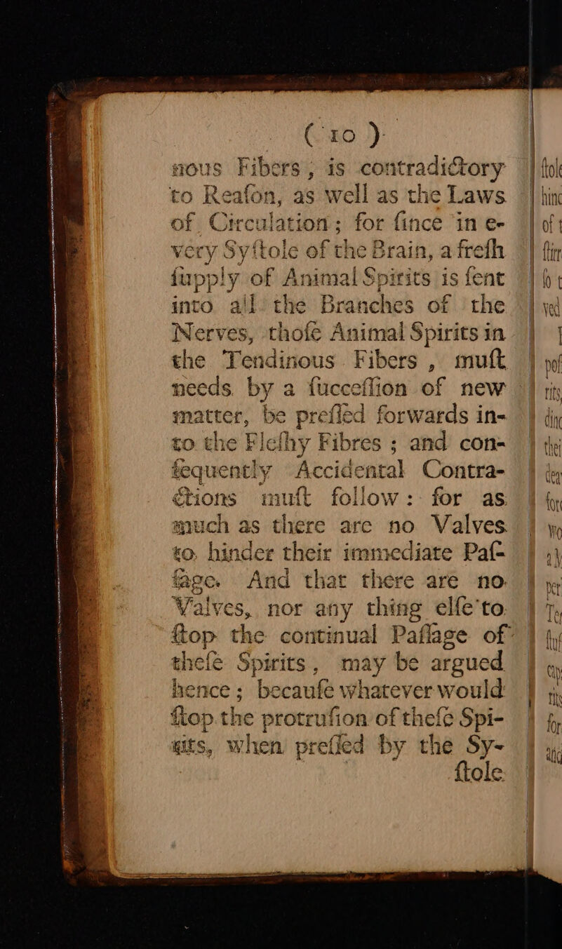 sous Fibers, is contradictory to Reafon, as well as the Laws. of Circulation; for {ince ‘in e- very Sy {tole of th the Brain, a frefh fupply of Animal Spirits is fent into all the Branches of the Nerves, thofe Animal Spirits in needs. by a fucceflion of new matter, be prefied forwards in- to the Fle! thy Fibres ; and con= tequet nely Accidental Contra- &amp;tions mutt follow: for as much as there are no Valves. so, hinder their immediate Paf- age. And that there are no Val ves, nor any thing elfe'to, th thefe Spirits , may be argued hence ; becaule whatever would fiop.the protrufion of thefe Spi- «its, when prefled by the Sy- {tole