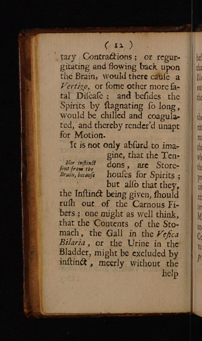 tary Contra@ions; or reeur- gitating and flowing back upon the Brain, would there cafe a Vertizo, or {ome other more fa- tal Difeafe; and befides the Spirits by ftagnating fo long, would be chilled and coagula- ted, and thereby render’d unapt for Motion. Yt is not only abfurd to ima- gine, that the Ten- _ Nor infin dons, are Store- Sent from the a Brain, becavfe hhoutes for Spirits ; : but alfo that they, the Inftin@ being given, fhould rufh out of the Carnous Fi- bets ; one might as well think, that the Contents of the Sto- mach, the Gall in the % ¢fica Bilaria, or the Urine in the Bladder, might be excluded by inftin® , meerly without the help