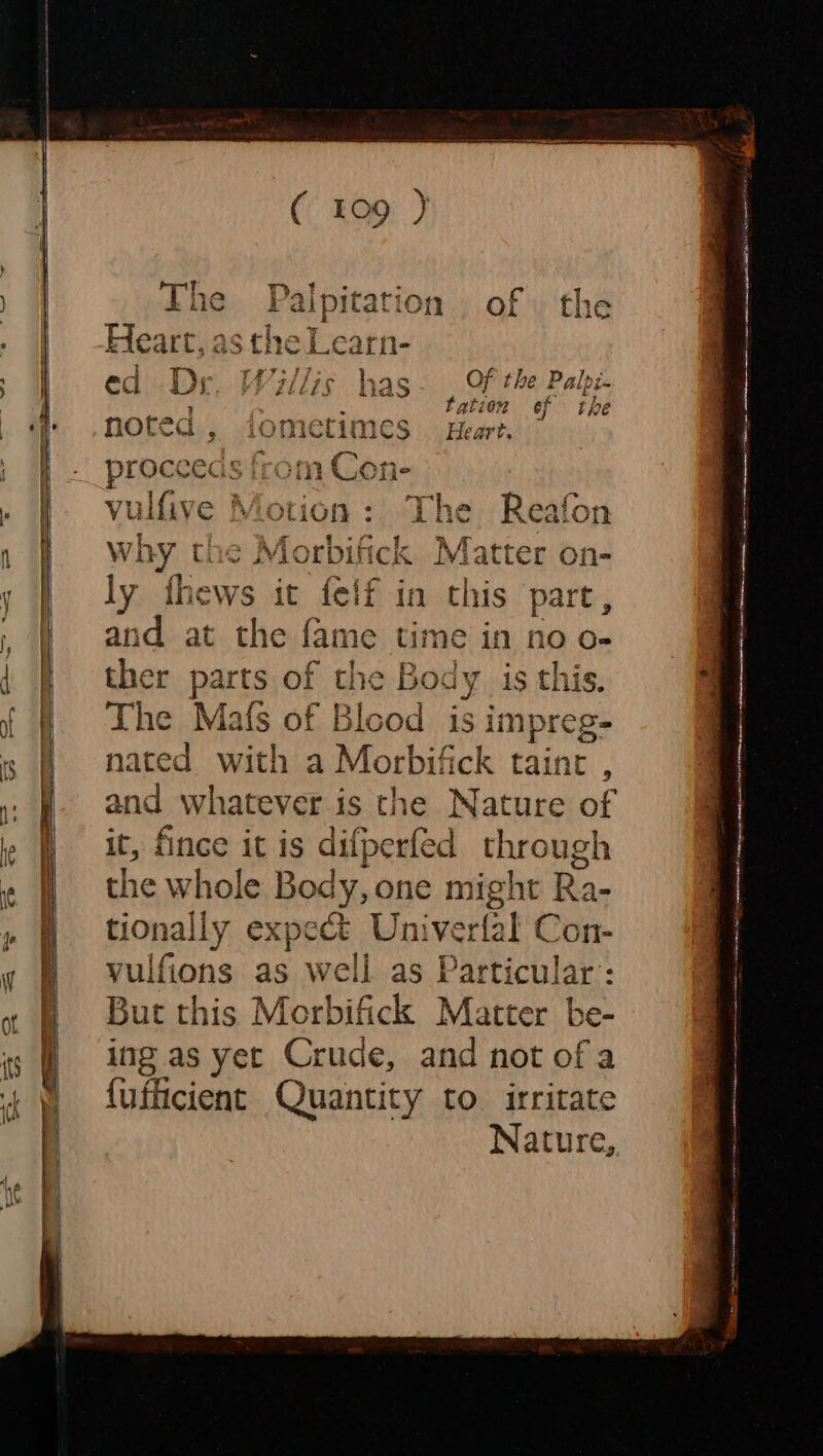 Heart L,aS stheL d it A Zl L7§ has Of the Palpé safe a tatior of the nored 9 i‘O metimes Heart. proceeds fi 7m Cone vulfive Motion: The Reafon why the Morbifick Matter on- ly thews it felf in this part, and at the fame time in no o- ther parts of the Body is this. The Mats of Blood is impreg- nated with a Morbifick taint , and whatever is the Nature of it, fince it is difperfed through the whole Body, one might Ra- tionally expect Univer fet Con- yulfions as well as Particular’: But this Morbifick Matter be- ing as yet Crude, and not of a {ufficient Quantity to irritate Nature,,