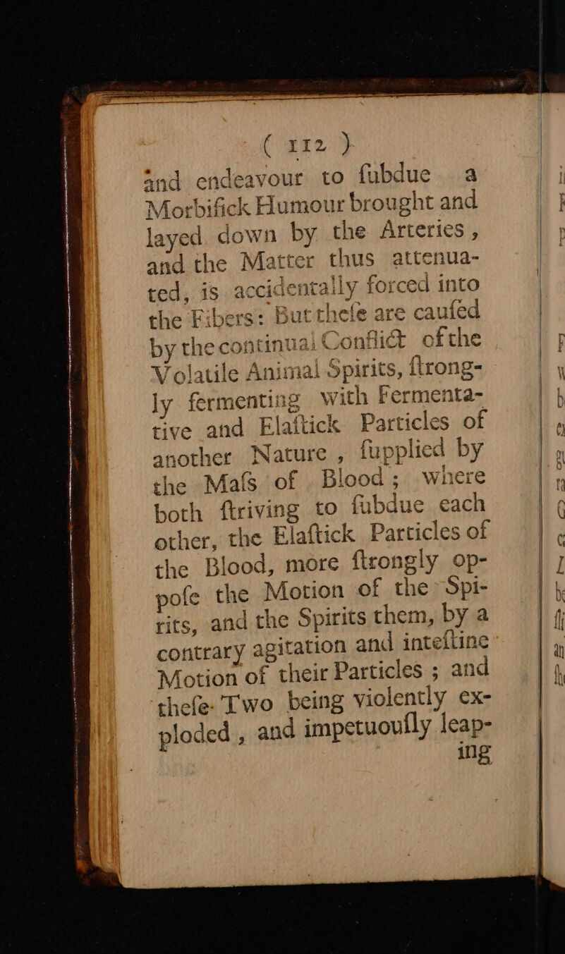 Carey i to fubdue a Morbifick Humour brought and layed. down by the Arteries, and the Matter thus attenua- ted, is 4 ccidentally forced into the Fibers: But thefe are caufed by thecon intial Confit ofthe wy ly fermenting with fermenta- tive and Elattick Particles of another Nature , fupplied by the Mals of . Blood ; where both ftriving to fubdue each other, the Elaftick Particles of the Blood, more ftrongly op- pofe the Motion of the Spi- rits, and the Spirits them, by a contrary agitation and intefline Motion of their Particles ; and thefe. Two being violently ex- ploded , and impetuoully leap- ing