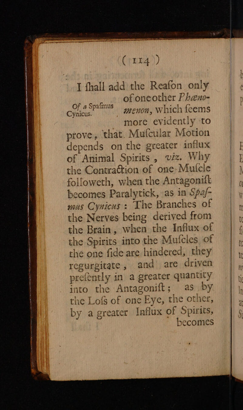 I fhall add the Reafon only of oneother Pheno- _ menon, Which feems more evidently ‘to prove, that. Mufcular Motion depends on the greater influx of Animal Spirits , viz. Why the Contraction of one-Mutcle followeth, when the Antagonift becomes Paralytick, as in Spaj- mus Cynicus : The Branches of the Nerves being derived from the Brain, when the Influx of the Spirits into the Mutcles of the one fide are hindered, they regurgitate, and are driven prefently in a greater quantity into the Antagonift; as by the Lofs of one Eye, the other, by a greater Influx of Spirits, x becomes Of a4 Spaimus Cynicus.