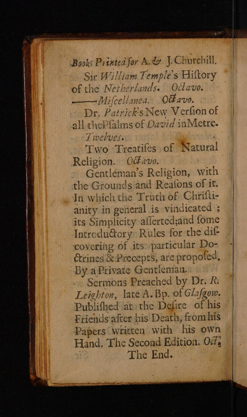 space teagan nna Ie catnenmemneee ner Sie William Temple s Hi ‘Goxy of the Nerh f mds. Octave. Le Mifeellanea O&avo. Dr. Patrick's New ee of all thePfalms of David d iaMetre. Two Treatifes of Natural Reli g ies Od AV0. 7 Gentléman’s Religion, with the Grounds a ad Reafons of it. In which the Truth of Chrifti- anity in general is vindicated ; its Simplici ity afferted;and fome Introduttory: Rules for the dif- covering of itso particular Do- Crines & Precepts, are iar by.2 a Private Gentleman: Sermons Preached | by Dr. R: Leighton, late A. Bp. of Glafgow. Publifhed: at» the Dakce of his Friends after his Death, from his Papers written with his own Hand, The Second Edition. Of, The End. a