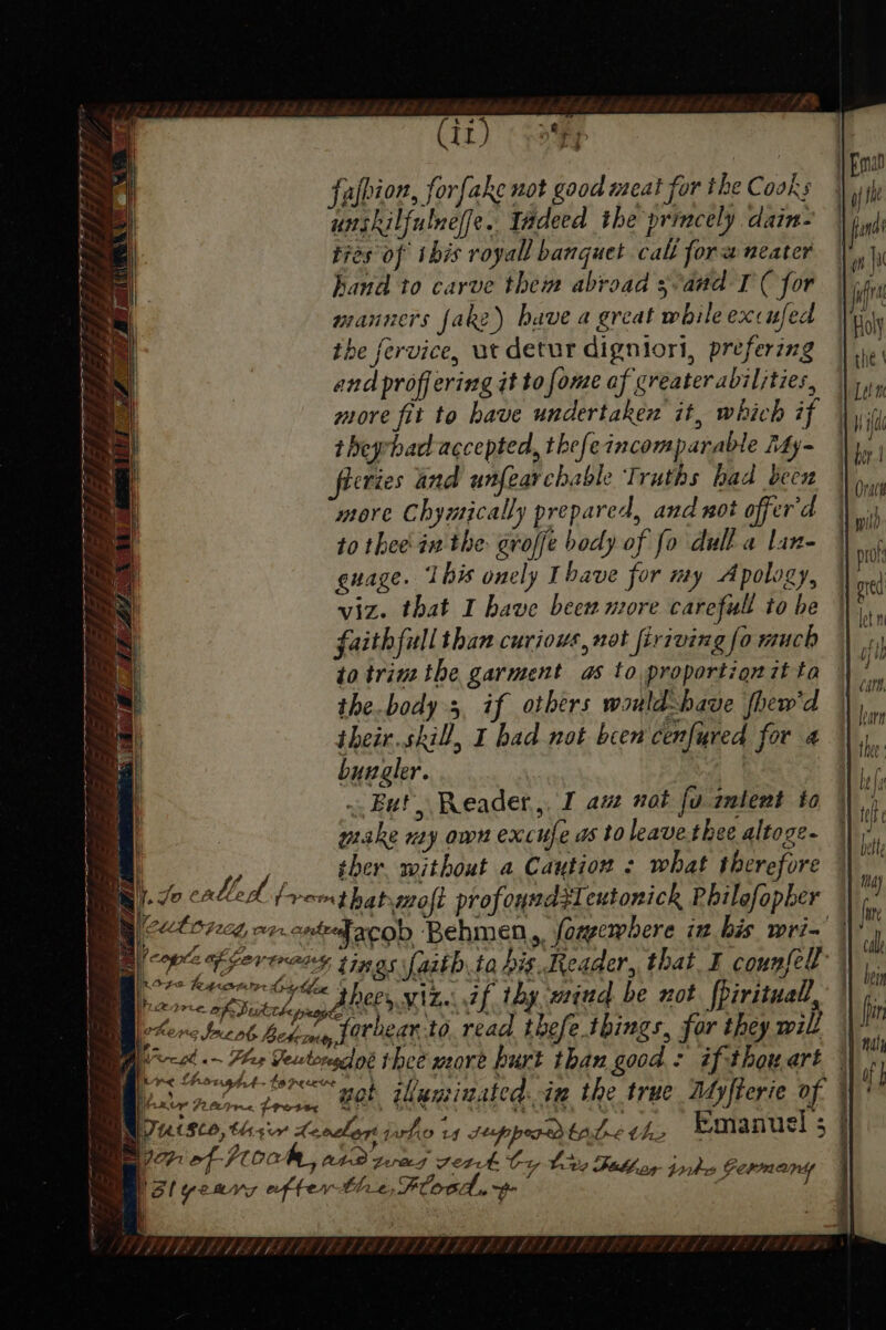 Ss | i) Fond S falhion, forfake not good reat for the Cooks | yi S unskilfulneffe. Tadeed the princely dain- | fe . ties of this royall banquet call fora neater | a Wi NG hand to carve thei abroad 3vand I'( for | nik L manners fake) have a great whileexcufed | Hal NS the fervice, ut detur digniori, prefering |). and proffering it tofome af greaterabiljties, |), | more fit to have undertaken it, which if \y 1 L theprhad accepted, thefeincomparable My~ |p; his evies and unfearchable Truths had been } ~ more Chymically prepared, and not affer'd | vi P to thee in the groffe body of fo dull a lan- | prot ee guage. I bis onely Tbave for my Apology, se S viz. that I have been more carefull tobe ||, ios | faith fill than curious, not firrving f a much oft t i to trim the garment as to proportion 7t ta Ce a the.body 3, if others wauld-bave fhew'd | bar os iheir.skill, I had not been cenfured for 4 |) SS | byungler. H be i \ belt ! may Ps Woe | | \ { | i. cal | | 1 bein ne i | ay nahh | BOE FICE HAAKe CULE | oa aba] | wot ikuniuated..ix the true Adyfierie of : | StO, thsir Leoclent pho 14 teppordtat&lt; the Emanuel ; i Ficbhog torkes Germany i} x. Jig a, 7) / ; Fz Sey x J ; VPIVTIS FOS FE FP, BPS FDEP EFE LSE LADLE PT FS -