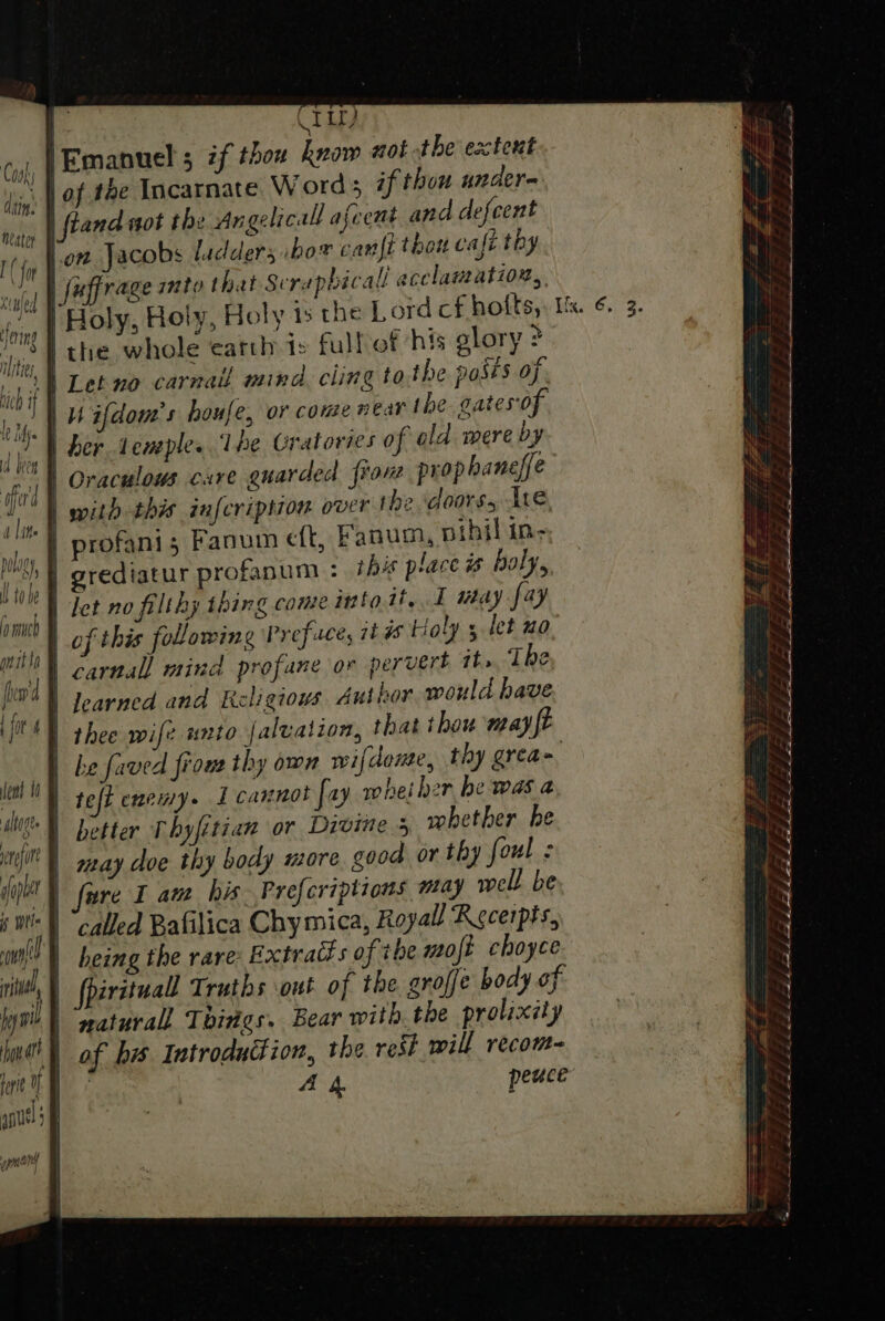 | CT ir) Cooly | Emanuel ; if thou know aot the’ extent j,i, | of te Incarnate Word if thou under= ae and not the Angelicall ascent and defcent iow Jacobs ladders bor cant thou cali thy | fuffrage mto that Serapbicall acclamation, Holy, Holy, Holy ts the Lordcf hofts,. Us. ¢. 3. 8 | the whole earth ts full of his glory &gt; tf Let no carnall mind. cling to the posts of | WH ifdom’s houfe, or come near the gates of YY ber eneples 1 he Gratories of old mere by | Oraculoms care guarded fron prop haneffe | with this infcription over the ‘doors, Ate, profanis Fanum eft, Fanum., nibil in- | grediatur profanum : this place #% boly,, ai | let no filthy thing come into it, I may fay MOD of this following Preface, its Holy 5 let no Ha | carnal mind profane or pervert it», The 09) Jearned and Religiows Author would have it | thee wife unto faluation, that thou may ft | be faved fions thy own wifdone, thy grea&gt; eal | tefi enemy. I cannot fay wheiher be was a MN better Thyfitian or Divine + whether he ey | may doe thy body more good or thy foul ¢ 7 A 4 peuce : &gt; eee = — a : a