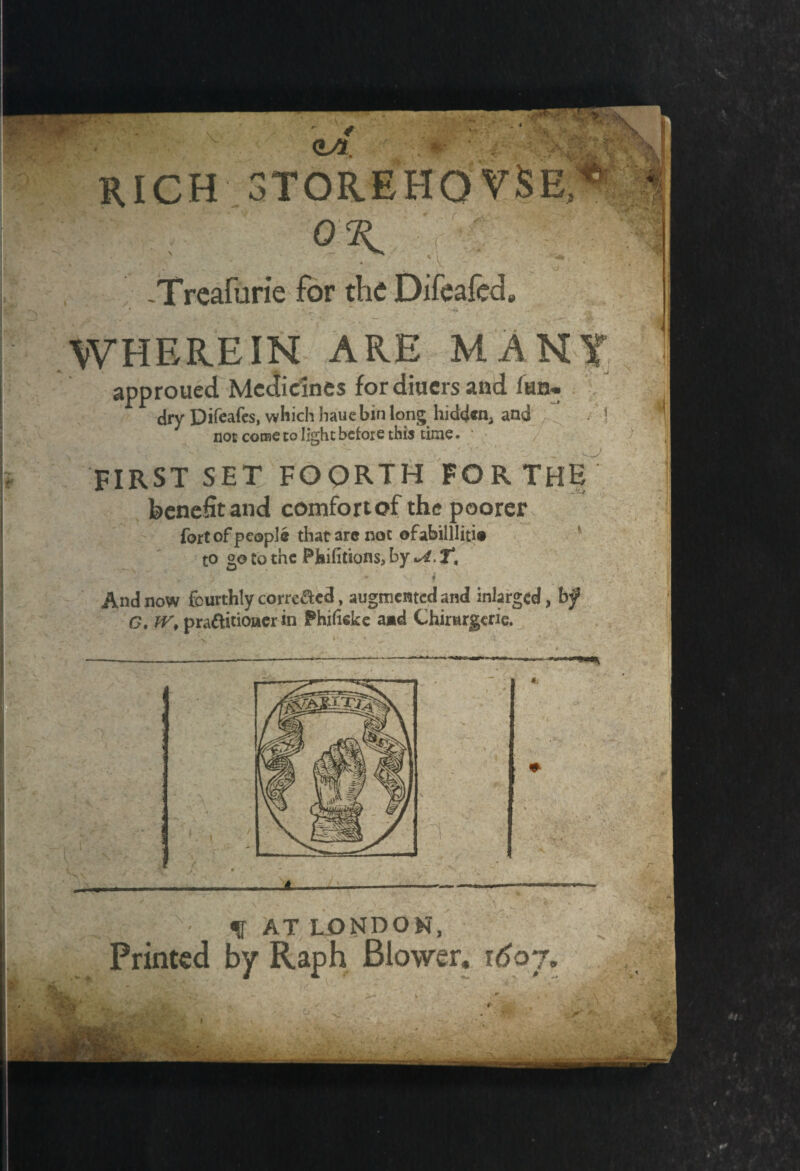 'r ? • \i *8 <L/L. f RICH 3TOREHOVSB OK -Treafurie for the Difeafed, WHEREIN ARE MANY approued Medicines for diners and lan- dry Difeafes, which hauebin long hidden* and ) not coroe to light before this time. / FIRST SET FOpRTH FOR THE benefit and comfort of the poorer fort of people that arc not ©fabilllitic to 2,0 to the Phifitions, by *4. T. v • >' ' * v f a ; * And now fourthly corrc&ed, augmented and inlargcd, bf G, IV, praftitiouerin Phiheke a*d Chirurgcrie. v-.' ■ ■ ' 'V , v L •* f • . . it- © V. / f- ' f AT LONDON, Printed by Raph Blower, 1607, life ■ \ M , \ ' \!