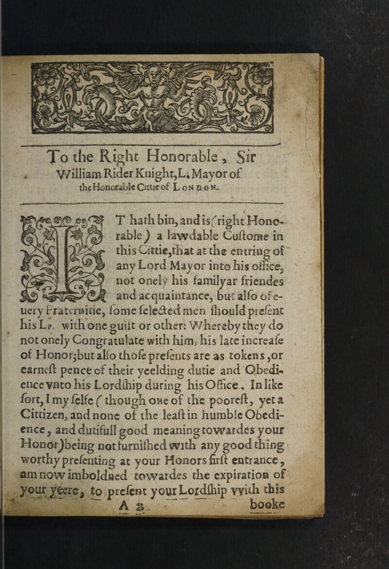 To the Right Honorable , Sir William Rider Knight,L; Mayor of the Honorable Cittic of London. T hath bin, and is fright Hone* rable) a lawdabie Cudome in this Cittie,that at the entriug oi any Lord Mayor into his office, not onely his tamilyar friendes and acquaintance, but alfo of e- uery fratcraitie, fomefele&edmen fhouldpiefeat his Lp with one guilt or other: Whereby they do not onely Congratulate with him., his late increafe of Honorjbut alfo thofc prefents are as tokens ,or earned pence of their yeelding dutie and Obedi¬ ence vntohis Lordihip during hisOffice, Inlike fort, I my fclfc (though one of the poored, yet a Cittizen, and none of the lead in humble Obedi¬ ence, anddutifull good meaningtowardesyour Honor^beiag notfurnilhed with any good thing worthyprefeming at your Honorsfird entrance, am now imboJdned tovvardes the expiration of your y eerc, to preferst your Lordlhip with this A 2> ~ books