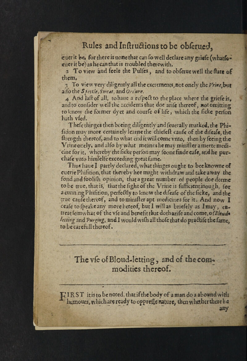 Rules andlnftrudHonstobc obferued, eucr it be, for there is none that can fo well declare any griefe (whatfo- cucr it be) as he can that is troubled therewith. 2 To view and feele the Pulfcs, and to obfetue well the date of them* 3 To view very diligently all the excrements,net onely the Vrincfaxt atfo the Stett/e,Sweat, and Qrc'ure. \ 4 And lad of all, tohaue a refpeflto the place where the griefeis, and to confider w ell the accidents that doe arife thereof, not omitting to know the foimer dyct and courfe of life, which the ficke perfon hath vied. Thefe thirges then becing diligently and feuerally marked, the Phi- fuion may more cerrainely Iearnethe chiefeft caufe of the difeafe, the ftrength thereof, and to what end it will come vnto, then by fecingthe Vrine onely* and alfo by what meancs he may minifler a meete medi¬ cine for it, whereby the ficke perfon may foone findc cafe, and he pur- chafe vnto himfelfe exceeding great fame* Thus haue I partly declared, what thinges ought to bccknownc of cucriePhifition, that thereby hee might withdraw and take away the fond and foolifh opinion, that a great number of people doedeeme tobe true, thatis, that the fight of the Vrine is fufficientinough, lot a cunning Phifition, perfectly to know the difeafe of the ficke, and the true caufe thereof, and to minifler apt medicines for it. And now I ceafe tofpeakeany more hereof, butl will as briefely as I may, en¬ treat fem what of the vfc and benefit that doth arife and come,of2?/*#</* letting and Purging, and I would wifh all thofe that do praftife the fame, to be careful! thereof. i t . * •' _  . „ /» * * . >* ~ X , ~ X ‘ • w- ■■ ■■ » .. - .-.«■■■ — .mum. ■ ■'**»»■« I ■ m , i mr~- - ThevfeofBloud-Ietting, and of the com¬ modities thereof. ? IR S T it is to be noted, that if the body of a man do a abound with humours, which are ready to opprefle nature, then whether there be any