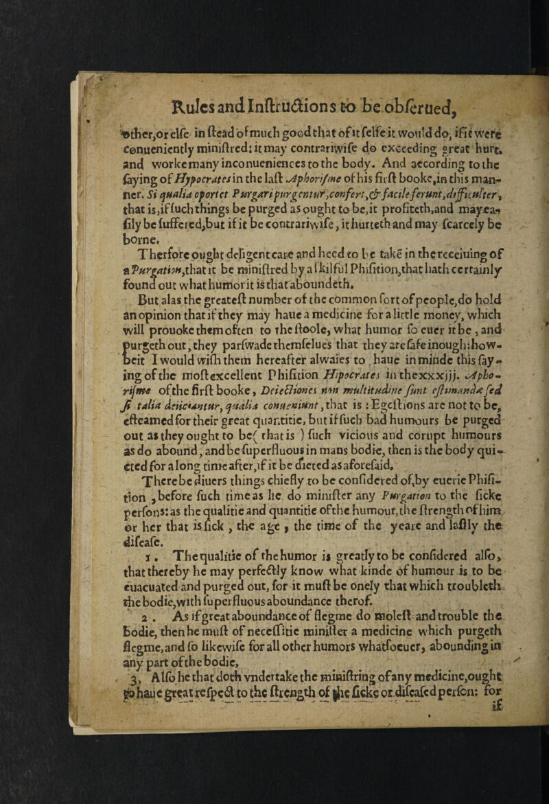 ^the^Or elfe in (lead of much good chat of it felfe it would do, ifit were Cenucnicntlyminiftredjitmay comrariwife do exceeding great hurt, and workemany inconuenienees to the body. And according to the faying of Hypocrates in the laft \Aphori/me of his firft bookc,in this man* Iter. Si qualia oportet Pur gari purg cntur\ confert, dr facile firunt, diffi c utter t that is,if hich things be purged as ought to be,it profiteth,and mayea* fily befuffeicdjbut ifit becontrariwife, ithurtethandmay fcarcely be borne. Therforc ought deligentcare and heed to he take in thereeeiuing of ^Purgation, that it be miniflred by a lkilfuIPhifition,that hath certainly found out what humor it is that aboundeth. But alas the greatefl: number of the common fort of people,do hold an opinion that if they may hauea medicine for a lictle money, which will prouoke them often to the Aoole, whac humor fo eucr it be 5 and purgeth out, they parfwadethemfelues that theyarefafeinoughihow- beit I would wim them hereafter alwaies to . haue inmindc this fay¬ ing of the moftexcellent Phifltion Hipocrates in thexxxjjj. *>4pho~ riftft-e of the firff booke, DeiccHona mn mUltitudirie funt cjhmand*fed Ji talia driiciAutur, quail* conueniiint, that is : Egeftions are not to be, efteamed for their great quantitic, but if fuch bad humours be purged out as they ought to bc( rhatis ) fuch vicious and corupt humours as do abound, and be fuperfluous in mans bodie, then is the body qui¬ eted for along timcafter,if it be dieted asaforefaid* There be diuers things chiefly to be confldered of,by eueriePhifl- tion , before fuch time as lie do miniffer any Purgation to the fickc perfonstas theaualitieand quantitie ofthe humour, the flrength of him or her that is lick , the age , the time of the yearc and lcflly the difeafe. i. Thequalitie of the humor is greatly to be confldered alio* that thereby he may perfc&ly know what kinde of humour is to be cuacuated and purged out, for it muff be onely that which troubleth the bodie,with fuperfluous aboundancc thcrof. 2 . As if great aboundance of flegme do molell and trouble th e bodie, then he mu ft of neceffitic minifler a medicine which purgelh flegme,andfo likewife for all other humors whatfoeuer, abounding in any part ofthe bodie, 3, Alio he that doth vndertake the miniftring of any medicine,ought p haue great refpeft to the ftrength of j|ie ficke or difcafcdperfcn: for ” '* ’ ” i£