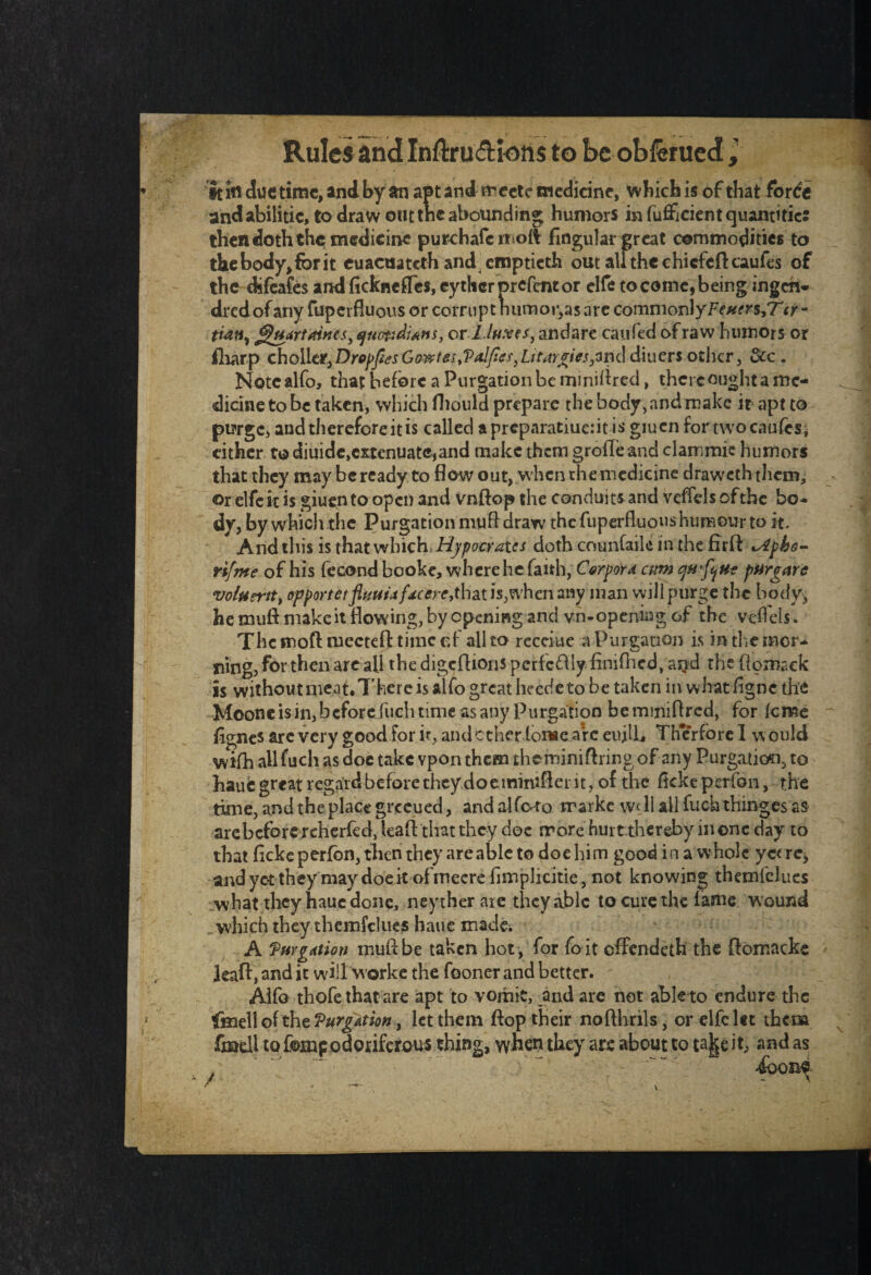 it ifl due time, and by an apt and rr ectc medicine, which is of that forde andabilitie, to draw out tnc abounding humors in fufficient quantifier then doth the medicine purchafc moft Angular great commodities to the body, for it cuaeuateth and emptieth out authe chicfcftcaufes of the difeafes and fickncffes, eytherprefentor elfe to come, being ingert- dredofany fuperfluous or corrupt humor,as are commonlyFe#e«,T<r- tian} ^uartaines, quotidians, or l./u.ves, andare caufed of raw humors or iliarp c holler,DropfitsGowtes,Va!fies,Lttarpries,m<\ diuers other, dec . Note alfo, that before a Purgation be rnmittred, there ought a me¬ dicine to be taken, which fhould prepare the body,andmake it apt to purge, and therefore it is called apreparatiue:it is giuen for two causes; either to diuide,extenuate*and make them grofleand clammie humors that they may beready to flow out, when the medicine draweththem, or elfe it is giuen to open and vnftop the conduits and veffels of the bo¬ dy, by which the Purgation muff draw the fuperfluous humour to it. And this is that which* Hypocraics doth counfaik in the firft lApko- rifme of his fecond booke, where he faith, Corpora cum qM’fyut pargarc voifiertty opportetfluuuf4cerc,that is,when any man will purge the body, he muft make it flowing, by opening and vn-openkgof the veffels. Themoft mectefttiincef all to receiue a Purgation is in tlie mor¬ ning, for then are all the digcflions perfectly finifhed, aijd the flomack is without meat. There is alfo great heede to be taken in whatfigne the Moonc is in, before fuch time as any Purgation be mmiftred, for feme flgnes arc very good for it, and ether louse arc eujlL Th*erforel would wifh all fuch as doe take vponthem theminiftringof any Purgation, to haue great regard before they doeminifler it, of the fkke perfon, the time, and the place greeued, and alfoto marke well all fuch thinges as arebeforercherfed, kaft that they doe more hui t thcreby in one day to that ficke perfbn, then they are able to doe him good in a whole yc< re, andyetthey may doe it ofmecre fimplicitie, not knowing themfclues what they haue done, neyther are they able to cure the fame wound which they themfclues haue made; A 'Purgation muff be taken hot , for fo it effendeth the ftomacke jeaft, and it will Worke the fooner and better. Alfo thofe that are apt to vomit, andare not able to endure the fme\\ of the Purgation, let them flop their nofthrils, or elfe let them fzQcll to fomp odoriferous thing, when they are about to ta||e it, and as