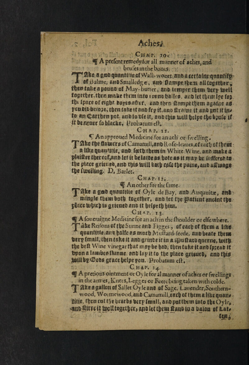 ~ J-X Achesi ■ f Ch Alp. TO'* ■*: ■ ^ A prefent remedylor all manner of aches, and brufcsinthcboncs, T0bc a goDqoant^iecfWall-woort an&accrfafnc qaanhfg* of Balme, aiioSmallcdge* mto ftampetfcem all together, fbentafceapouno of May-burter, ano temper them berp mell together, then matte than into i cimo baflvo, ana let them Ipe in fyi (pace of eight feapts-after, assa then ftampcthem againc as pep otabeto^e, then ta&e it ana ftp i^bro ftraine it ana pnt It in* to an Cartben pot. ana to tfe it, an&tptd UiUI helps tpefe;ufo if ifbeneaerfoblac^ Probatumclh Ch a p# it. Anapproucd Medicine for an ach or fwetJittgV 'J’flfee tje floujeraef Camamil],anO Rofe-leaues Of ' a Ufee quanutte, an& forth them in white wme, anr* make a plainer thereof,ana let tt be lame a« bote as it map be ft ffcreJvtn { the place s;rfeuf*,aia> this uriti both egfe tb* patrie,auo affuiago ibefboeilftig. JD,J3arletc G H A Pi 12,, *f Another for the fame. 'J'afee a gtt& qaatlfltie if Oyk deftay, anO Auqamtx, atii mingle turn both together, ano let t&e patient anoint tpo place mb up to gtieaefc ana it bdpetb \}im. _ Ghap. 13. % A foucraigne Medicinefor an ach in the (boulder or elfe where. T Abe Reifbnso? the Sunneanh Fig«,es, of each of them a Itfei qBantitir aniebalfeaimtitbMuBard-feedc, anobeate them %txt final!,; tb* n tafee it ano gnnee it in a ^uftaro qoerne, lintb the bell Wine vinegar tbat map be baa-,' tbcntafteftanDfpjeaD if trpona lambtsfkinne anb lap it to the place grieueb, eno this Imttbp$00$ gracehe Ipegoti. Probatura eft. Chap. 34. ajf A pretious ointment or Oy le for al manner of aches or fwellingr in the armes* Knee s.Legges or Eeece being taken with colde. Ta fc* a gallon of Sal let Qyleano of Sage, L auender^Sot I them- - wood, Woimewood,anb Camamilfeacb of them a libeqnan# iitie, tben cat t^e bcarbs berp ftttall, anb pat them into tb* Oyle*