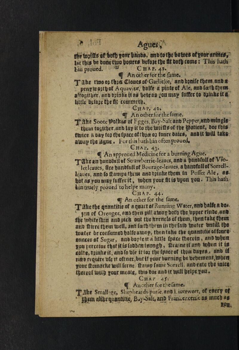 ifce * of Boflb f o«r ban*0, an&f0 bcto^of^oitr arirteW, l»i this be Done tujo bottres before t&e fit both come: This hath bin proued. ^ C H A p. 41* An other for the fame. X Hbs ttoo oMfcMK Clones of5 Garlichc, artQ bjnife ttun* anba penptrojtbof Aquavits fealfe a pints of Ale, anbfeefbtbtBi aftbgttfest.. ano&Hnbeitafii (ktension map fuffiet to ojtnbdta bitfe tefojc'tfetfff coimnttb^ Chap* 42* An other for the fame. XIHN SooteWolfes* of Fggcs,Bay-Saltaht)Pepper,ttnOttlittgfO tfeui togitb* r>ant. lap it to the toniffs of fbe patient, ooetbts flutes a oap fo$ tb* fpace of tb** 01 four* Date*, ano it toill tabs ateap f fco $gttO ♦ For this bath bin often proued# Chap* 43, f| An approued Medicine for a burning Ague- *T3&0 an tsanofnil ©f Strawberrie-leaucs, ano a banofulf of Vio¬ let leaucs, fire tjanOfuUof Bourage-lesues, abanOfnllofSorrelU leaues, anti fo Campsthem anobjinbetbem in PoffetAlc, as ftof as.fou map fnffgr it, tobon pour Jit t$ bpou pon • This hath fcintruely proued to helpe many* Chap. 44. If* An other for the, fame* qaantitwof 0 qoait of Running Water,anobalfe a bo*< 1 }?n of Orcngcs, an$ tt)tn pill afcmp both tbe bpper ririOe(an* ftetubifcffeth ano pub oat tbe herncte of them, then fabi f&em ano ©trrcttsmtDcll* Jn5i«ttjtl?rtnintljrfalo boater bnfill t&e toatir be confmnsobalfeavngp, then tabs tb* qaantttie &ffoarO atinmof Sugar > anobopteita little fpacr therein > anotoben jon percetne tfeaf itiafobOfifltiotigb * ftrainsitanb inbtn it is «lre,o?mbpit,anofobfe it foz tbefpaccof tb^oatrs, ano if itjo rt quire bfe it oftntr,batif poor burning bt beb«nsnt,tobrfi ponrffontacbelDill ferae Sorrell, anbeatc ibouuca tbeigoftotfb fourmeatg, ttnaooeanott uitii belps ion Chap 4J; Another for the fame# _ ... Xilfet Small oe, Shepheajdvpurfe.appiTuerwort, of tttffP Of k- iHmalibt $uanti% B*y-Sait,ano.Fi^or.cptt;ca* mneb *s ■r^a