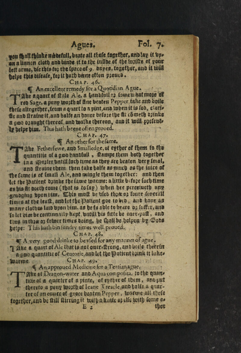 Fol. <7* ton «&all t btafee tt&etfaU, b eate all tftefe together, anblap it lip* onaUnn.n cloth anobmbe it to tbe infioe of tjje tojifte of poor left arme, tjfe tbfe toj tbe fpaceof 9. oapeo, together, and il Will telpt tWooifeate, to* It hath btene often pjouio. Chap. 46. ^ An excellent remedy for a Quotidian Ague . ' rrtgist a quart of Sale A!e. a Vanttutlrj lame ubat fit 0}e of 1 reo Sage, a pen? vuojtb of fine beaten Pepper tafte anb boile tbefe altrgetber,from a quart to a pint,ano tofeen it is too, dart* Se anb ttraine (t.ano balfe an bonre btfoie tbe ftt romrtb Bjtnbe a 9(do ojaugbt thereof, anb toalhc thereon, ana it toiU pjefent* Ip bdpt bi>n. This hath beene often proued. Chap, 47. An other for thefarr.e, '36® Petherfewe, anb Smalledge,of tptljcr of fbtttt fo fliE quamttte ofagoobanDtnU , ftampe them both together ins filter bnttil{neb tuneastbep are beaten berptmal, ano ffratnetbem then tab* balfe asnracb afltsje inice of fte fsmeis of (mall Ale,ano mingle them together: anbthen let tbe ]9attent bjttnfet tbe (ante inarme: a little b fojcfuth time EBbtflBtooetb tome (that to to Cap) ttbtn bee pucesuctb anp .gruogiug bponbim, itfyis matt bebfeb tb}«e oj fsutt fenerall time oat tbe leett, anb let tbe patient goe toino, anb bane as manf tlotbee late Upon bint, a9 be fa able to beare oj fuffsr, attE foht mmbetDntinniilvIiept britUlbtB fittebe onct'paS, and tbna tn three 0; fotocr times doing, be (ball be bclpcn bg *£sbs jjelpe: T Iiis hath bin fundry times Well proued. Chap, j.8, ^ ■> ■ ( A, A very good drinkc to bcvfed for any tnanner ot ague. a quart of Ale that 10 dor oaeMlrci^, arts yet'e therein agate quantise of Centorie,anb Ut thepatient fcwkUlufce* Vuarnic Chap. 49. s ■ ^ An approued Medicine fora Tertianague, at Dragon-water atl& Aquacoiiipofita, totf# quatl* /T ’ T •**- 1 ttiiiot a quartcrcf apitite, of tytfytwt tbcm, ano gut hereto a ptNVffoWtbefleane Treade.an&fcalfe & quar¬ ter of an ounce of gruce beaten Pepper, toartue all t&cft together,afcbbe ttiii ttirruigit ts)UtafeiUhojUfeUJit^ fomc c# £ 2