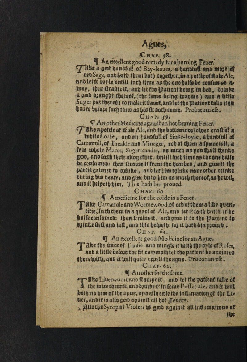 An excellent good remedy for a burning Feuef. a gaofean&faii of Bay-leaues, a banofaft ano tttojr et rs&Sage, anof&tb tbvtnbot& toget^cr^in a pottle oftateAlc, imuUtft boolebntiU fucb flute astbeonefealfebe confameo a# Uav, tfeenttraineif, anoiet ftje patientbeing in beo, Ojintte figffiO Draught thereof, (tfee fame being tnarme) am a iittto Suger pa^tfeerefn fo make it f&©t,ano let tfee Patient take l(an fcoyre before f«cb firm as b& fit both come* Probatum eft ♦ Chap. 5^* An ocher Medicine againft an hot burning Fewer. ^TSfceapotfteor CaieAk}anb tfee bottoms o?lou>er era# of a InbifeLoafc, anoan tmnofallof Sinke-foyle, afeanofali of Camamill,of TreakleanD Vineger, ecbof tfeem afpmnetull, a felD u)t)ole Maces, Si ger-^candie, ao nmcb as poo ffeall tbtnfee gam, anoftitfe rfeefe altogether tmtillfacbtimeaBtoeonebalfe bt co&fuineO: cbm ftraiwo it from tfee heaibco, ar&ft gtaeif ffee parciegrieacofo oKnfee* ano let Umojtnfee none other Mnfee baring fete beatoanogieetmto feim aomatbtbmofjaofeeUHl* anO it fetlpetfe fetm» This hath bin proued. Chap. 60 $ A medicine for che coldc in a Feucr. TS* Camamile ano Wormevvood.of ccfeof tfeema ltbe qaan# titte, f&tfe them in a qnatt or Ale, ano fetittfctfetmtill tf be fealfeconfameO: fbinfirautHt, anogtae tt to tl;e patent fe Oainfee fit ft ano I a#, ano this feelpetb leg it baffefem paonra * Chap. 61. An excellent good Medicinefor an Ague. T&fee the uneeof I anfie ano mingle it mftb the ople of Rofe$, A ano a little before the fit cowmetfetef the pattern be anointed tfeereloitfe, aafe itlaiHqaus trpeUtboagae. Probatum eft, ;Chap* 62. f An other fortht fame. TUbe Liucrwoort ano tf ampc it, ano tef fbe patient fafee of the in ire thereof, arto D/inkc i-: In feme Poflec-ale, ano it toiH both no bim of tbeagu?, ano alia cole tfeeinfiamattoner tf?e Li# tier, ano tf to alfs g©o agatntt all bot gtmr** £Ulc tbs Syrop of Vioicu is g©0 again# all trrflamaitono of tfee