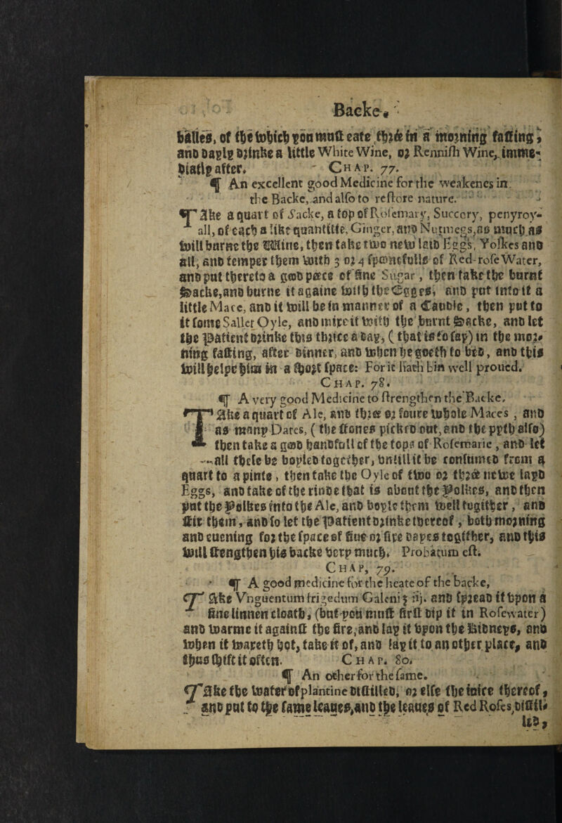 Backe, balles, of fbetol)Ut!T>6nrauttearefljj&fH a mowing facing, anD Daglg Dftnke a little White Wine, o; Rennifh Wine, Jmiwe- Diatlg after* ' Chap. 77. ^ An excellent good Medicine for the weakencsin the Racke, and alfb to reftore nature. SP3ke a quart of iacke, a topofPvofcmary, Succory, pcnyroy* X all, of e^cb a !ikt quantity Ginger,atiD Nunue^oo mqelj .a# tuill burnt tbe Wine, then take tm neU) late Eggs, Yofkes ano all, anb temper them Vmtk 3 o; 4 fp&mfoUjs of 1\ed-rofe Water, and put thereto a pjbp&ce of fine Sugar, thmfakr tin? burnt $>acke,an&burne ttagathe loitbttjeCggeOi anD put into if a little Macc, anD it fcoill beta niatmrj; of aCaabic, then potto it fome Sailer Oyle, anD inher it V^gto fftc*.burnt @>acke, anD let tbc patient Djinke tbto tbaice a Dag, (thatts tofap) in t&e mo> nmg fading, after Dinner, anD token i)t %mh to beo, anbtfci* lUtli^eipef3iai in a fpaec: For k hath bin well proued. Chap. 78. A very good Medicine to ftrengthm theBacke, $ke a quartet Ale, ana tto&ojfouretobote Maces, anD I as manp Dares, (the Hones pickro out, anD f be pgtb alfo) ^ then take a g©D hsnbfaU cf the (opn of Rofemarie, anD let —all tbelebs bopieDtogctberjDneillttbe tonfumcD from a quart to a pints, then take tkcOyle of {too oa thJ&uctoe iagD Eggs, anotakeoftbertaoeffeat is abouttbcf^olkes, anDfbeti pnttbefclke0?ntotb«Ale,ar*D boglctkrm todltagitber, gno Hir tk*m, anDfo let rbe^atientDjtaketbcrcQf, bfitbmojttmg anDeuentag fojtbtfpaceef Sue dj fire Dgpestcgfther, anotbio Unit (lengthen bte backe betp much* Probation eft. Chap, 7p. • «[f A good medicine for the heate of the backe, CT' $ke Vnguentuiri frigedum Galenic iij. anD fpjeaD (tbpOH a fine linnen cloatb, (but pen mnfi ftrtt Dip it in Rofewater) asiD boartne it againlt the fire, anD lag it Upon ttje ftiDnege, and token it toaretb bet, take tt of, anD tag it to another place, and fljtss (blft it often. Chap. 80* ^ An otherfor the fame. ^Tafce (be toafcrofplantineDtailUD, 03 elfe fhetcice thereof, US