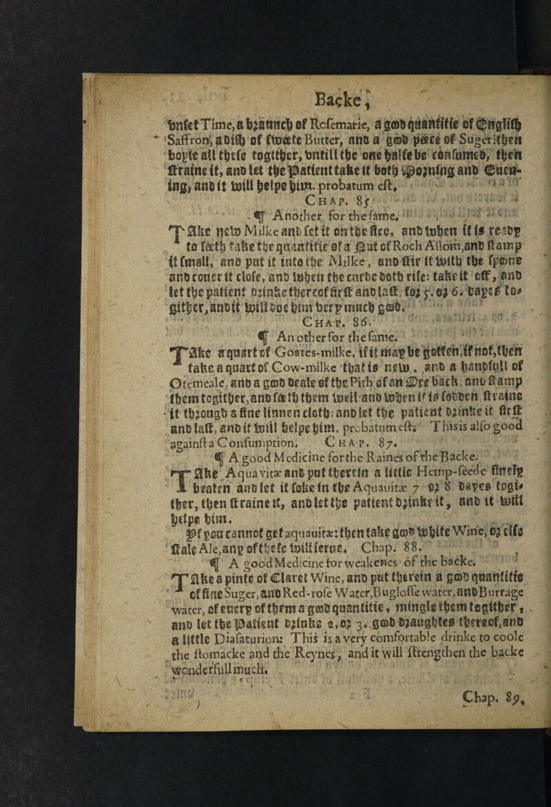 Backe, I . r ‘ ' / . . v. / ■ • *, \ ' . tnfetTim^abastinc^of Rcfemark, agabqaanfifie of<$ng!it|) Saffron!, a btfij of ftoatc Butter, ana a g©b paceof Suger-tbsn boyle all tbcfe togtfycr, tmtilltbc one balfebe confurmb, tfecn Hraitte it, ano let t|e patient tabs it both joining anb earn¬ ing* an& it toil! beipebto Chap. 8j - if Another for the fame#:i mtaMiikearuTctit crttbefire, anb token if fa resbp 1 to fafb fabefljcqaahftfic of a jSut of Roch Allom,anb Ramp ttftnsll, ana pat ft into tiie Milke , anottir fttoitb tbs fp©rie aabccuer ft clofe, anb itsbett tbe curbs both rife: take it off, anb let tbc patient minks thereof firff ahblaff; foj y.ej 6. bapffto# gitber,an&(t lotll ooe him toerp tnacb gcao. Chap. 86, An other for the fame. •T'&kc aquartef Goates-milkc, if it map be gotten,if not,then M tabcaqaavtof Cow-milkc that is nsttr. ,an& a batipfp.il of Otemcale.. attb a gob beale of tbs Pith of an tS&xi back, onu tamp Iberntogttberjanbfeetbtbem toeilattbtoken R to fooben ffraine it tb^ongb a fine Usinenciatb;anb let the patient Djinke it fir ff anblaffanbittoUl belpepim. prebatumeft* This is alfogood againfta Gonfumption, Chap. 87* f A. good Medicine for the Raines of the Backe. T0be Aquavitsanb pattbsrcfn a Uttic Hemp-fecde finds beatrn anb let it fobs in tbs Aquauitae 7 w 8 bapes togi* tber, then ff raine it, anblettps patfentb^inbeit, anbit totil bdps him. fpf pa cannot get aquauit*: then take g©$ tobits Wine, of t lie HaleAIe,ang oftfeefc toiliierue* Chap. 88. ' A good Medicine for weakencs of the backe. nrabea pints of Claret Wine, ano pat therein a gob qaantitfe ** offiaeSuger,anoRed-rofe Water,Buglofl’ewater,anbBurrage water, of eaerp of then? a pobqasntitie, tningletbemtegitber, ano let tbs patient brinks 2,02 3*.g©bmaugbtes tfeereoMnD a little Diafaturiom This is a very comfortable drinke to coole the ftomackc and the Reynes, and it will lengthen the backe wonderfull mu cli* - '